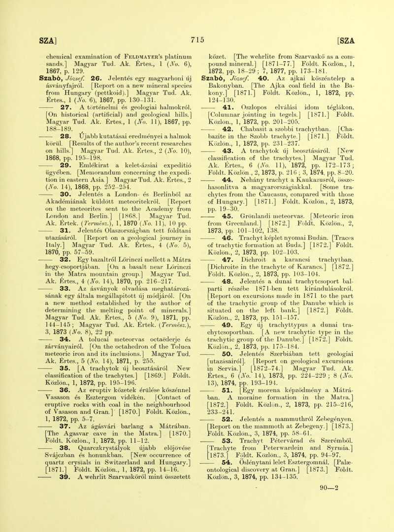 chemical examination of Feldmayer's platinum sands.] Magyar Tud. Ak. ^^rtes., 1 (iVo. 6), 1867, p. 129. Szab6, Jozsef. 26. Jelentes egy magyarhoni uj asvaiiyfajrol. [Report on a new mineral species from Hungary (pettkoid).] Magyar Tud. Ak. Ertes., 1 {No. 6), 1867, pp. 130-131. 27. A tcirtenelmi es geologiai halmokr61. [On historical (artificial) and geological hills.] Magyar Tud. Ak. Ertes., 1 {No. 11), 1867, pp. 188-189. 28. tJjabb kutatasai eredmenyei a halmok koriil. [Results of the author's recent researches on hills.] Magyar Tud. Ak. Ertes., 2 {No. 10), 1868, pp. 195-198. 29. Emlekirat a kelet-azsiai expediti6 iigy^ben. [Memorandum concerning the expedi- tion in eastern Asia ] Magyar Tud. Ak. Ertes., 2 {No. 14), 1868, pp. 252-254. 30. Jelentes a London- es Berlinbol az Akademianak kuldott meteoritekrol. [Report on the meteorites sent to the Academy from London and Berlin.] [1H68.] Magyar Tud. Ak. Ertek. {Termesz.), 1, 1870 {No. 11), 10 pp. 31. Jelentes Olaszorszagban tett foldtani utazasar6l. [Report on a geological journey in Italy.] Magyar Tud. Ak. 6rtes., 4 {No. 5), 1870, pp. 57-59. 32. Egy bazaltrol Ldrinczi mellett a Matra hegy-csoportjaban. [On a basalt near Lcirinczi in the Matra mountain group.] Magyar Tud. Ak. Ertes., 4 {No. 14), 1870, pp. 216-217. 33. Az asvanyok olvadasa meghataroza- sanak egy altala megallapitott uj modjarol. [On a new method established by the author of determining the melting point of minerals.] Magyar Tud. Ak. Ertes., 5 {No. 9), 1871, pp. 144-145; Magyar Tud. Ak. Ertek. {Termesz.), 3, 1873 {No. 8), 22 pp. 34. A tolucai meteorvas octaederje ^s zarvanyair61. [On the octahedron of the Toluca meteoric iron and its inclusions.] Magyar Tud. Ak. Ertes., 5 {No. 14), 1871, p. 255. 35. [A trachytok uj beosztasarol. New classification of the trachytes.] [1869.] Foldt. Kozlon., 1, 1872, pp. 195-196. 36. Az eruptiv kozetek ^riilese koszennel Vasason es Esztergom videken. [Contact of eruptive rocks with coal in the neighbourhood of Vasason and Gran.] [1870.] Foldt. Kozlon., 1, 1872, pp. 5-7. 37. Az ^gasvari barlang a Matraban. [The Agasvar cave in the Matra.] [1870.] Foldt. Kozlon., 1, 1872, pp. 11-12. 38. Quarczkryst41yok lijabb elojovese Svajczban es honunkban. [New occurrence of quartz crystals in Switzerland and Hungary.] [1871.] Foldt. Kozlon., 1, 1872, pp. 14-16. 39. A wehrlit Szarvaskoroi mint osszetett kozet. [The wehrlite from Szarvasko as a com- pound mineral.] [1871-77.] Foldt. Kozlon., 1, 1872, pp. 18-29; 7, 1877, pp. 173-181. Szabb, Jozsef. 40. Az ajkai koszentelep a Bakonyban. [The Ajka coal field in the Ba- kony.] [1871.] Foldt. Kozlon., 1, 1872, pp. 124-130. ■ 41. Oszlopos elvAlasi idom tt^glakon. [Columnar jointing in tegels.] [1871.] Foldt. Kozlon., 1,1872, pp. 201-205. 42. Chabasit a szobbi trachytban. [Cha- bazite in the Szobb trachyte.] [1871.] Foldt. Kozlon., 1, 1872, pp. 231-237. 43. A trachytok uj beosztasar61. [New classification of the trachytes.] Magyar Tud. Ak. Ertes., 6 {No. 11), 1872, pp. 172-173; Foldt. Kozlon., 2,1873, p. 216 ; 3, 1874, pp. 8-20. 44. Nehany trachyt a Kaukazusrol, ossze- hasonlitva a magyaroi'szagiakkal. [Some tra- chytes from the Caucasus, compared with those of Hungary.] [1871.] Foldt. Kozlon., 2, 1873, pp. 19-30. 45. Gronlandi meteorvas. [Meteoric iron from Greenland.] [1872.] Foldt. Kozlon., 2, 1873, pp. 101-102, 138. ■ 46. Trachyt keplet nyomai Budan. [Traces of trachytic formation at Buda.] [1872.] Foldt. Kozlon., 2, 1873, pp. 102-103. 47. Dichroit a karancsi trachytban. [Dichroite in the trachyte of Karancs.] [1872.] Foldt. Kozlon., 2, 1873, pp. 103-104. 48. Jelentes a dunai trachytcsoport bal- parti reszebe 1871-ben tett kirandulasokrol. [Report on excursions made in 1871 to the part of the trachytic group of the Danube whicli is situated on the left bank.] [1872.] Foldt. Kozlon., 2, 1873, pp. 151-157. 49. Egy uj trachyttypus a dunai tra- chytcsopoz-tban. [A new trachytic type in the trachytic group of the Danube.] [1872.] Foldt. Kcizlon., 2, 1873, pp. 175-184. 50. Jelentes Szerbiaban tett geologiai [utazasairol]. [Report on geological excursions in Servia.] [1872-74.] Magyar Tud. Ak. Ertes., 6 {No. 14), 1873, pp. 224-229 ; 8 {No. 13), 1874, pp. 193-194. ■ 51. [Egy morena kepzodmeny a Matra- ban. A moraine formation in the Matia.] [1872.] Foldt. Kozlon., 2, 1873, pp. 215-216, 233-241. 52. Jelentes a mammuthr61 Zebeg^nyen. [Report on the mammoth at Zebegeny.] [1873.] Foldt. Kozlon., 3, 1874, pp. 58-61. 53. Trachyt Petervarad es Szerembol. Trachyte from Peterwardein and Syrmia.] 1873.] Foldt. Kozlon., 3, 1874, pp. 94-97. 54. Oslenytani lelet Esztergomnal. [Palse- ontological discovery at Gran.j [1873.] Foldt. Kozlon., 3, 1874, pp. 134-135. 90—2