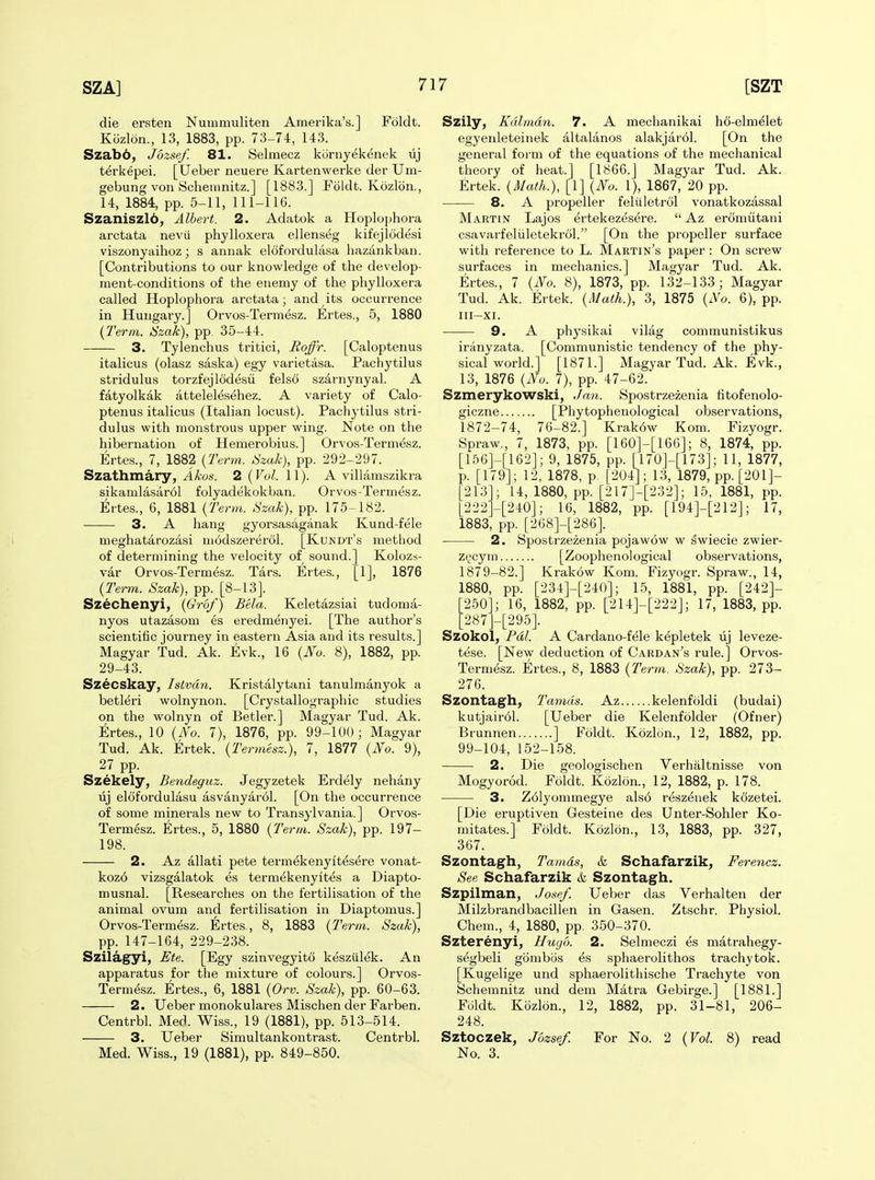 die ersten Nuinmuliten Amerika's.] Foldt. Kozlon., 13, 1883, pp. 73-74, 143. Szab6, Jbzsef. 81. Selmecz kornyekenek lij terkepei. [Ueber neuere Kartenwerke der Um- gebung von Scheinnitz.] [1883.] Foldt. Kozlon., 14, 1884, pp. 5-11, 111-116. Szaniszlb, Albert. 2. Adatok a Hoplophora arctata nevii phylloxera ellenseg kit'ejlodesi viszonyaihoz; s aniiak elofordulasa hazankban. [Contributions to our knowledge of the develop- ment-conditions of the enemy of the phylloxera called Hoplophora arctata; and its occurrence in Hungary.] Orvos-Termesz. Ertes., 5, 1880 {Term. ISzak), pp 35-44. 3. Tylenchus tritici, Boffr. [Caloptenus italicus (olasz saska) egy varietasa. Pachytilus stridulus torzfejlodesii felso szarnynyal. A fatyolkak attelelesehez. A variety of Calo- ptenus italicus (Italian locust). Pachytilus stri- dulus with monstrous upper wing. Note on the hibernation of Hemerobius.] Orvos-Termesz. Ertes., 7, 1882 {Term. Hzak), pp. 292-297. Szathmary, Akos. 2 {Vol. 11). A villamszikra sikamlasar6l folyadekokban. Orvos-Termesz. Ertes., 6, 1881 {Term. Szak), pp. 175-182. 3. A hang gyorsasaganak Kund-fele meghatarozasi uiodszererol. [Kundt's method of determining the velocity of sound.] Kolozs- var Orvos-Termesz. Tars. Ertes., [1], 1876 {Term. Szak), pp. [8-13]. Szechenyi, {Grof) B'ela. Keletazsiai tudoma- nyos utazasom es eredmenyei. [The author's scientific journey in eastern Asia and its results.] Magyar Tud. Ak. Evk., 16 {No. 8), 1882, pp. 29-43. Szecskay, Islvdn. Kristalytani tanulmanyok a betleri wolnynon. [Crystallographic studies on the wolnyn of Betler.] Magyar Tud. Ak. Ertes., 10 {No. 7), 1876, pp. 99-100; Magyar Tud. Ak. Ertek. {Termesz.), 7, 1877 {No. 9), 27 pp. Szekely, Bendeguz. Jegyzetek Erdely nehany uj elofordulasu asvanyarol. [On the occurrence of some minerals new to Transylvania.] Orvos- Termesz. Ertes., 5, 1880 {Term. Szak), pp. 197- 198. 2. Az allati pete termdkenyit^sere vonat- koz6 vizsgalatok es termekenyites a Diapto- musnal. [Researches on the fertilisation of the animal ovum and fertilisation in Diaptomus.] Orvos-Termesz. Ertes., 8, 1883 {Term. Szak), pp. 147-164, 229-238. Szilagyi, Ete. [Egy szinvegyito kesziilek. An apparatus for the mixture of colours.] Orvos- Termesz. Ertes., 6, 1881 {Orv. Szak), pp. 60-63. 2. Ueber monokulares Mischen der Farben. Centrbl. Med. Wiss., 19 (1881), pp. 513-514. 3. Ueber Simultankontrast. Centrbl. Med. Wiss., 19 (1881), pp. 849-850. Szily, Kdlmdn. 7. A mechanikai ho-elm^let egyenleteinek altalanos alakjarol. [On the general form of the equations of the mechanical theory of heat.] [1866.] Magyar Tud. Ak. Ertek. {Math.), [1] {No. 1), 1867, 20 pp. 8. A propeller feliiletrol vonatkozassal Martin Lajos ^rtekezesere.  Az eromutani csavarfeliiletekrcil. [On the propeller surface with reference to L. Martin's paper : On screw surfaces in mechanics.] Magyar Tud. Ak. Ertes., 7 {No. 8), 1873, pp. 132-133; Magyar Tud. Ak. Ertek. {Math.), 3, 1875 {No. 6), pp. III-XI. 9. A physikai vilag communistikus iranyzata. [Communistic tendency of the phy- sical world.] [1871.] Magyar Tud. Ak. Evk., 13, 1876 {No. 7), pp. 47-62. Szmerykowski, Ja7i. Spostrzezenia fitofenolo- giczne [Phytophenological observations, 1872-74, 76-82.] Krak6w Kom. Fizyogr. Spraw., 7, 1873, pp. [160]-[166]; 8, 1874, pp. [156]-[162]; 9, 1875, pp. [170]-[173]; 11, 1877, p. [179]; 12, 1878, p. [204]; 13, 1879, pp. [201]- [213]; 14, 1880, pp. [217]-[232]; 15, 1881, pp. [222H240]; 16, 1882, pp. [194]-[212]; 17, 1883, pp. [268]-[286]. 2. Spostrzezenia pojaw6w w ^wiecie zwier- ztjcym [Zoophenological observations, 1879-82.] Krakow Kom. Fizyogr. Spraw., 14, 1880, pp. [234]-[240]; 15, 1881, pp. [242]- 250]; 16, 1882, pp. [214]-[222j; 17, 1883, pp. [287]-[295]. Szokol, Fdl. A Cardano-fele k^pletek uj leveze- tese. [New deduction of Cardan's rule.] Orvos- Termesz. Ertes., 8, 1883 {Term. Szak), pp. 273- 276. Szontagh, llamas. Az kelenfoldi (budai) kutjair61. [Ueber die Kelenfolder (Ofner) Brunnen ] Foldt. Kozlon., 12, 1882, pp. 99-104, 152-158. 2. Die geologischen Verbal tnisse von Mogyorod. Foldt. Kozlon., 12, 1882, p. 178. 3. Z61yommegye als6 resz^nek kozetei. [Die eruptiven Gesteine des Unter-Sohler Ko- mitates.] Foldt. Kozlon., 13, 1883, pp. 327, 367. Szontagh, Tamds, & Schafarzik, Ferencz. See Schafarzik & Szontagh. Szpilman, Josef. Ueber das Verhalten der Milzbrandbacillen in Gasen. Ztschr. Physiol. Chem., 4, 1880, pp. 350-370. Szterenyi, Hugo. 2. Selmeczi es matrahegy- s^gbeli gbnibos ^s sphaerolithos trachytok. [Kugelige und sphaerolithische Trachyte von Schemnitz und dem Matra Gebirge.] [1881.] Foldt. Kozlon., 12, 1882, pp. 31-81, 206- 248. Sztoczek, Jbzsef. For No. 2 {Vol. 8) read No. 3.