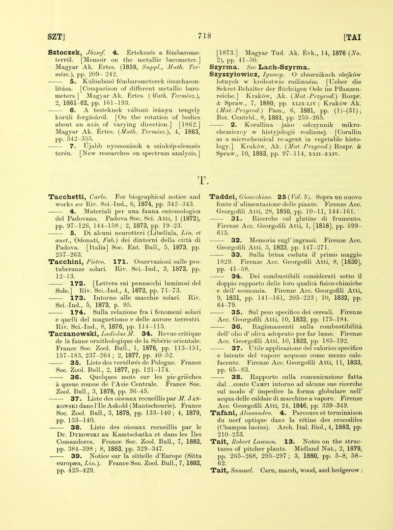 Sztoczek, Jozsef. 4. Ertekezes a f^mbarome- terrol. [Memoir on the metallic barometer.] Magyar Ak. Ertes. (1859, SupjA., Math. Ter- mesz.), pp. 209- 242. 5. Kiilonbozo fembarometerek osszeliason- litasa. [Comparison of different metallic baro- meters.] Magyar Ak. Ertos. [ Math. Termesz.), 2, 1861-62, pp. 161-193. 6. A testeknek valtozo iranyu tengely koriili forgasarol. [On the rotation of bodies about an axis of varying direction.] [1862.] Magyar Ak. Ertes. {Math. Termesz.), 4, 1863, pp. 342-355. 7. trjabb nyomozasok a szink^p-elemz^s teren. [New researches on spectrum analysis.] [1873.] Magyar Tud. Ak. Evk., 14, 1876 [No. 2), pp. 41-50. Szyrma. See Lach-Szyrma. Szyszyiowicz, Ignacy. O zbiornikach olejkow lotnych w krolestwie roslinn^m. [Ueber die Sekret-Behalter der fliichtigen Oele im Pflanzen- reiche.] Krak6w, Ak. {Mat.-Przyrod.) Rozpr. ik Spraw., 7, 1880, pp. xlix-liv ; Ki'akow Ak. {Mat.-Przyrod.) Pam., 6, 1881, pp. (1)-(31); Bot. Centrbl., 8, 1881, pp. 259-265. 2. Korallina jako odczynnik mikro- chemiczny w histyjologii roslinnej. [Corallin as a microchemical re-agent in vegetable histo- logy.] Krak6w, Ak. {Mat.-Przyrod.) Rozpr. & Spraw., 10, 1883, pp. 97-114, xxii-xxiv. T. Tacchetti, Carlo. For biographical notice and works see Riv. Sci.-Ind., 6, 1874, pp. 342-343. 4. Material! per una fauna entomologica del Padovano. Padova Soc. Sci. Atti, 1 (1872), pp. 97-126, 144-158; 2, 1873, pp. 19-23. 5. Di alcuni neurotteri (Libellula, Lin. et auct., Odonati, Fab.) dei dintorni della citta di Padova. [Italia] Soc. Ent. Bull., 5, 1873, pp. 257-263. Tacchini, Pietro. 171. Osservazioni sulle pro- tuberanze solari. Riv. Sci.-Ind., 3, 1872, pp. 12-13. 172. [Lettera sui pennacchi luminosi del Sole.] Riv. Sci.-Ind., 4, 1872, pp. 71-73. 173. Intorno alle macchie solari. Riv. Sci.-Ind., 5, 1873, p. 95. 174. Sulla relazione fra i fenomeni solari e quelli del magnetismo e delle aurore terrestri. Riv. Sci.-Ind., 8, 1876, pp. 114-115. Taczanowski, Ladidas M. 34. Revue critique de la faune ornithologique de la Siberie orientale. France Soc. Zool. Bull., 1, 1876, pp. 113-151, 157-183, 237-264; 2, 1877, pp. 40-52. 35. Liste des vert6bres de Pologne. France Soc. Zool. Bull, 2, 1877, pp. 121-174. ■ 36. Quelques mots sur les pie-grieches a queue rousse de TAsie Centrale. France Soc. Zool. Bull., 3, 1878, pp. 36-45. -—■— 37. Liste des oiseaux recueillis par M. Jan- KOWSKi dans I'lle Askold (Mantschourie). France Soc. Zool. Bull., 3, 1878, pp. 133-140; 4, 1879, pp. 133-140. —— 38. Liste des oiseaux recueillis par^ le Dr. Dybowski au Kamtsciiatka et dans les lies Comandores. France Soc. Zool. Bull., 7, 1882, pp. 384-398 ; 8, 1883, pp. 329-347. 39. Notice sur la sittelle d'Europe (Sitta europsea, Lin.). France Soc. Zool. Bull., 7, 1882, pp. 425-429. Taddei, G'ioacchiyio. 25 (Vol. 5). Sopra un nuovo fonte d' alimentazione delle piante. Firenze Acc. GeorgofiU Atti, 28, 1850, pp. 10-11, 144-161. 31. Ricerche sul glutine di frumento. Firenze Acc. Georgotili Atti, 1, [1818], pp. 599- 615. 32. Menioria sugl'ingrassi. Firenze Acc. GeorgofiH Atti, 3, 1823, pp. 147-271. 33. Sulla brina caduta il primo maggio 1829. Firenze Acc. Georgotili Atti, 8, [18301, pp. 41-58. 34. Dei combustibili considerati sotto il doppio rapporto delle loro qualita fisico-chimiche e deir economia. Firenze Acc. Georgofili Atti, 9, 1831, pp. 141-161, 205-223; 10, 1832, pp. 64-79. 35. Sul peso specifico dei cereali. Firenze Acc. Georgofili Atti, 10, 1832, pp. 175-184. 36. Ragionan)enti suUa combustibiJita deir olio d' oliva adoprato per far lume. Firenze Acc. Georgofili Atti, 10, 1832, pp. 185-192. 37. Utile applicazione del calorico specifico e latente del vapore acquoso come mezzo cale- facente. Firenze Acc. Georgofili Atti, 11, 1833, pp. 65-83. 38. Rapporto sulla comunicazione fatta dal...conte Campi intorno ad alcune sue ricerche sul modo d' impedire la forma globulare nell' acqua delle caldaie di macchine a vapore. Firenze Acc. Georgofili Atti, 24, 1846, pp. 339-349. Tafani, Alessandro. 4. Parcours et terminaison du nerf optique dans la retine des crocodiles (Champsa lucius). Arch. Ital. Biol., 4, 1883, pp. 210-233. Tait, Robert Luwson. 13. Notes on the struc- tures of pitcher plants. Midland Nat., 2, 1879, pp. 265-268, 295-297; 3, 1880, pp. 5-8, 58- 62. Tait, Samuel. Carn, marsh, wood, and hedgerow :