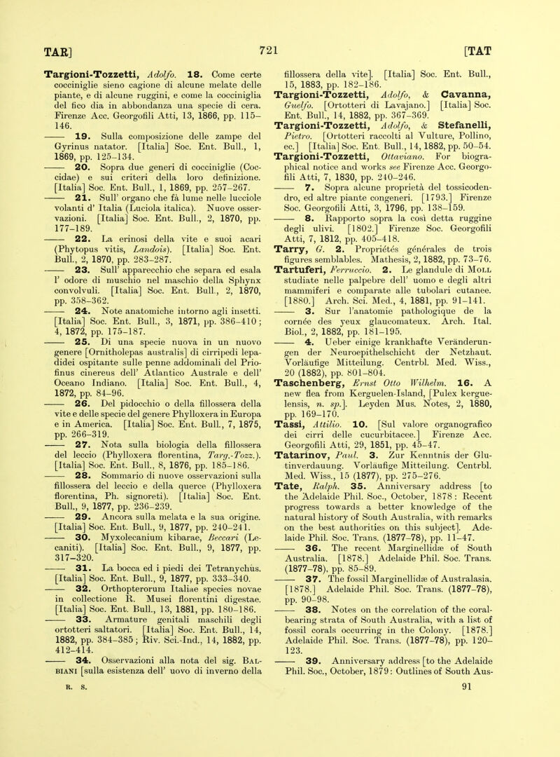 Targioni-Tozzetti, Adolfo. 18. Come certe cocciniglie sieno cagione di alcune melate delle piante, e di alcune ruggini, e come la cocciniglia del fico dia in abbondanza una specie di cera. Firenze Acc. Georgofili Atti, 13, 1866, pp. 115- 146. 19. Sulla composizione delle zampe del Gyrinus natator. [Italia] Soc. Ent. Bull., 1, 1869, pp. 125-134. 20, Sopra due generi di cocciniglie (Coc- cidae) e sui criteri della loro detinizione. [Italia] Soc. Ent. Bull., 1, 1869, pp. 257-267. 21. Suir organo che fa lume nelle lucciole volanti d' Italia (Luciola italica). Nuove osser- vazioni. [Italia] Soc. Ent. Bull., 2, 1870, pp. 177-189. 22. La erinosi della vite e suoi acari (Phytopus vitis, Landois). [Italia] Soc. Ent. Bull., 2, 1870, pp. 283-287. 23. Suir apparecchio che separa ed esala r odore di muschio nel maschio della Sphynx convolvuli. [Italia] Soc. Ent. Bull, 2, 1870, pp. 358-362. 24. Note anatomiche intorno agli insetti. [Italia] Soc. Ent. Bull., 3, 1871, pp. 386-410; 4, 1872, pp. 175-187. 25. Di una specie nuova in un nuovo genere [Ornitholepas australis] di cirripedi lepa- didei ospitante suUe penne addominali del Prio- finus cinereus dell' Atlantico Australe e dell' Oceano Indiano. [Italia] Soc. Ent. Bull., 4, 1872, pp. 84-96. 26. Del pidocchio o della fillossera della vite e delle specie del genere Phylloxera in Europa e in America. [Italia] Soc. Ent. Bull., 7, 1875, pp. 266-319. 27. Nota sulla biologia della fillossera del leccio (Phylloxera florentina, Tary.-Tozz.). [Italia] Soc. Ent. Bull., 8, 1876, pp. 185-186. 28. Sommario di nuove osservazioni sulla fillossera del leccio e della querce (Phylloxera florentina, Ph. signoreti). [Italia] Soc. Ent. Bull., 9, 1877, pp. 236-239. 29. Ancora sulla melata e la sua origine. [Italia] Soc. Ent. Bull., 9, 1877, pp. 240-241. 30. Myxolecanium kibarae, Beccari (Le- caniti). [Italia] Soc. Ent. Bull., 9, 1877, pp. 317-320. 31. La bocca ed i piedi dei Tetranychiis. [Italia] Soc. Ent. Bull., 9, 1877, pp. 333-340. 32. Orthopterorum Italiae species novae in collectione R. Musei florentini digestae. [Italia] Soc. Ent. Bull., 13, 1881, pp. 180-186. 33. Armature genitali maschili degli ortotteri saltatori. [Italia] Soc. Ent. Bull., 14, 1882, pp. 384-385; Riv. Sci.-Ind.. 14, 18S2, pp. 412-414. 34. Osservazioni alia nota del sig. Bal- BiANi [sulla esistenza dell' uovo di inverno della fillossera della vite]. [Italia] Soc. Ent. Bull., 15, 1883, pp. 182-186. Targioni-Tozzetti, Adolfo, k Cavanna, Guelfo. [Ortotteri di Lavajano.] [Italia] Soc. Ent.'Bull, 14, 1882, pp. 367-369. Targioni-Tozzetti, Adolfo, & Stefanelli, Pietro. [Ortotteri raccolti al Vulture, Pollino, ec] [Italia] Soc. Ent. Bull, 14,1882, pp. 50-54. Targioni-Tozzetti, Ottaviano. For biogra- phical notice and works see Firenze Acc. Georgo- fili Atti, 7, 1830, pp. 240-246. 7. Sopra alcune proprieta del tossicoden- dro, ed altre piante congeneri. [1793.] Firenze Soc. Georgofili Atti, 3, 1796, pp. 138-159. 8. Rapporto sopra la cosi detta ruggine degli ulivL [1802.] Firenze Soc. Georgofili Atti, 7, 1812, pp. 405-418. Tarry, G. 2. Propri^t^s g^n^rales de trois figures semblables. Mathesis, 2,1882, pp. 73-76. Tartuferi, Ferruccio. 2. Le glandule di Moll studiate nelle palpebre dell' uomo e degli altri mammiferi e comparate alia tubolari cutanee. [1880.] Arch. ScL Med., 4, 1881, pp. 91-141. 3. Sur I'anatomie pathologique de la oorn^e des yeux glaucomateux. Arch. Ital. Biol, 2, 1882, pp. 181-195. 4. Ueber einige krankhafte Veranderun- gen der Neuroepithelschicht der Netzhaut. Vorlaufige Mitteilung. Centrbl. Med. Wiss., 20 (1882), pp. 801-804. Taschenberg, Ernst Otto Wilhelm. 16. A new flea from Kerguelen-Island, [Pulex kergue- lensis, n. s}y.\ Leyden Mus. Notes, 2, 1880, pp. 169-170. Tassi, Attilio. 10. [Sul valore organografico dei cirri delle cucurbitacee.] Firenze Acc. Georgofili Atti, 29, 1851, pp. 45-47. Tatarinov, Paid. 3. Zur Kenntnis der Glu- tinverdauung. Vorlaufige Mitteilung. Centrbl. Med. Wiss., 15 (1877), pp. 275-276. Tate, Ralph. 35. Anniversary address [to the Adelaide Phil Soc, October, 1878: Recent progress towards a better knowledge of the natural history of South Australia, with remarks on the best authorities on this subject]. Ade- laide Phil. Soc. Trans. (1877-78), pp. 11-47. 36. The recent Marginellidise of South Australia. [1878.] Adelaide Phil. Soc. Trans. (1877-78), pp. 85-89. 37. The fossil Marginellidse of Australasia. [1878.] Adelaide Phil Soc. Trans. (1877-78), pp. 90-98. 38. Notes on the correlation of the coral- bearing strata of South Australia, with a list of fossil corals occurring in the Colony. [1878.] Adelaide Phil. Soc. Trans. (1877-78), pp. 120- 123. 39. Anniversary address [to the Adelaide Phil. Soc, October, 1879: Outlines of South Aus- B. s. 91