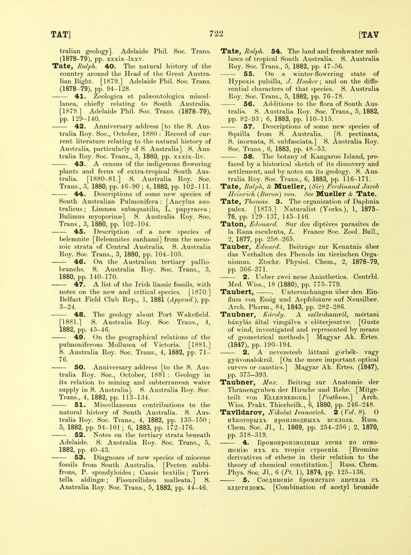 tralian geology]. Adelaide Phil. Soc. Trans. (1878-79), pp. xxxix-lxxv. Tate, Balph. 40. The natural history of the country around the Head of the Great Austra- lian Bight. [1879.] Adelaide Phil. Soc. Trans. (1878-79), pp. 94-128. 41. Zoologica et palseontologica miscel- lanea, chiefly relating to South Australia. [1879.] Adelaide Phil. Soc. Trans. (1878-79), pp. 129-140. 42. Anniversai-y address [to the S. Aus- tralia Roy. Soc, October, 1880 : Record of cur- rent literature relating to the natural history of Australia, particularly of S. Australia]. S. Aus- tralia Roy. Soc. Trans., 3, 1880, pp. xxxix-liv. 43. A census of the indigenous flowering plants and ferns of extra-tropical South Aus- tralia. [1880-81.] S. Australia Roy. Soc. Trans., 3, 1880, pp. 46-90 ; 4,1882, pp. 102-111. 44. Descriptions of some new species of South Australian Pulmonifera: [Ancylus aus- tralicus; Limnjea subaquatilis, L. papyracea; Bulimus myoporinfe]. S. Australia Roy. Soc. Trans , 3, 1880, pp. 102-104. 45. Description of a new species of belemnite [Belemnites canhami] from the raeso- zoic strata of Central Australia. S. Australia Roy. Soc. Trans., 3, 1880, pp. 104-105. 46. On the Australian tertiary pallio- branchs. S. Australia Roy. Soc. Trans., 3, 1880, pp. 140-170. 47. A list of the Irish liassic fossils, with notes on the new and critical species. [1870.] Belfast Field Club Rep., 1, 1881 {Apjjend.), pp. 3-24. 48. The geology about Port Wakefield. [1881.] S. Australia Roy. Soc. Trans., 4, 1882, pp. 45-46. 49. On the geographical relations of the pulmoniferous MoUusca of Victoria. [1881.] S. Australia Roy. Soc. Trans., 4, 1882, pp. 71- 76. 50. Anniversary address [to the S. Aus- tralia Roy. Soc, October, 1881 : Geology in its relation to mining and subterranean water supply in S. Australia]. S. Australia Roy. Soc. Trans., 4, 1882, pp. 113-134. 51. Miscellaneous contributions to the natural history of South Australia. S. Aus- tralia Roy. Soc. Trans., 4, 1882, pp. 135-150; 5, 1882, pp. 94-101 ; 6, 1883, pp. 172-176. 52. Notes on the tertiary strata beneath Adelaide. S. Australia Roy. Soc. Trans., 5, 1882, pp. 40-43. 53. Diagnoses of new species of miocene fossils from South Australia. [Pecten subbi- frons, P. spondyloides; Cassis textilis; Turri- tella aldingse; Fissurellidsea malleata.] S. Australia Roy. Soc Trans., 5, 1882, pp. 44-46. Tate, Ralph. 54. The land and freshwater mol- luscs of tropical South Australia. S. Australia Roy. Soc Trans., 5, 1882, pp. 47-56. 55. On a winter-flowering state of Hypoxis pulsilla, J. Hooker; and on the diffe- rential characters of that species. S. Australia Roy. Soc. Trans., 5, 1882, pp. 76-78. 56. Additions to the flora of South Aus- tralia. S. Australia Roy. Soc. Trans., 5, 1882, pp. 82-93; 6, 1883, pp. 110-115. 57. Descriptions of some new species of Squilla from S. Australia. [S. pectinata, S. inornata, S. subfasciata.] S. Australia Roy. Soc. Trans., 6, 1883, pp. 48-53. 58. The botany of Kangaroo Island, pre- faced by a historical sketch of its discovery and settlement, and by notes on its geology. S. Aus- tralia Roy. Soc. Trans., 6, 1883, pp. 116-171. Tate, Ralph, & Mueller, {Sir) Ferdinand Jacob Heinrich {Baron) von. See Mueller & Tate. Tate, Thomas. 3. The organization of Daphnia pulex. [1875.] Naturalist (Yorks.), 1, 1875- 76, pp. 129-137, 145-146. Taton, JSdoiiard. Sur des dipteres parasites de la Rana esculenta, L. France Soc. Zool. Bull., 2, 1877, pp. 258-265. Tauber, Eduard. Beitrage zur Kenntnis (iber das Verhalten des Phenols im tierischen Orga- nismus. Ztschr. Physiol. Chem., 2, 1878-79, pp. 366-371. 2. Ueber zwei neue Anasthetica. Centrbl. Med. Wiss., 18 (1880), pp. 775-779. Taubert, . Untersuchungen iiber den Ein- fluss von Essig und Aepfelsaure auf Neusilber. Arch. Pharm., 84, 1843, pp. 282-286. Taubner, Kdroly. A szelrohamrol, mertani hanylas altal vizsgalva s eloterjesztve. [Gusts of wind, investigated and represented by means of geometrical methods.] Magyar Ak. Ertes. (1847), pp. 190-194. 2. A nevezetesb lattani gorb^k- vagy gyiivonalokrol. [On the more important optical curves or caustics.] Magyar Ak. Ertes. (1847), pp. 375-393. Taubner, Max. Beitrag zur Anatomie der Thranengruben der Hirsche und Rehe. [Mitge- teilt von Ellenberger.] \Posthum?^ Arch. Wiss. Prakt. Thierheilk., 6, 1880, pp. 246-248. Tavildarov, Nikolai Ivanovlch. 2 (Vol. 8). 0 HtKOTOpHXt npOir.'3BO;i,HHXT) KCIIJIOia. Russ. Chem. Soc Jl., 1, 1869, pp. 254-256 ; 2, 1870, pp. 318-319. 4. BpoMonpoH3BOji:HHa 9TeHa no otho- ineHiio nxi, xeopiii CTpoenifl. [Bromine derivatives of ethene in their relation to the theory of chemical constitution.] Russ. Chem. Phys. Soc Jl., 6 {Pt. 1), 1874, pp. 125-136. 5. Coe^HHeHie 6poMircTaro aiiBTiiJia cl ajiAerii.ii;OMi. [Combination of acetyl bromide