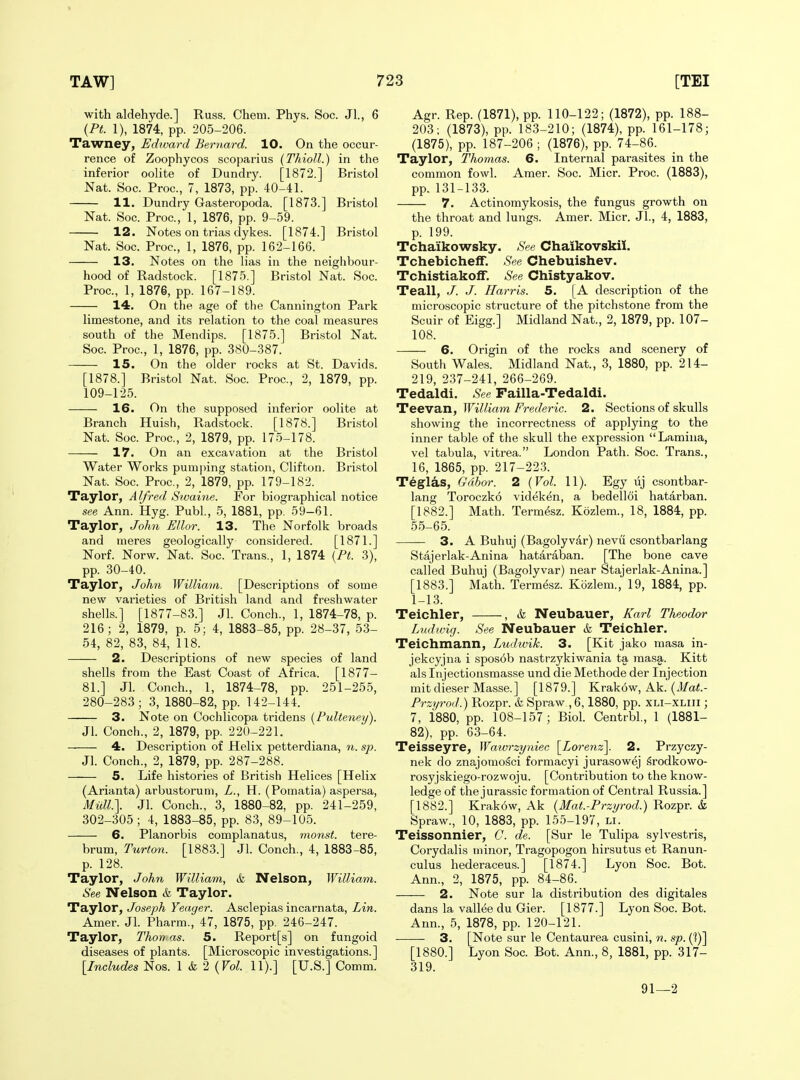 with aldehyde.] Russ. Chem. Phys. Soc. Jl., 6 {Pt. 1), 1874, pp. 205-206. Tawney, Edward Bernard. 10. On the occur- rence of Zoophycos scoparius (Thioll.) in the inferior oolite of Dundry. [1872.] Bristol Nat. Soc. Proc, 7, 1873, pp. 40-41. 11. Dundry Gasteropoda. [1873.] Bristol Nat. Soc. Proc, 1, 1876, pp. 9-59. 12. Notes on trias dykes. [1874.] Bristol Nat. Soc. Proc, 1, 1876, pp. 162-166. 13. Notes on the lias in the neighbour- hood of Radstock. [1875.] Bristol Nat. Soc. Proc, 1, 1876, pp. 167-189. 14. On the age of the Cannington Park limestone, and its relation to the coal measures south of the Mendips. [1875.] Bristol Nat. Soc Proc, 1, 1876, pp. 380-387. 15. On the older rocks at St. Davids. [1878.] Bristol Nat. Soc Proc, 2, 1879, pp. 109-125. 16. On the supposed inferior oolite at Branch Huisli, Radstock. [1878.] Bristol Nat. Soc Proc, 2, 1879, pp. 175-178. 17. On an excavation at the Bristol Water Works pumping station, Clifton. Bristol Nat. Soc Proc, 2, 1879, pp. 179-182. Taylor, A If red Swaine. For biographical notice see Ann. Hyg. Publ., 5, 1881, pp. 59-61. Taylor, John EUor. 13. The Norfolk broads and meres geologically considered. [1871.] Norf. Norw. Nat. Soc. Trans., 1, 1874 {Pt. 3), pp. 30-40. Taylor, John William. [Descriptions of some new varieties of British land and freshwater shells.] [1877-83.] Jl. Conch., 1, 1874-78, p. 216; 2, 1879, p. 5; 4, 1883-85, pp. 28-37, 53- 54, 82, 83, 84, 118. 2. Descriptions of new species of land shells from the East Coast of Africa. [1877- 81.] Jl. Conch., 1, 1874-78, pp. 251-255, 280-283; 3, 1880-82, pp. 142-144. 3. Note on Cochlicopa tridens {PuUeney). Jl. Conch., 2, 1879, pp. 220-221. 4. Description of Helix petterdiana, 7i. sp. Jl. Conch., 2, 1879, pp. 287-288. 5. Life histories of British Helices [Helix (Arianta) arbustorum, Z., H. (Pomatia) aspersa, Miai.\ Jl. Conch., 3, 1880-82, pp. 241-259, 302-305 ; 4, 1883-85, pp. 83, 89-105. 6. Planorbis complanatus, monst. tere- brum, Turton. [1883.] Jl. Conch., 4, 1883-85, p. 128. Taylor, John William, &, Nelson, William. See Nelson & Taylor. Taylor, Joseph Yeager. Asclepias incarnata, Lin. Amer. Jl. Pharm., 47, 1875, pp. 246-247. Taylor, Tkoyyas. 5. Report[s] on fungoid diseases of plants. [Microscopic investigations.] [Includes Nos. 1 k 2 {Vol. 11).] [U.S.] Comm. Agr. Rep. (1871), pp. 110-122; (1872), pp. 188- 203; (1873), pp. 183-210; (1874), pp. 161-178; (1875), pp. 187-206 ; (1876), pp. 74-86. Taylor, Thomas. 6. Internal parasites in the common fowl. Amer. Soc. Micr. Proc. (1883), pp. 131-133. 7. Actinomykosis, the fungus growth on the throat and lungs. Amer. Micr. JL, 4, 1883, p. 199. Tchaikowsky. See Chaikovskii. Tchebicheff. See Chebuishev. Tchistiakolf, See Chistyakov. Teall, J. J. Harris. 5. [A description of the microscopic structure of the pitchstone from the Scuir of Eigg.] Midland Nat., 2, 1879, pp. 107- 108. 6. Origin of the rocks and scenery of South Wales. Midland Nat., 3, 1880, pp. 214- 219, 237-241, 266-269. Tedaldi. See Failla-Tedaldi. Teevan, William F7-ederic. 2. Sections of skulls showing the incorrectness of applying to the inner table of the skull the expression Lamina, vel tabula, vitrea. London Path. Soc. Trans., 16, 1865, pp. 217-22.3. Teglas, Gdbor. 2 {Vol. 11). Egy lij csontbar- lang Toroczko videken, a bedelloi hatarban. [1882.] Math. Term^sz. Kozlem., 18, 1884, pp. 55-65. — 3. A Buhuj (Bagolyvar) nevu csontbarlang Stajerlak-Anina hataraban. [The bone cave called Buhuj (Bagolyvar) near Stajerlak-Anina.] [1883.] Math. Termesz. Kozlem., 19, 1884, pp. 1-13. Teichler, , & Neubauer, Karl Theodor Lndwig. See Neubauer & Teichler. Teichmann, Ludwik. 3. [Kit jako masa in- jekcyjna i spos6b nastrzykiwania ta masg,. Kitt als Injectionsmasse und die Methode der Injection mit dieser Masse.] [1879.] Krak6w, Ak.' {Mat.- Przyrod.) Rozpr. & Spraw , 6,1880, pp. xli-xliii ; 7, 1880, pp. 108-157; Biol. Centrbl., 1 (1881- 82), pp. 63-64. Teisseyre, Wawrzyniec \_Lorenz\. 2. Przyczy- nek do znajomo^ci formacyi jurasowej srodkowo- rosyjskiego-rozwoju. [Contribution to the know- ledge of the jurassic formation of Central Russia.] [1882.] Krak6w, Ak {Mat.-Przyrod.) Rozpr. & Spraw., 10, 1883, pp. 155-197, li. Teissonnier, C. de. [Sur le Tulipa sylvestris, Corydalis minor, Tragopogon hirsutus et Ranun- culus hederaceus.] [1874.] Lyon Soc. Bot. Ann., 2, 1875, pp. 84-86. 2. Note sur la distribution des digitales dans la vallee du Gier. [1877.] Lyon Soc. Bot. Ann., 5, 1878, pp. 120-121. 3. [Note sur le Centaurea cusini, n. sp. ('!)] [1880.] Lyon Soc Bot. Ann., 8, 1881, pp. 317- 319. 91—2