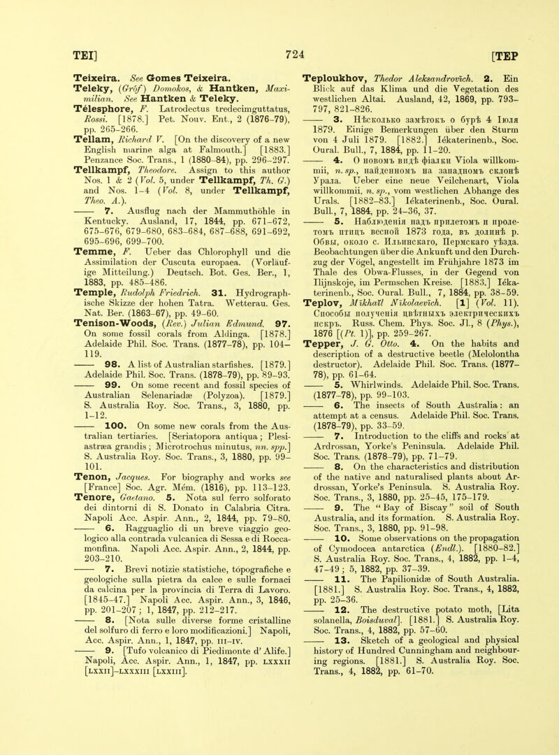 Teixeira. Gomes Teixeira. Teleky, {Grbf) Bomokos, & Hantken, Maxi- milian. See Hantken & Teleky. Telesphore, F. Latrodectus tredecimguttatus, Bossi. [1878.] Pet. Nouv. Ent., 2 (1876-79), pp. 265-266. Tellam, Richard V. [On the discovery of a new English marine alga at Falmouth.] [1883.] Penzance Soc. Trans., 1 (1880-84), pp. 296-297. Tellkampf^ Theodore. Assign to this author Nos. 1 & 2 (Vol. 5, under Tellkampf, Th. G.) and Nos. 1-4 {Vol. 8, under Tellkampf, Theo. A.). 7. Ausflug nach der Mammuthohle in Kentucky. Ausland, 17, 1844, pp. 671-672, 675-676, 679-680, 683-684, 687-688, 691-692, 695-696, 699-700. Temme, F. Ueber das Chlorophyll und die Assimilation der Cuscuta europaea. (Vorlauf- ige Mitteilung.) Deutsch. Bot. Ges. Ber., 1, 1883, pp. 485-486. Temple, Rudolph Friedrich. 31. Hydrograph- ische Skizze der hohen Tatra. Wetterau. Ges. Nat. Ber. (1863-67), pp. 49-60. Tenison-Woods, (Rev.) Jidian Edmund. 97. On some fossil corals from Aldinga. [1878.] Adelaide Phil. Soc. Trans. (1877-78), pp. 104- 119. 98. A list of Australian starfishes. [1879.] Adelaide Phil. Soc. Trans. (1878-79), pp. 89-93. 99. On some recent and fossil species of Australian Selenariadse (Polyzoa). [1879.] S. Australia Roy. Soc. Trans., 3, 1880, pp. 1-12. 100. On some new corals from the Aus- tralian tertiaries. [Seriatopora antiqua; Plesi- astrsea grandis ; Microtrochus minutus, nn. spp.^ S. Australia Roy. Soc. Trans., 3, 1880, pp. 99- 101. Tenon, Jacques. For biography and works see [France] Soc. Agr. Mem. (1816), pp. 113-123. Tenore, Gattano. 5. Nota sul ferro solforato dei dintorni di S. Donato in Calabria Citra. Napoli Acc. Aspir. Ann., 2, 1844, pp. 79-80. 6. Ragguaglio di un breve viaggio geo- logico alia contrada vulcanica di Sessa e di Rocca- monfina. Napoli Acc. Aspir. Ann., 2, 1844, pp. 203-210. 7. Brevi notizie statistiche, topografiche e geologiche sulla pietra da calce e sulle fornaci da calcina per la provincia di Terra di Lavoro. [1845-47.] Napoli Acc. Aspir. Ann., 3, 1846, pp. 201-207; 1, 1847, pp. 212-217. 8. [Nota sulle diverse forme cristalline del solfuro di ferro e loro modificazioni.] Napoli, Acc. Aspir. Ann., 1, 1847, pp. iii-iv. 9. [Tufo volcanico di Piedimonte d' Alife.] Napoli, Acc. Aspir. Ann., 1, 1847, pp. lxxxii [lxxii]-lxxxiii [lxxiii]. Teploukhov, Thedor Aleksandromch. 2. Ein Blick auf das Klima und die Vegetation des westlichen Altai. Ausland, 42, 1869, pp. 793- 797, 821-826. 3. HicKOJibKO saMiiTOKb 0 Sypi 4 Iiojih 1879. Einige Bemerkungen iiber den Sturm von 4 Juli 1879. [1882.] I^katerinenb., Soc. Oural. Bull., 7, 1884, pp. 11-20. 4. 0 HOBOMi Biijii (i)iajiKH Viola willkom- mii, 71. sp., HafijieHHOMi) na sanajiHOMi) cooHi Ypajia. Ueber eine neue Veilchenart, Viola willkommii, n. sp., vom westlichen Abhange des Urals. [1882-83.] lekaterinenb., Soc. Oural. Bull, 7, 1884, pp. 24-36, 37. 5. Ha6jiioAeHia Ha;i,T) npHjiexoMt h npoae- TOMT) iiTimij BecHofi 1873 rojia, bt. KOJiimi p. 06Bti, oiiojio c. HjibiiHCKaro, IlepMCKaro yii3ji;a. Beobachtungen iiber die Ankunft und den Durch- zug der Vbgel, angestellt im Friihjahre 1873 im Thale des Obwa-FIusses, in der Gegend von Ilijnskoje, im Permschen Kreise. [1883.] leka- terinenb., Soc. Oural. Bull., 7, 1884, pp. 38-59. Teplov, Mikhail Nlkolaevich. [1] {Vol. 11). CiiocoBh iio.iyqenifl ubIjthhxi a.icKTpiiHecKiix'B iiCKpi.. Russ. Chem. Phys. Soc. Jl., 8 (Fhys.), 1876 [{Ft. 1)], pp. 259-267. Tepper, J. G. Otto. 4. On the habits and description of a destructive beetle (Melolontha destructor). Adelaide Phil. Soc. Trans. (1877- 78), pp. 61-64. 5. Whirlwinds. Adelaide Phil. Soc. Trans. (1877-78), pp. 99-103. 6. The insects of South Australia: an attempt at a census. Adelaide Phil. Soc. Trans. (1878-79), pp. 33-59. 7. Introduction to the cliffs and rocks at Ardrossan, Yorke's Peninsula. Adelaide Phil. Soc. Trans. (1878-79), pp. 71-79. 8. On the characteristics and distribution of the native and naturalised plants about Ar- drossan, Yorke's Peninsula. S. Australia Roy. Soc. Trans., 3, 1880, pp. 25-45, 175-179. 9. The  Bay of Biscay soil of South Australia, and its formation. S. Australia Roy. Soc. Trans., 3, 1880, pp. 91-98. 10. Some observations on the propagation of Cymodocea antarctica {Endl.). [1880-82.] S. Australia Roy. Soc. Trans., 4, 1882, pp. 1-4, 47-49 ; 5, 1882, pp. 37-39. 11. The Papilionidse of South Australia. [1881.] S. Australia Roy. Soc. Trans., 4, 1882, pp. 25-36. 12. The destructive potato moth, [Lita s.o\B.\\e\\a., Boisduval\ [1881.] S. Australia Roy. Soc. Trans., 4, 1882, pp. 57-60. 13. Sketch of a geological and physical history of Hundred Cunningham and neighbour- ing regions. [1881.] S. Australia Roy. Soc. Trans., 4, 1882, pp. 61-70.