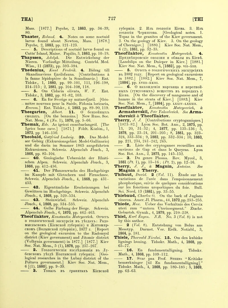 Mass. [1877.] Psyche, 2, 1883, pp. 34-39, 80. Thaxter, Roland. 4. Notes on some noctuid larvae found about Newton, Mass. [1878.] Psyche, 2, 1883, pp. 121-123. 5. Descriptions of noctuid larvie found on Cutts'Island, Maine. Papilio, 3, 1883, pp. 10-19. Thayssen, Adolph. Die Entwickelung der Nieren. Vorlaufige Mitteilung. Centrbl. Med. Wiss., 11 (1873), pp. 593-594. Thedenius, Knut Fredrik. 4. Bid rag till Skandinaviens fjarilsfauna. [Contributions a la faune lepidoptere de la Scandinavie.] Ent. Tidskr., 1, 1880, pp. 99-101, 111, 196-198, 214-215; 2, 1881, pp. 104-108, 118. 5. Om Cidaria olivata, [F. V. Ent. Tidskr., 3, 1882, pp. 81-82, 103. 6. En for Sverige ny matarefjaril. [Geo- - metre nouveau pour la Suede, Fidonia loricaria, Fversm.] Ent. Tidskr., 4, 1883, pp. 89-90, 119. Theegarten, Albert. 11. 0 SeHsofiHHXT, CMOJiaxT). [On the benzoins.] New Russ. Soc. Nat. Mem., 4 (No. 1), 1876, pp. 5-66. Themak, Ude. Az igriczi csontbarlangr61. [The Igricz bone cave.] [1871.] Foldt. Kozlon., 1, 1872, pp. 146-150. Theobald, Gottfried Ludwig. 39. Das Medel- ser Gebirg (Exkursionsgebiet Medel-Gallinario) und die darin im Souimer 1865 ausgefiihrten Exkursionen. Schweiz. Alpenclub Jbuch., 3, 1866, pp. 85-104. 40. Geologische Uebersicht der Rhati- schen Alpen. Schweiz. Alpenclub Jbuch., 3, 1866, pp. 412-456. 41. Der Pflanzenwuchs des Hochgebirgs im Kampfe mit Gletschern und Firnschnee. Schweiz. Alpenclub Jbuch., 4, 1868, pp. 431- 453. 42. Eigentiimliche Erscheinungen bei Gewittern im Hochgebirge. Schweiz. Alpenclub Jbuch., 4, 1868, pp. 529-534. 43. Steinwirbel. Sciiweiz. Alpenclub Jbuch., 4, 1868, pp. 534-535. 44. Gelbe Farbung der Berge. Schweiz. Alpenclub Jbuch., 6, 1870, pp. 462-463. Theof ilaktov, Konstantln Matvyeevich. OxHBT'b 0 reojioriiqecKou aitCKypciii Bt yfc3ji,axT,: Paji;o- MHCJBCKOMi (KieBCKoft ry6epHiii) ii JKiixoMiip- CKOMX (BojiHRCKOu ry6epHiii), 1877 r. [Report on the geological excursion to the Radomysl district (Kiev government) and Jitomir district (Volhynia government) in 1877.] [1877.] Kiev Soc. Nat. Mem., 5 (1), 1878, pp. 257-267. 2. reojioriiqecKifl iisciijioBaHifl bT) .ly- 6eHCK0M'b yfeji.'i nojiTaBCKoft rydepniii. [Geo- logical researches in the Lubny district of the Poltava government.] Kiev Soc. Nat. Mem., 6 [(1), 1880] pp. 9-39. 3. Toiiaat bi> rpanuxaxi KieBCKOu ry6epHiii. 2. Hsi reojioriii KieBa. 3. Hal reojioriii ^lepniiroBa. [Geological notes. 1. Topaz in the granites of the Kiev government. 2. On the geology of Kiev. 3. On the geology of Chernigov.] [1880.] Kiev Soc. Nat. Mem., 6 (2), 1881, pp. 32-35. Theofilaktov, Konstantln Matvyeevich. 4. npiiAnt.iipoBCKie onoji3Hii n o6Ba.iiH b'l KieBt. [Landslips on the Dnieper in Kiev.] [1881.] Kiev Soc. Nat. Mem., 6, [1882], pp. vii-xiii. 5. OTiieTT> 0 reojionniecKiix't 3KCKypciflxt B'l. 1882 rojty. [Report on geological excursions in 1882.] [1882.] Kiev Soc. Nat. Mem., 7, [1884], pp. xviii-xxiii. 6. 0 HaxoHJjieHiii Mapranuia ii neperHofi- HHxi (ryMycoBHxi)) BcmecTBt BT. iiopojiax'B r. KieBa. [On the discovery of manganese and of humus in the strata of Kiev.] [1883.] Kiev Soc. Nat. Mem., 7, [1884], pp. lxxiv-lxxxii. Theofilaktov, Konstantln Matvyeevich, & Armashevskli, Petr Yakovlevich. See Arma- shevskii k Theofilaktov. Therry, J. J. [Contributions cryptogamiques.] [1873-82.] Lyon Soc. Bot. Ann., 2, 1875, pp. 13, 20, 31-32; 4, 1877, pp. 135-136; 5, 1878, pp. 23-24, 201-205; 8, 1881, pp. 323- 324, 333-334; 9, 1882, pp. 332-334; 10, 1883, pp. 221, 234, 241-242, 245. 2. Liste des cryptogames recueillies aux environs de Gap et dans le Queyras. Lyon Soc. Bot. Ann., 2, 1875, pp. 145-152. • 3. Du genre Phoma. Rev. Mycol., 3, 1881 [Pt. 1), pp. 15-16; {Pt. 2), pp. 12-16. Therry, J. J., & Magnin, Antoine. See Magnin & Therry. Thibaut, David. 2 {Vol. 11). Etude sur les variations de I'ur^e dans I'empoisonnement phosphorique, suivie de quelques considerations sur les fonctions uropoetiques du foie. Bull. Sci. Nord, 13 (1881), pp. 33-55. Thiebaud, Charles (J. On the bark of Juglans chierea. Amer. Jl. Pharm., 44,1872,pp. 253-255. Thiede, Max. Ueber das Verhaltnis des Cervix uteri zum  untern XJterinsegment. Ztschr. Geburtsh. Gynak., 4, 1879, pp. 210-228. Thiel, Karl Eugen. KB. No. 3 (Vol. 8) is not by this author. 2 (Vol. 8). Entstehung von Bolus aus Mesotyp. Darmst. Ver. Erdk. Notizbl, 3, 1864, p. 181. Thiele, Thorvald Nicolai. 15. Om den kubiske lignings l0sning. Tidsskr. Math., 4, 1868, pp. 65-77. 16. En fundamentalligning. Tidsskr. Math., 4, 1868, pp. 109-112. 17. Svar paa Prof. Steens  Kritiske bemaerkninger [til En fundamentalligning]. Tidsskr. Math., 4, 1868, pp. 180-185; 5, 1869, pp. 62-63.