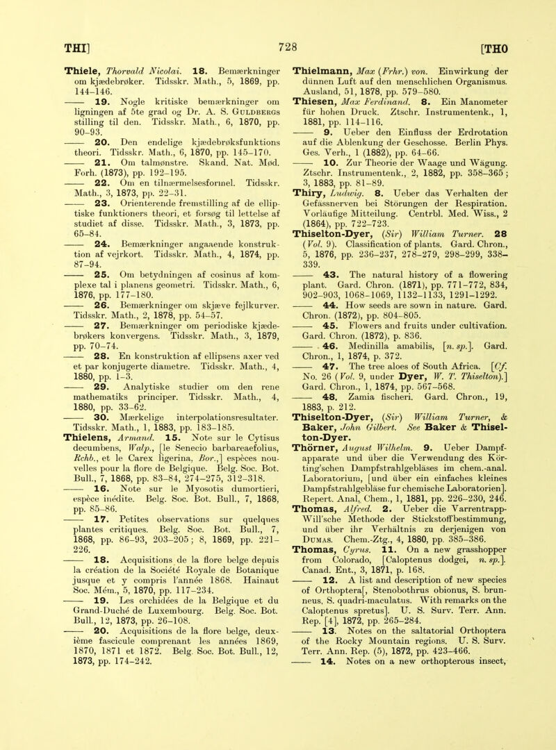 Thiele, Thorvuld Nicolai. 18. Bemserkninger om kj8edebr0ker. Tidsskr. Math., 5, 1869, pp. 144-146. 19. Nogle kritiske bemserkninger om ligningen af 5te grad og Dr. A. S. Guldbergs stilling til den. Tidsskr. Math., 6, 1870, pp. 90-93. 20. Den endelige kj3edebr0ksfunktions theori. Tidsskr. Math., 6, 1870, pp. 145-170. 21. Om talm0nstre. Skand. Nat. M0d. Forh. (1873), pp. 192-195. 22. Oni en tilnsBrmelsesformel. Tidsskr. Math., 3, 1873, pp. 22-31. 23. Orientei-ende fremstilling af de ellip- tiske funktioners theori, et fors0g til lettelse af studiet af disse. Tidsskr. Math., 3, 1873, pp. 65-84. 24. Bemserkninger angaaeude konstruk- tion af vejrkort. Tidsskr. Math., 4, 1874, pp. 87-94. 25. Om betydningen af cosinus af kom- plexe tal i planens geometri. Tidsskr. Math., 6, 1876, pp. 177-180. 26. Bemserkninger om skjseve fejlkurver. Tidsskr. Math., 2, 1878, pp. 54-57. 27. Bemserkninger om periodiske kjsede- br0kers konvergens. Tidsskr. Math., 3, 1879, pp. 70-74. 28. En konstruktion af ellipsens axer ved et par konjugerte diametre. Tidsskr. Math., 4, 1880, pp. 1-3. 29. Analytiske studier om den rene mathematiks principer. Tidsskr. Math., 4, 1880, pp. 33-62. 30. Mserkelige interpolationsresultater. Tidsskr. Math., 1, 1883, pp. 183-185. Thielens, Armand. 15. Note sur le Cytisus decumbens, Walp., [le Senecio barbareaefolius, Rchb., et le Carex ligerina, Bor.,^ especes nou- velles pour la flore de Belgique. Belg. Soc. Bot. Bull., 7, 1868, pp. 83-84, 274-275, 312-318. 16. Note sur le Myosotis dumortieii, espece inedite. Belg. Soc. Bot. Bull., 7, 1868, pp. 85-86. 17. Petites observations sur quelques plantes critiques. Belg. Soc. Bot. Bull., 7, 1868, pp. 86-93, 203-205; 8, 1869, pp. 221- 226. 18. Acquisitions de la flore beige depuis la creation de la Societe Royale de Botanique jusque et y compris I'ann^e 1868. Hainaut Soc. M^m., 5, 1870, pp. 117-234. 19. Les orchidees de la Belgique et du Grand-Duche de Luxembourg. Belg. Soc. Bot. Bull., 12, 1873, pp. 26-108. 20. Acquisitions de la flore beige, deux- i^me fascicule comprenant les annees 1869, 1870, 1871 et 1872. Belg. Soc. Bot. Bull., 12, 1873, pp. 174-242. Thielmann, Max (Frhr.) von. Einwirkung der diinnen Luft auf den menschlichen Organismus. Ausland, 51, 1878, pp. 579-580. Thiesen, Max Ferdinand. 8. Ein Manometer fiir hohen Druck. Ztschr. Instrumentenk., 1, 1881, pp. 114-116. 9. Ueber den Einfluss der Erdrotation auf die Ablenkung der Geschosse. Berlin Phys. Ges. Verh., 1 (1882), pp. 64-66. 10. Zur Theorie der Waage und Wagung. Ztschr. Instrumentenk., 2, 1882, pp. 358-365; 3, 1883, pp. 81-89. Thiry, Ludwig. 8. Ueber das Verhalten der Gefassnerven bei Storungen der Respiration. Vorlaufige Mitteilung. Centrbl. Med. Wiss., 2 (1864), pp. 722-723. Thiselton-Dyer, {Sir) William Turner. 28 {Vol. 'd). Classification of plants. Gard. Chron., 5, 1876, pp. 236-237, 278-279, 298-299, 338- 339. 43. The natural history of a flowering plant. Gard. Chron. (1871), pp. 771-772, 834, 902-903, 1068-1069, 1132-1133, 1291-1292. 44. How seeds are sown in nature. Gard. Chron. (1872), pp. 804-805. 45. Flowers and fruits under cultivation. Gard. Chron. (1872), p. 836. 46. Medinilla amabilis, \n. sp.\ Gard. Chron., 1, 1874, p. 372. 47. The tree aloes of South Africa. \Cf. No. 26 (Vol. 9, under Dyer, W. T. Thiselton).] Gard. Chron., 1, 1874, pp. 567-568. 48. Zamia fischeri. Gard. Chron., 19, 1883, p. 212. Thiselton-Dyer, {Sir) William Turner, &, Baker, John Gilbert. See Baker & Thisel- ton-Dyer. Thorner, August Wilhehn. 9. Ueber Dampf- apparate und iiber die Verwendung des Kor- ting'schen Dampfstrahlgeblases im chem.-anal. Laboratorium, [und iiber ein einfaches kleines Dampfstrahlgeblase fur chemische Laboratorien]. Repert. Anal. Chem., 1, 1881, pp. 226-230, 246. Thomas, Alfred. 2. Ueber die Varrentrapp- Will'sche Methode der Stickstotfbestimmung, und iiber ihr Verhaltnis zu derjenigen von Dumas. Chem.-Ztg., 4, 1880, pp. 385-386. Thomas, Cyrus. 11. On a new grasshopper from Colorado, [Caloptenus dodgei, n. sp.\ Canad. Ent., 3, 1871, p. 168. 12. A list and description of new species of Orthoptera[, Stenobothrus obionus, S. brun- neus, S. quadri-maculatus. With remarks on the Caloptenus spretus]. U. S. Surv. Terr. Ann. Rep. [4], 1872, pp. 265-284. 13. Notes on the saltatorial Orthoptera of the Rocky Mountain regions. U. S. Surv. Terr. Ann. Rep. (5), 1872, pp. 423-466. 14. Notes on a new orthopterous insect.