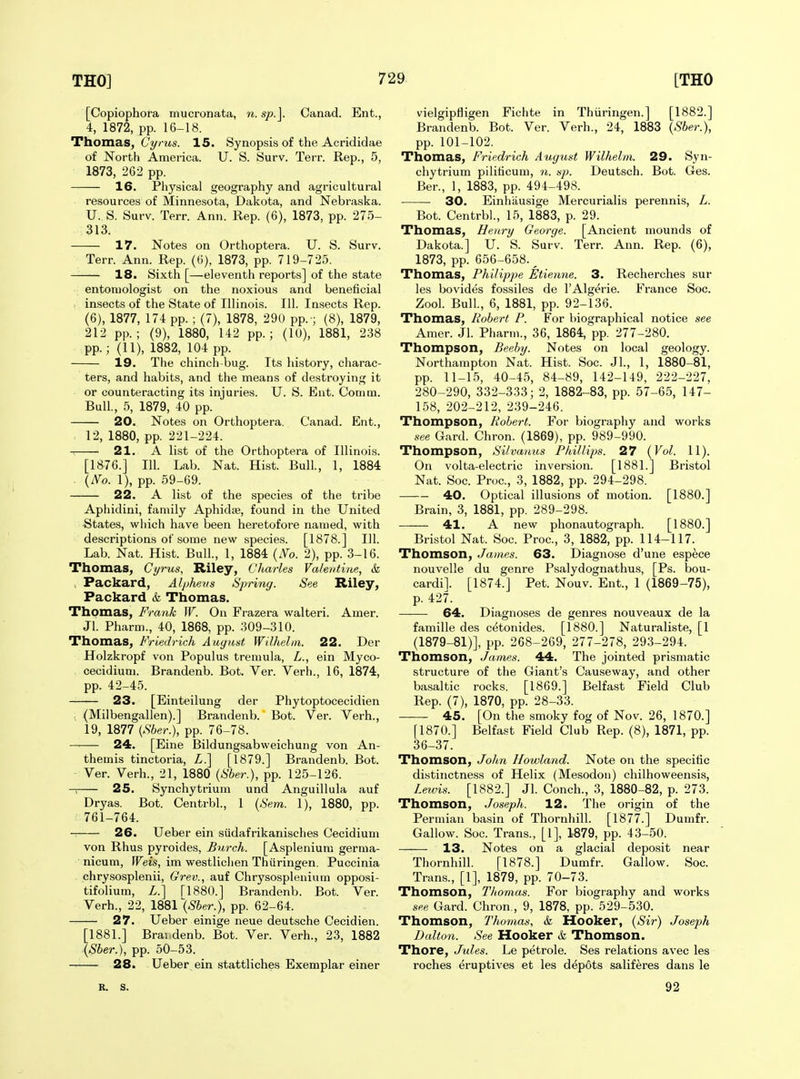 [Copiophora mucronata, n. sp.]. Canad. Ent., 4, 1872, pp. 16-18. Thomas, Ct/ms. 15. Synopsis of the Acrididae of North America. U. S. Surv. Terr. Rep., 5, 1873, 262 pp. 16. Physical geography and agricultural resources of Minnesota, Dakota, and Nebraska. XJ. S. Surv. Terr. Ann. Rep. (6), 1873, pp. 275- 313. 17. Notes on Orthoptera. U. S. Surv. Terr. Ann. Rep. (6), 1873, pp. 719-725. — 18. Sixth [—eleventh reports] of the state entomologist on the noxious and beneficial insects of the State of Illinois. 111. Insects Rep. (6), 1877, 174 pp. ; (7), 1878, 290 pp. ; (8), 1879, 212 pp.; (9), 1880, 142 pp.; (lU), 1881, 238 pp.; (11), 1882, 104 pp. 19. The chinch-bug. Its history, charac- ters, and habits, and the means of destroying it or counteracting its injuries. U. S. Ent. Comm. Bull., 5, 1879, 40 pp. 20. Notes on Orthoptera. Canad. Ent., 12, 1880, pp. 221-224. 21. A list of the Orthoptera of Illinois. [1876.] 111. Lab. Nat. Hist. Bull., 1, 1884 . (iVo. 1), pp. 59-69. 22. A list of the species of the tribe Aphidini, family Aphid*, found in the United •States, which have been heretofore named, with descriptions of some new species. [1878.] 111. Lab. Nat. Hist. Bull., 1, 1884 (N'o. 2), pp. 3-16. Thomas, Cyrus, Riley, Charles Valentine, & , Packard, Alphens Spring. See Riley, Packard & Thomas. Thomas, Frank W. On Frazera walteri. Amer. Jl. Pharm., 40, 1868, pp. 309-310. Thomas, Friedrich August Wilhelni. 22. Der Holzkropf von Populus tremula, L., ein Myco- cecidium. Brandenb. Bot. Ver. Verb., 16, 1874, pp. 42-45. 23. [Einteilung der Phytoptocecidien , (Milbengallen).] Brandenb. Bot. Ver. Verb., 19, 1877 {Sber.), pp. 76-78. —— 24. [Eine Bildungsabweichung von An- themis tinctoria, Z.] [1879.] Brandenb. Bot. Ver. Verb., 21, 1880 {Sber.), pp. 125-126. 25. Synchytrium und Anguillula auf Dryas. Bot. Centrbl., 1 {Sem. 1), 1880, pp. 761-764. 26. Ueber ein siidafrikanisches Cecidium von Rhus pyroides, Bnrch. [Asplenium germa- nicum, Weis, im westliclien Thiiringen. Puccinia . chrysosplenii, Grev., auf Chrysosplenium opposi- tifolium, Z.] [1880.] Brandenb. Bot. Ver. Verb., 22, 1881 {Sher.), pp. 62-64. 27. Ueber einige neue deutsche Cecidien. [1881.] Brai denb. Bot. Ver. Verb., 23, 1882 {Sber.), pp. 50-53. 28. Ueber ein stattliches Exemplar einer vielgipfligen Fichte in Thiiringen.] [1882.] Brandenb. Bot. Ver. Verb., 24, 1883 \Sber.), pp. 101-102. Thomas, Friedrich August Wilhelm. 29. Syn- chytrium piliticum, n. sp. Deutsch. Bot. Ges. Ber., 1, 1883, pp. 494-498. 30. Einhiiusige Mercurialis perennis, L. Bot. Centrbl., 15, 1883, p. 29. Thomas, Henry George. [Ancient mounds of Dakota.] U. S. Surv. Terr. Ann. Rep. (6), 1873, pp. 656-658. ^ Thomas, Philippe Etienne. 3. Recherches sur les bovides fossiles de I'Algerie. France Soc. Zool. Bull., 6, 1881, pp. 92-136. Thomas, Robert P. For biographical notice see Amer. Jl. Pharm., 36, 1864, pp. 277-280. Thompson, Beeby. Notes on local geology. Northampton Nat. Hist. Soc. JL, 1, 1880-81, pp. 11-15, 40-45, 84-89, 142-149, 222-227, 280-290, 332-333; 2, 1882-83, pp. 57-65, 147- 158, 202-212, 239-246. Thompson, Robert. For biography and works see Gard. Chron. (1869), pp. 989-990. Thompson, Silvanus Phillips. 27 (Vol. 11). On volta-electric inversion. [1881.] Bristol Nat. Soc. Proc, 3, 1882, pp. 294-298. 40. Optical illusions of motion. [1880.] Brain, 3, 1881, pp. 289-298. 41. A new phonautograph. [1880.] Bristol Nat. Soc. Proc, 3, 1882, pp. 114-117. Thomson, James. 63. Diagnose d'une espece nouvelle du genre Psalydognathus, [Ps. bou- cardil. [1874.] Pet. Nouv. Ent., 1 (1869-75), p. 427. 64. Diagnoses de genres nouveaux de la famille des cetonides. [1880.] Naturaliste, [1 (1879-81)], pp. 268-269, 277-278, 293-294. Thomson, James. 44. The jointed prismatic structure of the Giant's Causeway, and other basaltic rocks. [1869.] Belfast Field Club Rep. (7), 1870, pp. 28-33. 45. [On the smoky fog of Nov. 26, 1870.] [1870.] Belfast Field Club Rep. (8), 1871, pp. 36-37. Thomson, John I/owland. Note on the specific distinctness of Helix (Mesodon) chilhoweensis, Lewis. [1882.] Jl. Conch., 3, 1880-82, p. 273. Thomson, Joseph. 12. The origin of the Permian basin of Thornhill. [1877.] Dumfr. Gallow. Soc. Trans., [1], 1879, pp. 43-50. 13. Notes on a glacial deposit near Thornhill. [1878.] Dumfr. Gallow. Soc. Trans., [1], 1879, pp. 70-73. Thomson, Thomas. For biography and works see Gard. Chron., 9, 1878, pp. 529-530. Thomson, Phomas, & Hooker, (Sir) Joseph Dalto7i. See Hooker & Thomson. Thore, Jules. Le petrole. Ses relations avec les roches eruptives et les depots saliferes dans le R. s. 92