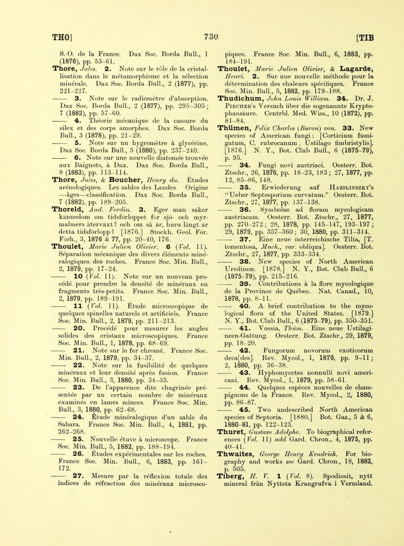 S.-O. de la France. Dax Soc. Borda Bull., 1 (1876), pp. 53-61. Thore, Jules. 2. Note sur le role de la cristal- lisation dans le m^tamorphisme et la selection minerale. Dax Soc. Borda Bull., 2 (1877), pp. 221-227. 3. Note sur le radiometre d'absorption. Dax Soc. Borda Bull., 2 (1877), pp. 295-305; 7 (1882), pp. 57-60. 4. Theorie m^canique de la cassure du silex et des corps amorphes. Dax Soc. Borda Bull., 3 (1878), pp. 21-29. —— 5. Note sur un hygrometre a glycerine. Dax Soc. Borda Bull., 5 (1880), pp. 237-240. 6. Note sur une nouvelle diatoniee trouv^e aux Baignots, a Dax. Dax Soc. Borda Bull., 8 (1883), pp. 113-114. Thore, Jules, k Boucher, Henry du. Etudes arenologiques. Les sables des Landes. Origine —ages—classification. Dax Soc. Borda Bull., 7 (1882), pp. 189-205. Thoreld, And. Ferdin. 3. Eger man saker kiinnedom om tidsforloppet for sjo- och myr- malmers iitervaxt? och om sS, ar, huru langt ar detta tidsforlopp? [1876.] Stockh. Geol. For. Forh., 3, 1876 & 77, pp. 20-40, 176. Thoulet, Marie Julien Olivier. 6 (Vol. 11). Separation mecanique des divers elements mine- ralogiques des roches. France Soc. Min. Bull., 2, 1879, pp. 17-24. 10 {Vol. 11). Note sur un nouveau pro- cede pour prendre la densite de mineraux en fragments tres-petits. France Soc. Min. Bull., 2, 1879, pp. 189-191. 11 (Vol. 11). Etude microscopique de quelques spinelles naturels et artificiels. France Soc. Min. Bull., 2, 1879, pp. 211-213. 20. Procede pour mesurer les angles solides des cristaux microscopiques. France Soc. Min. Bull, 1, 1878, pp. 68-69. 21. Note sur le fer chrome. France Soc. Min. Bull., 2, 1879, pp. 34-37. 22. Note sur la fusibilite de quelques mineraux et leur densite apres fusion. France Soc. Min. Bull., 3, 1880, pp. 34-35. 23. De I'apparence dite chagrinee pre- sentee par un certain nombre de mineraux examines en lames minces. France Soc. Min. Bull., 3, 1880, pp. 62-68. 24. ^ifetude mineralogique d'un sable du Sahara. France Soc. Min. Bull., 4, 1881, pp. 262-268. 25. Nouvelle etuve a microscope. France Soc. Min. Bull., 5, 1882, pp. 188-194. 26. Etudes experimentales sur les roches. France Soc. Min. Bull., 6, 1883, pp. 161- 172. — 27. Mesure par la reflexion totale des indices de refraction des mineraux microsco- piques. France Soc. Min. Bull., 6, 1883, pp. 184-191. Thoulet, Marie Julien Olivier, & Lagarde, Henri. 2. Sur une nouvelle methode pour la determination des chaleurs specitiques. France Soc. Min. Bull., 5, 1882, pp. 179-188. Thudichum, John Lo\ds William. 34. Dr. J. Pikcher's Versuch iiber die sogenannte Krypto- phansaure. Centrbl. Med. Wiss., 10 (1872), pp. 81-84. Thiimen, Felix Charles (Baron) von. 33. New- species of American fungi: [Corticium fumi- gatum, C. rubrocanum ; Ustilago timbristylis]. [1876.] N. Y., Bot. Club Bull., 6 (1875-79), p. 95. 34. Fungi novi austriaci. Oesterr. Bot. Ztschr., 26, 1876, pp. 18-23, 183; 27, 1877, pp. 12, 85-86, 148. 35. Erwiederung auf Hazslinszky's Ueber Septosporium curvatum. Oesterr. Bot. Ztschr., 27, 1877, pp. 137-138. ■ ■ 36. Syuibolae ad floram mycologicam austriacam. Oesterr. Bot. Ztschr., 27, 1877, pp. 270-272; 28, 1878, pp. 145-147, 193-197 ; 29, 1879, pp. 357-360; 30, 1880, pp. 311-314. 37. Eine neue osterreichische Tilia, [T. tomentosa, Mnch., var. obliqua]. Oesterr. Bot. Ztschr., 27, 1877, pp. 333-334. 38. New species of North American Uredine£e. [1878.] N. Y., Bot. Club Bull., 6 (1875-79), pp. 215-216. 39. Contributions a la flore mycologique de la Province de Quebec. Nat. Canad., 10, 1878, pp. 8-11. 40. A brief contribution to the myco- logical flora of the United States. [1879.] N. Y., Bot. Club Bull., 6 (1875-79), pp. 350-351. 41. Vossia, Thiim. Eine neue Ustilagi- neen-Gattung. Oesterr. Bot. Ztschr., 29, 1879, pp. 18-20. 42. Fungorum novorum exoticorum deca[des]. Rev. My col., 1, 1879, pp. 9-11; 2, 1880, pp. 36-38. 43. Hyphomycetes nonnulli novi ameri- cani. Eev. Mycol., 1, 1879, pp. 58-61. 44. Quelques especes nouvelles de cham- pignons de la France. Rev. Mycol., 2, 1880, pp. 86-87. 45. Two undescribed North American species of Septoria. [1880.] Bot. Gaz., 5 & 6, 1880-81, pp. 122-123. Thuret, Gustave Adolphe. To biographical refer- ences (Vol. 11) add Gard. Chron., 4, 1875, pp. 40-41. Thwaites, George Henri/ Kendrick. For bio- graphy and works see Gard. Chron., 18, 1882, p. 505. Tibergf, H. V. 1 (Vol. 8). Spodiosit, nytt mineral fr§,n Nyttsta Krangrufva i Vermland.