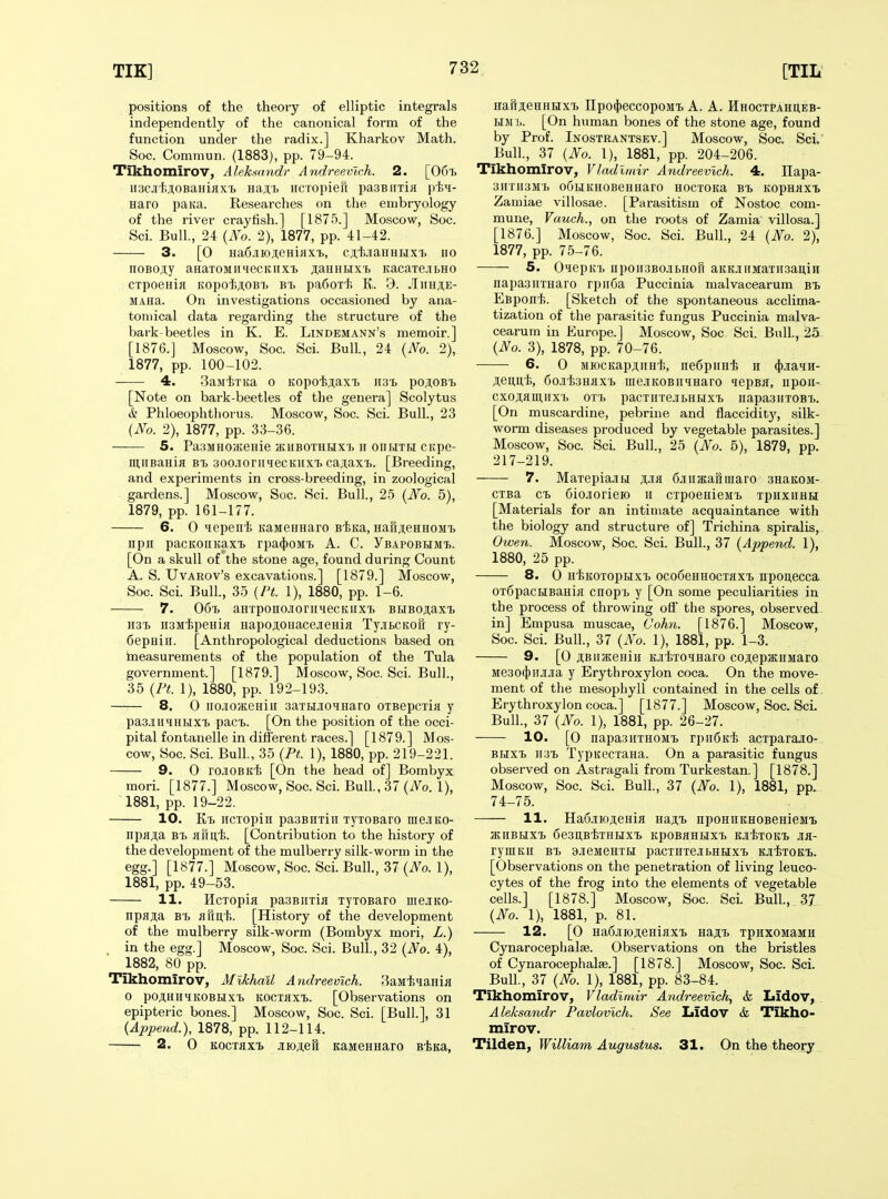 positions of the theory of elliptic integrals independently of the canonical form of the function under the radix.] Kharkov Math. Soc. Commun. (1883), pp. 79-94. Tikhomirov, Alekmndr AndreevTch. 2. [OGt n3CJit>j;oBaHiflx't Ba.j!,'b iicTopieft pasBiixin pi>H- Haro paiia. Researches on the embryology of the river crayfish.] [1875.] Moscow, Soc. Sci. Bull, 24 (Ao. 2), 1877, pp. 41-42. 3. [0 Ha6.iK)ji,eHiHXT5, cj'fejiaHHHX'B no noBo;i,y aHaTOMiiHecKiixi. jtaHKHxi. KacaxejitHO CTpoeHiK Kopoi;ji,OBi> hi, pa6oT'li K. 9. JIiihji,e- MAHa. On investigations occasioned by ana- tomical data regarding the structure of the bark-beetles in K. E. Lindemann's memoir.] [1876.] Moscow, Soc. Sci. Bull., 24 {No. 2), 1877, pp. 100-102. 4. BajiiiTKa o Kopoi^axt mi, poAOBt [Note on bark-beetles of the genera] Scolytus & Phloeophtliorus. Moscow, Soc. Sci. Bull., 23 (JVo. 2), 1877, pp. 33-36. 5. PaSMHOHienie jKHBOTHHXb II OIIHTH CKpe- mnBaniii bi> soo.ioriiiecKiixi cajiaxt. [Breeding, and experiments in cross-breeding, in zoological gardens.] Moscow, Soc. Sci. Bull., 2-5 {JVo. 5), 1879, pp. 161-177. 6. 0 lepeui KaMeHnaro siKa, Haft^eHHOMi npii pacKOiiKaxi. rpa(|)OM'ij A. C. yBAPOBHMi,. [On a skull of the stone age, found during Count A. S. UvAROv's excavations.] [1879.] Moscow, Soc. Sci. Bull, 35 {Ft. 1), 1880, pp. 1-6. 7. 06% aHxponojiornHecKiix'b BUBOjiax'b 1131. iisMtpeHia HapoiouacejieHifl TyjibCKofi ry- CepHiii. [Anthropological deductions based on tneasurements of the population of the Tula government.] [1879.] Moscow, Soc. Sci. Bull., 35 (Ft. 1), 1880, pp. 192-193. 8. 0 iio.io;KeHiii aaTHJicqnaro OTBepciia y pa3.iiniHHXi. pac^. [On the position of the occi- pital fontanelle in different races.] [1879.] Mos- cow, Soc. Sci. Bull, 35 (Ft. 1), 1880, pp. 219-221. 9. 0 roJiOBK'fe [On the head of] Bombyx mori. [1877.] Moscow, Soc. Sci. Bull, 37 (No. 1), 1881, pp. 19-22. 10. Kx. iicTopiii pasBiixiii TyiOBaro nieJiKo- ixpajia Bx. HHii.'fe. [Contribution to the history of the development of the mulberry silk-worm in the egg.] [1877.] Moscow, Soc. Sci. Bull., 37 (No. 1), 1881, pp. 49-53. H. Hcxopia pasBiixifl xyxoBaro mejKO- npaji,a Bx> a fin, };. [History of the development of the mulberry silk-worm (Bombyx mori, L.) in the egg.] Moscow, Soc. Sci. Bull, 32 (No. 4), 1882, 80 pp. Tikhomirov, Mikhail Andreevich. 3aMiiaHia 0 po.ii,hii>i;kobhxtj kocxhxx.. [Observations on epipteric bones.] Moscow, Soc. Sci. [Bull.], 31 {Ajjpeud.), 1878, pp. 112-114. 2. 0 Kocxaxi> JiK)ji,eH KaMeHnaro siKa, Hafiji,eHHHxX) npo4)eccopoMx> A. A. Hhocxpahueb- HM b. [On human bones of the stone age, found by Prof. Inostrantsev.] Moscow, Soc. Sci. Bull., 37 {No. 1), 1881, pp. 204-206. Tikhomirov, Vladimir Andreevich. 4. Ilapa- 3HX113M'i> OUHKHOBBHIiarO HOCXOIta BX. KOpHilXl Zamiae villosae. [Parasitism of Nostoc com- mune, Vauch., on the roots of Zamia villosa.] [1876.] Moscow, Soc. Sci. Bull., 24 {No. 2), 1877, pp. 75-76. 5. 0<iepKX> iipoiiaBo.iibHori aKKJiiiMaxiisaiiiii napasiiXHaro rpii6a Puccinia malvacearum bx. Esponi. [Sketch of the spontaneous acclima- tization of the parasitic fungus Puccinia malva- cearum in Europe.] Moscow, Soc Sci. Bull, 25 {No. 3), 1878, pp. 70-76. 6. 0 MiocKapji.iiH'fe, nedpimi h (}).iaiH- ;i;euii,t, CcifeHiixx. mejiKOBiiiHaro lepBH, iipoii- cxoji,amiixb ox't pacxirrejiBHtixx. iiapa3iixoBT>. [On muscardine, pebrine and flaccidity, silk- worm diseases produced by vegetable parasites.] Moscow, Soc. Sci. Bull, 25 {No. 5), 1879, pp. 217-219. 7. MaxepiaJiH Jija 6jiiiata8iuaro 3HaK0M- cxBa cx> Ciojorieio ii cxposHieMx. xpuxiiHH [Materials for an intimate acquaintance with the biology and structure of] Trichina spiralis, Owen. Moscow, Soc. Sci. Bull, 37 {Append. 1), 1880, 25 pp. 8. 0 H-feKOiopHxi oco6eHHOcxjixx> npoiiecca oxfipacHBania cnopx. y [On some peculiarities in the process of throwing off the spores, observed in] Empusa muscae, (John. [1876.] Moscow, Soc. Sci. Bull, 37 {No. 1), 1881, pp. 1-3. 9. [0 iBimeHiii KJi'lfexoqHaro coji,epatiiMaro Me3o4)HJiJia y Erythroxylon coca. On the move- ment of the mesophyll contained in the cells of Erythroxylon coca.] [1877.] Moscow, Soc. Sci. Bull, 37 {No. 1), 1881, pp. 26-27. 10. [0 napasiixHOMX. rpii6K'li acxparajio- BRxx. ii3x> TypKecxana. On a parasitic fungus observed on Astragali from Turkestan.] [1878.] Moscow, Soc. Sci. Bull, 37 {No. 1), 1881, pp. 74-75. 11. Ha6jiK);i;eHia HaAX> npoHiiKHOBeHieMx. aCIIBHXX) 6e3UB'tXHHXX. KpOBflHK[XX> KJltxCKt JIK- ryinKii bx. ajieMSHxij pacxiixejifcHHixx. KjiixoKi.. [Observations on the penetration of living leuco- cytes of the frog into the elements of vegetable cells.] [1878.] Moscow, Soc. Sci. Bull, 37 {No. 1), 1881, p. 81. 12. [0 Ha6jiioji;eHiaxx> Haji;T> xpiixoMaMU Cynarocephalse. Observations on the bristles of Cynarocephalse.] [1878.] Moscow, Soc. Sci. Bull, 37 {No. 1), 1881, pp. 83-84. Tikhomirov, Vladimir Atidreevlch, & Lidov, . Aleksandr Favlovlch. See Lidov & Tikho- mirov. Tilden, William Augustus. 31. On the theory