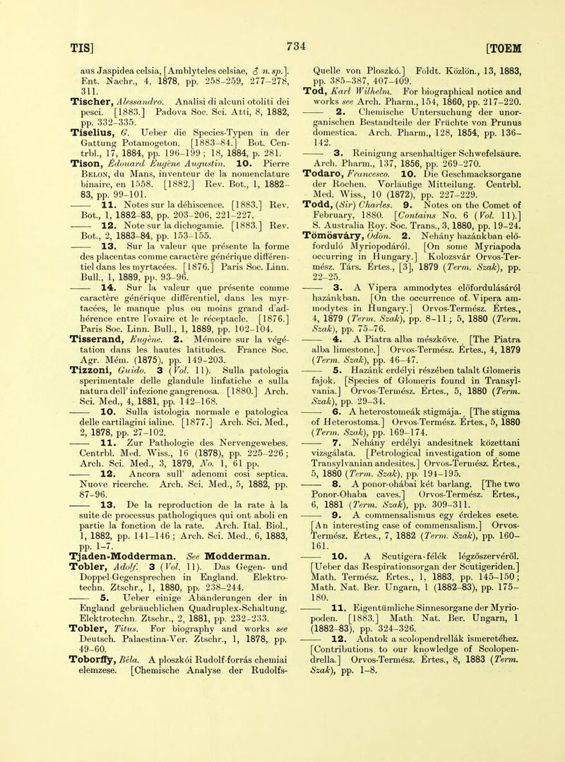 aus Jaspidea celsia, [Amblyteles celsiae, ^ n.sp.]. Ent. Nachr., 4, 1878, pp. 258-259, 277-278, 311. Tischer, Ahssandro. Analisi di alcuni otoliti dei pesci. [1883.] Padova Soc. Sci. Atti, 8, 1882, pp. 332-335. Tiselius, G. Ueber die Species-Tj'pen in der Gattung Potamogeton. [1883-84.] Bot. Cen- trbl., 17, 1884, pp. 196-199; 18, 1884, p. 281. Tison, ^duuard Eugene Augustin. 10. Pierre Belon, du Mans, inventeur de la nomenclature binaire, en 1558. [1882.] Rev. Bot., 1, 1882- 83, pp. 99-101. 11. Notes sur la dehiscence. [1883.] Rev. Bot., 1, 1882-83, pp. 203-206, 221-227. 12. Note sur la dichogamie. [1883.] Rev. Bot., 2, 1883-84, pp. 153-155. 13. Sur la valeur que presente la forme des placentas comme caractere generique differen- tieldans les niyrtac^es. [1876.] Paris Soc. Linn. Bull., 1, 1889, p|). 93-96. 14. Sur la valeur que presente comme caractere generique differentiel, dans les myr- tacees, le manque plus ou nioins grand d'ad- herence entre I'ovaire et le receptacle. [1876.] Paris Soc. Linn. Bull., 1, 1889, pp. 102-104. Tisserand, Eugene. 2. Memoire sur la vege- tation dans les hautes latitudes. France Soc. Agr. Mem. (1875), pp. 149-203. Tizzoni, Guxdo. 3 ( Vol. 11). Sulla patologia sperimentale delle glandule linfatiche e sulla natura deir infezione gangrenosa. [1880.] Arch. Sci. Med., 4, 1881, pp. 142-168. 10. Sulla istologia norniale e patologica delle cartilagini ialine. [1877.] Arch. Sci. Med., 2, 1878, pp. 27-102. 11. Zur Pathologie des Nervengewebes. Centrbl. Med. Wiss., 16 (1878), pp. 225-226; Arch. Sci. Med., 3, 1879, No. 1, 61 pp. 12. Ancora sull' adenomi cosi septica. Nuove ricerche. Arch. Sci. Med., 5, 1882, pp. 87-96. 13. De la reproduction de la rate a la suite de processus pathologiques qui ont aboli en partie la fonction de la rate. Arch. Ital. Biol., 1, 1882, pp. 141-146 ; Arch. Sci. Med., 6, 1883, pp. 1-7. Tjaden-Modderman. See Modderman. Tobler, Adolf. 3 (Vol. 11). Das Gegen- und Doppel Gegensprechen in England. Elektro- techn. Ztschr., 1, 1880, pp. 238-244. 5. Ueber einige Abanderungen der in England gebrauchlichen Quadruplex-Schaltung. Elektrotechn. Ztschr., 2, 1881, pp. 232-233. Tobler, Titus. For biography and works see Deutsch. Palaestina-Ver. Ztschr., 1, 1878, pp. 49-60. ToborlFy, Bela. A ploszk6i Rudolf-forras chemiai elemzese. [Ghemische Analyse der Rudolfs- Quelle von Ploszko.] Foldt. Kozlbn., 13, 1883, pp. 385-387, 407-409. Tod, Karl Wilhelm. For biographical notice and works see Arch. Pharm., 154, 1860, pp. 217-220. 2. Cliemische Untersuchung der unor- ganischen Bestandteile der Friichte von Prunus domestica. Arch. Pharm., 128, 1854, pp. 136- 142. 3. Reinigung arsenhaltiger Schwefelsaure. Arch. Pharm., 137, 1856, pp. 269-270. Todaro, Francesco. 10. Die Geschraacksorgane der Rochen. Vorlautige Mitteilung. Centrbl. Med. Wiss., 10 (1872), pp. 227-229. Todd, {Sir) Charles. 9. Notes on the Comet of February, 1880. [Contains No. 6 {Vol. 11).] S. Australia Roy. Soc. Trans., 3, 1880, pp. 19-24. Tomosvary, (Jddn. 2. Nehany hazankban elo- fordulo Myriopodar61. [On some Myriapoda occurring in Hungary.] Kolozsvar Orvos-Ter- mesz. Tars. Ertes., [3], 1879 {Term. Szak), pp. 22-25. 3. A Vipera ammodytes el6fordulasar61 hazankban. [On the occurrence of Vipera am- modytes in Hungary.] Orvos-Termesz. Ertes., 4, 1879 (7'erm. Szak), pp. 8-11 ; 5, 1880 {Term. Szak), pp. 75-76. 4. A Piatra alba meszkove. [The Piatra alba limestone.] Orvos-Termesz. Ertes., 4, 1879 {Term. Szak), pp. 46—47. 5. Hazank erdelyi reszeben talalt Glomeris fajok. [Species of Glomeris found in Transyl- vania.] Orvos-Termesz. Ertes., 5, 1880 {Term. Szak), pp. 29-34. 6. A heterostomeak stigmdja. [The stigma of Heterostoma.] Orvos-Termesz. Ertes., 5, 1880 {Term. Szak), pp. 169-174. 7. Nehany erdelyi andesitnek kozettani vizsgalata. [Petrological investigation of some Transylvanian andesites.] Orvos-Termesz. Ertes., 5, 1880 {Term. Szak), pp. 194-195. 8. A ponor-ohabai ket barlang. [The two Ponor-Ohaba caves.] Orvos-Termesz. Ertes., 6, 1881 (Term. Szak), pp. 309-311. • 9. A commensalismus egy erdekes esete. [An interesting case of commensalism.] Orvos- Termesz. Ertes., 7, 1882 {Term. Szak), pp. 160- 161. 10. A Scutigera-felek legzdszerverol. [Ueber das Respirationsoi'gan der Scutigeriden.] Math. Termesz. Ertes., 1, 1883, pp. 145-150; Math. Nat. Ber. Ungarn, 1 (1882-83), pp. 175- 180. 11. Eigentiimliche Sinnesorgane der Myrio- poden. [1883.] Math. Nat. Ber. Ungarn, 1 (1882-83), pp. 324-326. 12. Adatok a scolopendrellak ismeretehez. [Contributions to our knowledge of Scolopen- drella.] Orvos-Termesz. Ertes., 8, 1883 {Term. Szak), pp. 1-8.