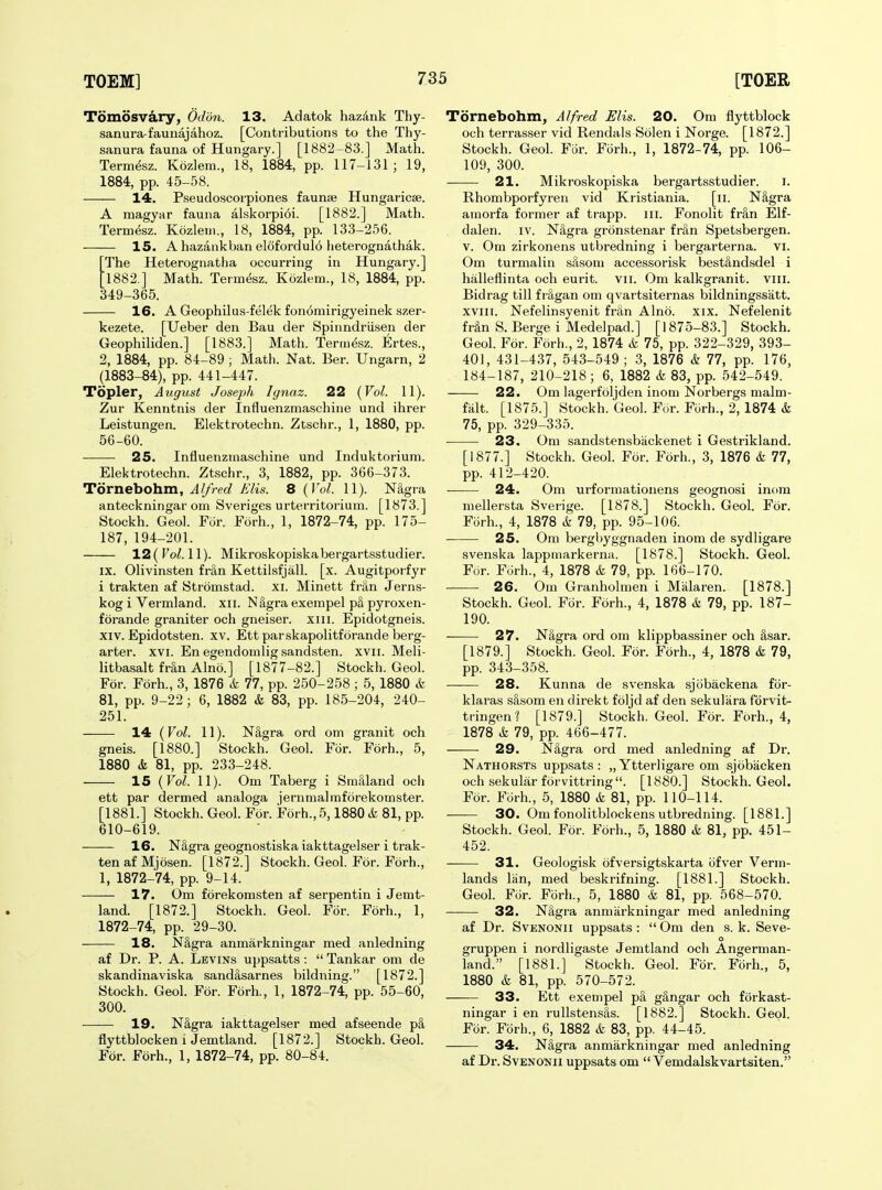 Tomiisvary, Odon. 13. Adatok hazdnk Thy- sanura-faunajahoz. [Contributions to the Thy- sanura fauna of Hungary.] [1882-83.] Math. Termesz. Kozlem., 18, 1884, pp. 117-131; 19, 1884, pp. 45-58. 14. Pseudoscorpiones faunae Hungaricae. A magyar fauna alskorpidi. [1882.] Math. Termesz. Kozlem., 18, 1884, pp. 133-256. 15. A hazankban elofordulo heterognathak. The Heterognatha occurring in Hungary.] 1882.] Math. Term&z. Kozlem., 18, 1884, pp. 349-365. 16. A Geophilus-felek fon6mirigyeinek szer- kezete. [Ueber den Bau der Spinndriisen der Geophiliden.] [1883.] Math. Termesz. Ertes., 2, 1884, pp. 84-89 ; Math. Nat. Ber. Ungarn, 2 (1883-84), pp. 441-447. Topler, August Joseph Ignaz. 22 {Vol. 11). Zur Kenntnis der Influenzmaschine und ihrer Leistungen. Elektrotechn. Ztschr., 1, 1880, pp. 56-60. 25. Influenzmaschine und Induktoriuni. Elektrotechn. Ztschr., 3, 1882, pp. 366-373. Tornebohm, Alfred Elis. 8 {Vol. 11). NSgra antecknirigar om Sveriges urterritorium. [1873.] Stockh. Geol. For. Forh., 1, 1872-74, pp. 175- 187, 194-201. 12( Fo^. 11). Mikroskopiskabergartsstudier. IX. Olivinsten fr&n Kettilsfjall. [x. Augitporfyr i trakten af Stromstad. xi. Minett fran Jerns- kog i Vermland. xii. N§,gra exempel pS pyroxen- forande graniter och gneiser. xiii. Epidotgneis. XIV. Epidotsten. xv. Ett parskapoUtforande berg- arter. xvi. En egendomlig sandsten. xvii. Meli- litbasalt fran Alno.] [1877-82.] Stockh. Geol. For. Forh., 3, 1876 & 77, pp. 250-258 ; 5, 1880 & 81, pp. 9-22; 6, 1882 & 83, pp. 185-204, 240- 251. 14 {Vol. 11). N§,gra ord om granit och gneis. [1880.] Stockh. Geol. For. Forh., 5, 1880 & 81, pp. 233-248. 15 {Vol. 11). Om Taberg i Smilland och ett par dermed analoga jernmalmforekomster. [1881.] Stockh. Geol. For. Forh., 5,1880 k 81, pp. 610-619. 16. N&gra geognostiska iakttagelser i trak- ten af Mjosen. [1872.] Stockh. Geol. For. Forh., 1, 1872-74, pp. 9-14. 17. Om forekomsten af serpentin i Jemt- land. [1872.] Stockh. Geol. For. Forh., 1, 1872-74, pp. 29-30. 18. N§,gra anmarkningar med anledning af Dr. P. A. Levins uppsatts :  Tankar om de skandinaviska sandasarnes bildning. [1872.] Stockh. Geol. For. Forh., 1, 1872-74, pp. 55-60, 300. 19. NS,gra iakttagelser med afseende p§, flyttblocken 1 Jemtland. [1872.] Stockh. Geol. For. Forh., 1, 1872-74, pp. 80-84. Tornebohm, Alfred Elis. 20. Om flyttblock och terrasser vid Rendals Solen i Norge. [1872.] Stockh. Geol. FSr. Forh., 1, 1872-74, pp. 106- 109, 300. 21. Mikroskopiska bergartsstudier. i. Rhombporfyren vid Kristiania. [ii. N§,gra amorfa former af trapp. iii. Fonolit fr§,n Elf- dalen. iv. N^gra gronstenar fran Spetsbergen. V. Om zirkonens utbredning i bergarterna. vi. Om turmalin silsom accessorisk bestHndsdel i halleflinta och eurit. vii. Om kalkgranit. viii. Bidrag till fr^lgan om qvartsiternas bildningssatt. xviii. Nefelinsyenit frtln Alno. xix. Nefelenit frSn S. Berge i Medelpad.] [1875-83.] Stockh. Geol. For. Forh., 2, 1874 & 75, pp. 322-329, 393- 401, 431-437, 543-549; 3, 1876 & 77, pp. 176, 184-187, 210-218; 6, 1882 & 83, pp. 542-549. 22. Om lagerfoljden inom Norbergs malm- falt. [1875.] Stockh. Geol. For. Forh., 2, 1874 & 75, pp. 329-335. 23. Om sandstensbackenet i Gestrikland. [1877.] Stockh. Geol. For. Forh., 3, 1876 k 77, pp. 412-420. — 24. Om urformatioiiens geognosi inom mellersta Sverige. [1878.] Stockh. Geol. For. Forh., 4, 1878 & 79, pp. 95-106. 25. Om bergbyggnaden inom de sydligare svenska lappmarkerna. [1878.] Stockh. Geol. For. Forh., 4, 1878 & 79, pp. 166-170. 26. Om Granholmen i Malaren. [1878.] Stockh. Geol. For. Forh., 4, 1878 & 79, pp. 187- 190. 27. NSgra ord om klippbassiner och Ssar. [1879.] Stockh. Geol. For. Forh., 4, 1878 & 79, pp. 343-358. 28. Kunna de svenska sjobackena fbr- klaras s&som en direkt foljd af den sekulara forvit- tringenl [1879.] Stockh. Geol. For. Forh., 4, 1878 k 79, pp. 466-477. 29. N&gra ord med anledning af Dr. Nathorsts uppsats : „ Ytterligare om sjcibacken och sekular forvittring . [1880.] Stockh. Geol. For. Forh., 5, 1880 k 81, pp. 110-114. 30. Om fonolitblockens utbredning. [1881.] Stockh. Geol. For. Forh., 5, 1880 k 81, pp. 451- 452. 31. Geologisk ofversigtskarta ofver Verm- lands liin, med beskrifning. [1881.] Stockh. Geol. For. Forh., 5, 1880 k 81, pp. 568-570. 32. NSgra anmarkningar med anledning af Dr. SvENONii uppsats :  Om den s. k. Seve- o gruppen i nordligaste Jemtland och Angerman- land. [1881.] Stockh. Geol. For. Forh., 5, 1880 & 81, pp. 570-572. 33. Ett exempel pa g3,ngar och forkast- ningar i en rullstensSs. [1882.] Stockh. Geol. For. Forh., 6, 1882 k 83, pp. 44-45. — 34. NSgra anmarkningar med anledning af Dr. SvENONii uppsats om  Vemdalskvartsiten.