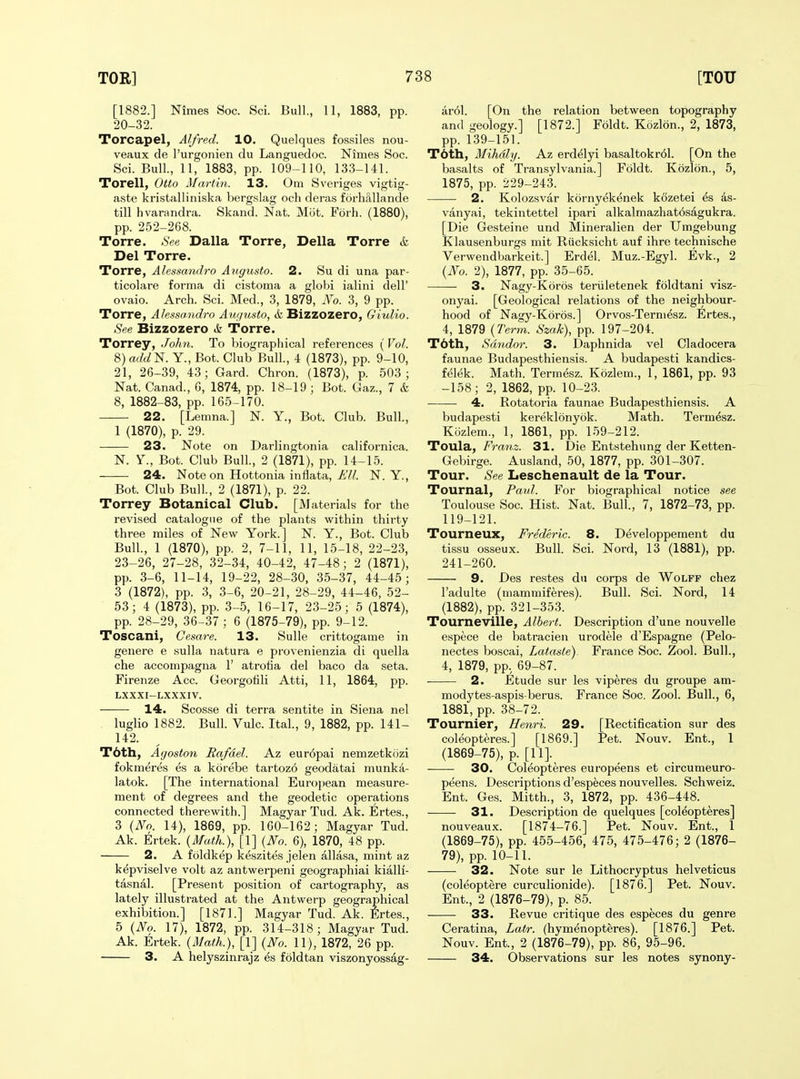 [1882.] Niraes Soc. Sci. Bull., 11, 1883, pp. 20-32. Torcapel, Alfred. 10. Quelques fos.siles nou- veaux de I'urgonien du Languedoc. Nimes Soc. Sci. Bull, 11, 1883, pp. 109-110, 133-141. Torell, Otto Martin. 13. Om Sveriges vigtig- a.ste kristalliniska berg.slag och deras forhallande till hvarandra. Skand. Nat. Mot. Fbrh. (1880), pp. 252-268. Torre. See Dalla Torre, Delia Torre & Del Torre. Torre, Alessandro Augusto. 2. Su di una par- ticolare forma di cistoma a globi ialini dell' ovaio. Arch. Sci. Med., 3, 1879, No. 3, 9 pp. Torre, Alessandro Augusto, & Bizzozero, Giulio. See Bizzozero A Torre. Torrey, John. To biographical references (Vol. 8) add^. Y., Bot. Club Bull, 4 (1873), pp. 9-10, 21, 26-39, 43; Gard. Chron. (1873), p. 503; Nat. Canad., 6, 1874, pp. 18-19 ; Bot. Gaz., 7 & 8, 1882-83, pp. 165-170. 22. [Lemna.] N. Y., Bot. Club. Bull, 1 (1870), p. 29. 23. Note on Darlingtonia californica. N. Y., Bot. Club Bull, 2 (1871), pp. 14-15. 24. Note on Hottonia inflata, ^'W. N. Y., Bot. Club Bull, 2 (1871), p. 22. Torrey Botanical Club. [Materials for the revised catalogue of the plants within thirty three miles of New York.] N. Y., Bot. Club Bull, 1 (1870), pp. 2, 7-11, 11, 15-18, 22-23, 23-26, 27-28, 32-34, 40-42, 47-48; 2 (1871), pp. 3-6, 11-14, 19-22, 28-30, 35-37, 44-45; 3 (1872), pp. 3, 3-6, 20-21, 28-29, 44-46, 52- 53; 4 (1873), pp. 3-5, 16-17, 23-25; 5 (1874), pp. 28-29, 36-37 ; 6 (1875-79), pp. 9-12. Toscani, Gesare. 13. Sulle crittogame in genere e sulla natura e provenienzia di quella che accompagna 1' atrotia del baco da seta. Firenze Acc. Georgotili Atti, 11, 1864, pp. LXXXI-LXXXIV. 14. Scosse di terra sentite in Siena nel luglio 1882. Bull. Vulc. Ital, 9, 1882, pp. 141- 142. T6th, Agoston Rafael. Az eur6pai nemzetkozi fokmeres es a korebe tartozo geodatai munka- latok. [The international European measure- ment of degrees and the geodetic operations connected therewith.] Magyar Tud. Ak. Ertes., 3 {No. 14), 1869, pp. 160-162; Magyar Tud. Ak. Ertek. {Math.), [1] {No. 6), 1870, 48 pp. 2. A foldkep keszites jelen allasa, mint az kepviselve volt az antwerpeni geographiai kialli- tasnal. [Present position of cartography, as lately illustrated at the Antwerp geographical exhibition.] [1871.] Magyar Tud. Ak. Ertes., 5 {No. 17), 1872, pp. 314-318; Magyar Tud. Ak. Ertek. {Math.), [1] {No. 11), 1872, 26 pp. 3. A helyszinrajz es foldtan viszonyossag- ar61. [On the relation between topography and geology.] [1872.] Foldt. Kozlon., 2, 1873, pp. 139-151. T6th, Mihdly. Az erdelyi basaltokr61. [On the basalts of Transylvania.] Foldt. Kozlon., 5, 1875, pp. 229-243. —— 2. Kolozsvar kornyekenek kozetei & 4s- vanyai, tekintettel ipari alkalmazhatosagukra. [Die Gesteine und Mineralien der Umgebung Klausenburgs mit Riicksicht auf ihre technische Verwendbarkeit.] Erdel. Muz.-Egyl Evk., 2 {No. 2), 1877, pp. 35-65. 3. Nagy-Koros teriiletenek foldtani visz- onyai. [Geological relations of the neighbour- hood of Nagy-Koros.] Orvos-Termesz. Ertes., 4, 1879 {Term. Szak), pp. 197-204. T6th, Sdndor. 3. Daphnida vel Cladocera faunae Budapesthiensis. A budapesti kandics- felek. Math. Term&z. Kozlem., 1, 1861, pp. 93 -158; 2, 1862, pp. 10-23. 4. Rotatoria faunae Budapesthiensis. A budapesti kereklonybk. Math. Termesz. Kozlem., 1, 1861, pp. 159-212. Toula, Franz. 31. Die Entstehimg der Ketten- Gebirge. Ausland, 50, 1877, pp. 301-307. Tour. See Leschenault de la Tour. Tournal, Paul. For biographical notice see Toulouse Soc. Hist. Nat. Bull, 7, 1872-73, pp. 119-121. Tourneux, Frederic. 8. Developpement du tissu osseux. Bull. Sci Nord, 13 (1881), pp. 241-260. 9. Des restes du corps de Wolff chez I'adulte (mammiferes). Bull. Sci. Nord, 14 (1882), pp. 321-353. Tourneville, Albert. Description d'une nouvelle espece de batracien urodele d'Espagne (Pelo- nectes boscai, Latasle). France Soc. Zool Bull, 4, 1879, pp. 69-87. 2. Etude sur les viperes du groupe am- modytes-aspis-berus. France Soc. Zool. Bull, 6, 1881, pp. 38-72. Tournier, Henri. 29. [Rectification sur des coleoptere.s.] [1869.] Pet. Nouv. Ent., 1 (1869-75), p. [11]. 30. Coleopteres europeens et circumeuro- peens. Descriptions d'especes nouvelles. Schweiz. Ent. Ges. Mitth., 3, 1872, pp. 436-448. 31. Description de quelques [coleopteres] nouveaux. [1874-76.] Pet. Nouv. Ent., 1 (1869-75), pp. 455-456, 475, 475-476; 2 (1876- 79), pp. 10-11. 32. Note sur le Lithocryptus helveticus (coleoptere curculionide). [1876.] Pet. Nouv. Ent., 2 (1876-79), p. 85. 33. Revue critique des especes du genre Ceratina, Latr. (hymenopteres). [1876.] Pet. Nouv. Ent., 2 (1876-79), pp. 86, 95-96. 34. Observations sur les notes synony-