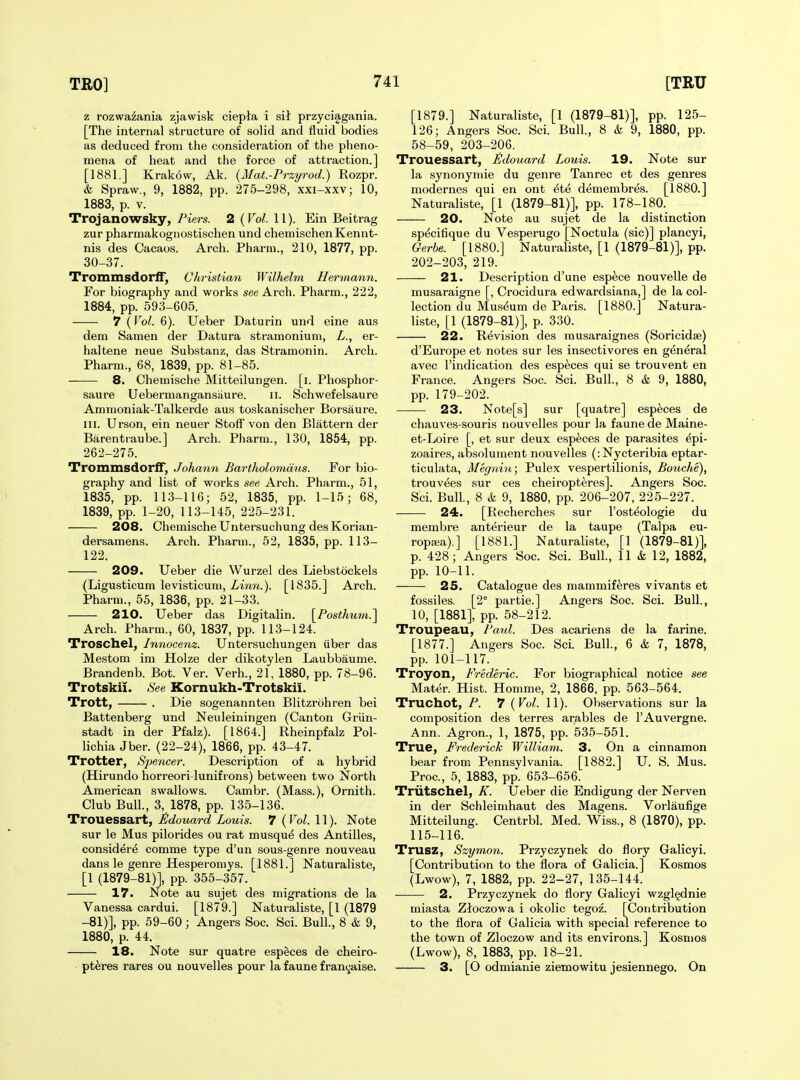 z rozwazania zjawisk ciepta i sii przyciagania. [The internal structure of solid and fluid bodies as deduced from the consideration of the pheno- mena of heat and the force of attraction.] [1881.] Krakow, Ak. {Mat.-Przyrod.) Eozpr. t Spraw., 9, 1882, pp. 275-298, xxi-xxv; 10, 1883, p. V. Trojanowsky, Piers. 2{Vol.\\). Ein Beitrag zur pharmakognostischen und chemischenKennt- nis des Cacaos. Arch. Pharm., 210, 1877, pp. 30-37. Trommsdorff, Christian Wilhelm Hermann. For biography and works see Arch. Pharm., 222, 1884, pp. 593-605. 7 (Vol. 6). Ueber Daturin und eine aus dem Samen der Datura stramonium, L., er- haltene neue Substanz, das Stramonin. Arch. Pharm., 68, 1839, pp. 81-85. 8. Chemische Mitteilungen. [i. Phosphor- saure Uebermangansaure. ii. Schwefelsaure Ammoniak-Talkerde aus toskanischer Borsaure. III. Urson, ein neuer Stoff von den Blattern der Barentraube.] Arch. Pharm., 130, 1854, pp. 262-275. Trommsdorff, Johann Bartholomdns. For bio- graphy and list of works see Arch. Pharm., 51, 1835, pp. 113-116; 52, 1835, pp. 1-15; 68, 1839, pp. 1-20, 113-145, 225-231. 208. Chemische Untersuchung des Korian- dersamens. Arch. Pharm., 52, 1835, pp. 113- 122. 209. Ueber die Wurzel des Liebstockels (Ligusticum levisticum, iwiw.). [1835.] Arch. Pharm., 55, 1836, pp. 21-33. 210. Ueber das Digitalin. \_Posthum.^ Arch. Pharm., 60, 1837, pp. 113-124. Troschel, Innocenz. Untersuchungen fiber das Mestom im Holze der dikotylen Laubbaume. Brandenb. Bot. Ver. Verb., 21, 1880, pp. 78-96. Trotskii. See Kornukh-Trotskii. Trott, . Die sogenannten Blitzrohren bei Battenberg und Neuleiningen (Canton Griin- stadt in der Pfalz). [1864.] Rheinpfalz Pol- lichia Jber. (22-24), 1866, pp. 43-47. Trotter, Spencer. Description of a hybrid (Hirundo horreori-lunifrons) between two North American swallows. Cambr. (Mass.), Ornith. Club Bull., 3, 1878, pp. 135-136. Trouessart, iSdouard Louis. 7 ( Vol. 11). Note sur le Mus pilorides ou rat musqu6 des Antilles, consider^ comme type d'un sous-genre nouveau dans le genre Hesperomys. [1881.] Naturaliste, [1 (1879-81)], pp. 355-357. 17. Note au sujet des migrations de la Vanessa cardui. [1879.] Naturaliste, [1 (1879 -81)], pp. 59-60; Angers Soc. Sci. Bull., 8 & 9, 1880, p. 44. 18. Note sur quatre especes de cheiro- pt^res rares ou nouvelles pour la faune fran^aise. [1879.] Naturaliste, [1 (1879-81)], pp. 125- 126; Angers Soc. Sci. Bull., 8 & 9, 1880, pp. 58-59, 203-206. Trouessart, £douard Louis. 19. Note sur la synonymie du genre Tanrec et des genres modernes qui en ont ^t^ demembres. [1880.] Naturaliste, [1 (1879-81)], pp. 178-180. 20. Note au sujet de la distinction sp^ciflque du Vesperugo [Noctula (sic)] plancyi, Gerbe. [1880.] Naturaliste, [1 (1879-81)], pp. 202-203, 219. 21. Description d'une espece nouvelle de musaraigne [, Crocidura edwardsiana,] de la col- lection du Museum de Paris. [1880.] Natura- liste, [1 (1879-81)], p. 330. 22. Revision des rausaraignes (Soricidse) d'Europe et notes sur les insectivores en general avec I'indication des especes qui se trouvent en France. Angers Soc. Sci. Bull., 8 & 9, 1880, pp. 179-202. 23. Note[s] sur [quatre] especes de chauves-souris nouvelles pour la faune de Maine- et-Loire [, et sur deux especes de parasites ^pi- zoaires, absolument nouvelles (:Nycteribia eptar- ticulata, Megniu; Pulex vespertilionis, Bouche), trouvees sur ces cheiropteres]. Angers Soc. Sci. Bull, 8 & 9, 1880, pp. 206-207, 225-227. 24. [Recherches sur I'osteologie du membre anterieur de la taupe (Talpa eu- ropsea).] [1881.] Naturaliste, [1 (1879-81)], p. 428; Angers Soc. Sci. Bull., 11 & 12, 1882, pp. 10-11. 25. Catalogue des mammiferes vivants et fossiles. [2* partie.] Angers Soc. Sci. Bull., 10, [1881], pp. 58-212. Troupeau, Paul. Des acariens de la farine. [1877.] Angers Soc. Sci. Bull., 6 & 7, 1878, pp. 101-117. Troyon, Frederic. For biographical notice see Mater. Hist. Homme, 2, 1866, pp. 563-564. Truchot, P. 7 {Vol. 11). Observations sur la composition des terres arables de I'Auvergne. Ann. Agron., 1, 1875, pp. 535-551. True, Frederick Williarn. 3. On a cinnamon bear from Pennsylvania. [1882.] U. S. Mus. Proc, 5, 1883, pp. 653-656. Triitschel, K. Ueber die Endigung der Nerven in der Schleimhaut des Magens. Vorlaufige Mitteilung. Centrbl. Med. Wiss., 8 (1870), pp. 115-116. Trusz, Szymon. Przyczynek do flory Galicyi. [Contribution to the flora of Galicia.] Kosmos (Lwow), 7, 1882, pp. 22-27, 135-144. 2. Przyczynek do flory Galicyi wzgl§dnie miasta Ztoczowa i okolic tegoz. [Contribution to the flora of Galicia with special reference to the town of Zloczow and its environs.] Kosmos (Lwow), 8, 1883, pp. 18-21. 3. [O odmianie ziemowitu jesiennego. On