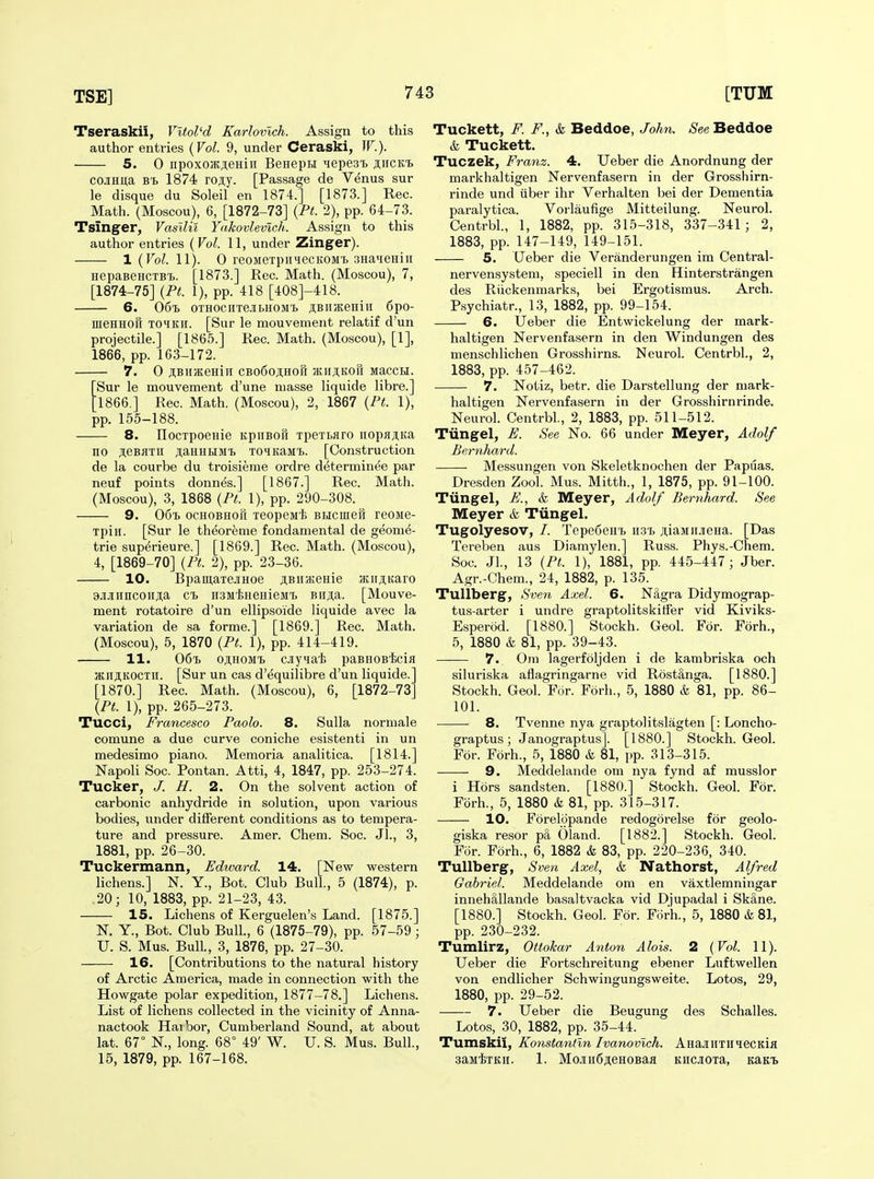 Tseraskii, Vltol'd Karlovlch. Assign to this author entries {Vol. 9, under Ceraski, W.). 5. 0 npoxojKjeHin BenepH ^epesi) jiicKi coJiHita 1874 rojiy. [Passage de Venus sur le disque du Soleil en 1874.] [1873.] Rec. Math. (Moscou), 6, [1872-73] {Pt. 2), pp. 64-73. Tsinger, Vasllu Yakovlevlch. Assign to this author entries {Vol. 11, under Zinger). 1 {Vol. 11). 0 reoMexpiiHecKOMT. 3HaieHin HepaBencTBt. [1873.] Rec. Math. (Moscou), 7, [1874-75] {Pt. 1), pp. 418 [408]-418. 6. 06% oTHOciixeJiLHOM'b jtBiiHteniii 6po- meHHOK TOHKii. [Sur le mouvement relatif d'un projectile.] [1865.] Rec. Math. (Moscou), [1], 1866, pp. 163-172. 7. 0 JBIIJEeHlH CBoCojHOft IEHJI,KOfi MaCCH. Sur le mouvement d'une masse liquide libre.] 1866.] Rec. Math. (Moscou), 2, 1867 {Pt. 1), pp. 155-188. 8. IIocTpoeHie KpiiBori xpeTbAro uopajiKa no ji,eBflxii ji;aHHHMf. xoiKaMX.. [Construction de la courbe du troisieme ordre determinee par neuf points donnes.] [1867.] Rec. Math. (Moscou), 3, 1868 {Pt. 1), pp. 290-308. 9. OoX) ocHOBHOH xeopeMt BHcuieft reoMB- xpin. [Sur le theoreme fondamental de geome- trie superieure.] [1869.] Rec. Math. (Moscou), 4, [1869-70] {Pt. 2), pp. 23-36. 10. BpamaxejiHoe jiBiiKeHie jKiijiKaro 9jiJiiincoii;i;a ex. n3M'l;HeHieMX> Bii^a. [Mouve- ment rotatoire d'un ellipsoide liquide avec la variation de sa forme.] [1869.] Rec. Math. (Moscou), 5, 1870 {Pt. 1), pp. 414-419. 11. 06'B oji,HOMX) ciyna'fe paBHOBiscia atii^KOCXii. [Sur un cas d'equilibre d'un liquide. [1870.] Rec. Math. (Moscou), 6, [1872-73' {Pt. 1), pp. 265-273. Tucci, Francesco Paolo. 8. Sulla normale comune a due curve coniche esistenti in un medesimo piano. Memoria analitica. [1814.] Napoli Soc. Pontan. Atti, 4, 1847, pp. 253-274. Tucker, J. H. 2. On the solvent action of carbonic anhydride in solution, upon various bodies, under different conditions as to tempera- ture and pressure. Amer. Chem. Soc. Jl., 3, 1881, pp. 26-30. Tuckermann, Edward. 14. [New western lichens.] N. Y., Bot. Club Bull., 5 (1874), p. .20; 10, 1883, pp. 21-23, 43. 15. Lichens of Kerguelen's Land. [1875.] N. Y., Bot. Club Bull., 6 (1875-79), pp. 57-59; U. S. Mus. Bull, 3, 1876, pp. 27-30. 16. [Contributions to the natural history of Arctic America, made in connection with the Howgate polar expedition, 1877-78.] Lichens. List of lichens collected in the vicinity of Anna- nactook Haibor, Cumberland Sound, at about lat. 67° N., long. 68° 49' W. U. S. Mus. Bull., 15, 1879, pp. 167-168. Tuckett, F. F., & Beddoe, Johti. See Beddoe & Tuckett. Tuczek, Franz. 4. Ueber die Anordnung der markhaltigen Nervenfasern in der Grosshirn- rinde und tiber ihr Verhalten bei der Dementia paralytica. Vorlaufige Mitteilung. Neurol. Centrbl., 1, 1882, pp. 315-318, 337-341 ; 2, 1883, pp. 147-149, 149-151. 5. Ueber die Yeranderungen im Central- nervensystem, speciell in den Hinterstrangen des Riickenmarks, bei Ergotismus. Arch. P.sychiatr., 13, 1882, pp. 99-154. 6. Ueber die Entwickelung der mark- haltigen Nervenfasern in den Windungen des menschlichen Grosshirns. Neurol. Centrbl., 2, 1883, pp. 457-462. 7. Notiz, betr. die Darstellung der mark- haltigen Nervenfasern in der Grosshirnrinde. Neurol. Centrbl, 2, 1883, pp. 511-512. Tiingel, E. See No. 66 under Meyer, Adolf Bernhard. Messungen von Skeletknochen der Papuas. Dresden Zool. Mus. Mitth., 1, 1875, pp. 91-100. Tiingel, E., k Meyer, Adolf Bernhard. See Meyer & Tiingel. Tugolyesov, /. Tepedenx, ii3x> juaiinjieHa. [Das Tereben aus Diamylen.] Russ. Phys.-Chem. Soc. JL, 13 {Pt. 1), 1881, pp. 445-447; Jber. Agr.-Chem., 24, 1882, p. 135. Tullberg, Sveyi Axel. 6. N&gra Didymograp- tus-arter i undre graptolitskitfer vid Kiviks- Esperod. [1880.] Stockh. Geol. For. Forh., 5, 1880 & 81, pp. 39-43. —— 7. Om lagerfoljden i de kambriska och siluriska aflagringarne vid Rostanga. [1880.] Stockh. Geol. For. Forh., 5, 1880 & 81, pp. 86- 101. • 8. Tvenne nya graptolitslagten [: Loncho- graptus ; Janograptus]. [1880.] Stockh. Geol. For. Forh., 5, 1880 & 81, pp. 313-315. 9. Meddelande om nya fynd af musslor i Hors sandsten. [1880.] Stockh. Geol. For. Forh., 5, 1880 & 81, pp. 315-317. 10. Forelopande redogorelse for geolo- giska resor pa Oland. [1882.] Stockh. Geol. For. Forh., 6, 1882 k 83, pp. 220-236, 340. Tullberg, Sven Axel, k Nathorst, Alfred Gabriel. Meddelande om en vaxtlemningar innehMlande basaltvacka vid Djupadal i SkS,ne. [1880.] Stockh. Geol. For. Forh., 5, 1880 & 81, pp. 230-232. Tumlirz, Ottokar Anton Alois. 2 {Vol. 11). Ueber die Fortschreitung ebener Luftwellen von endlicher Schwingungsweite. Lotos, 29, 1880, pp. 29-52. 7. Ueber die Beugung des Schalles. Lotos, 30, 1882, pp. 35-44. Tumskii, Konstantln Ivanovich. AHajnixniecKia saiifaKH. 1. Moj[H6AeHOBaa Kiicjioxa, KaKt