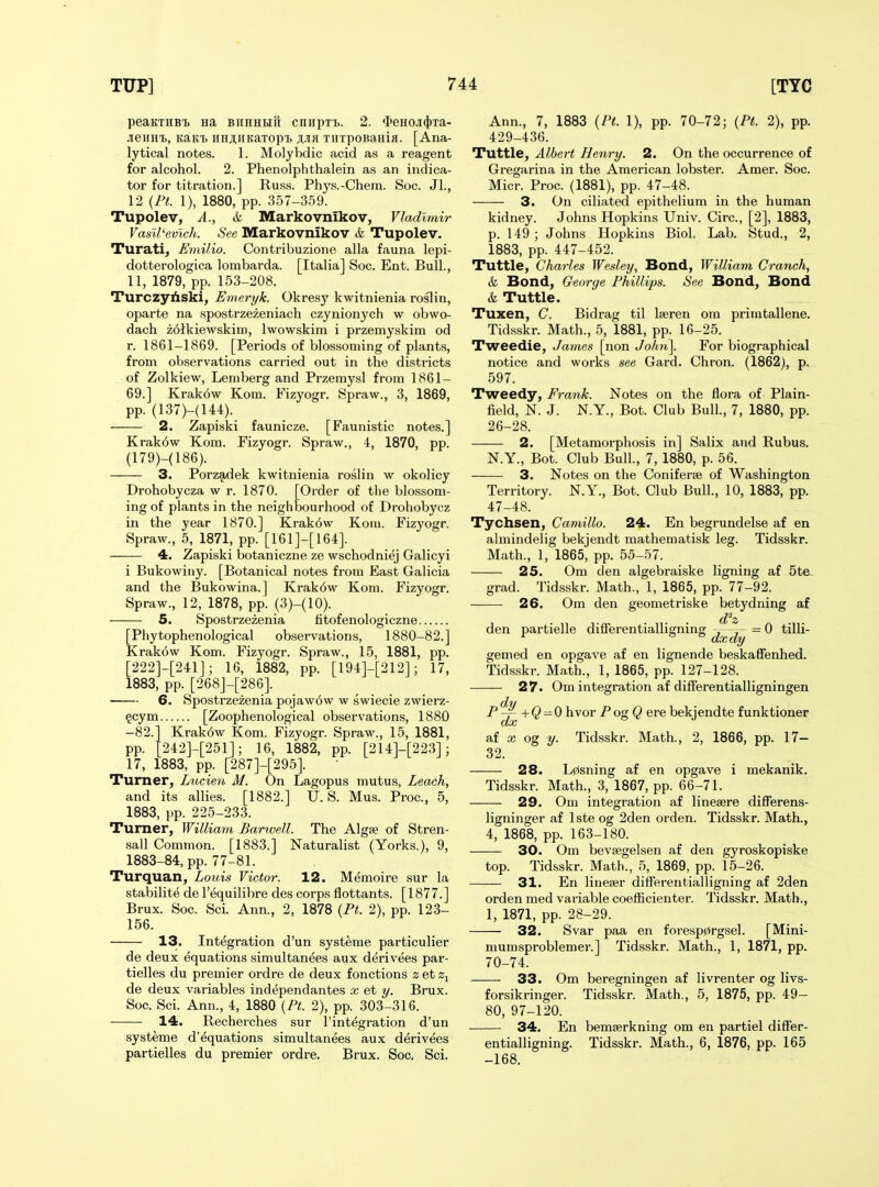peaKTHBi Ha biihhhh cnHpTi,. 2. f^euoji^ra- JieiiHi), KaKi HHJiiiKaTopt TiiTpoBaiiia. [Ana- lytical notes. 1. Molybdic acid as a reagent for alcohol. 2. Phenolphthalein as an indica- tor for titration.] Russ. Phys.-Chem. Soc. Jl., 12 (Ft. 1), 1880, pp. 357-359. Tupolev, A., & Markovnikov, Vladimir Vanil'evich. See Markovnikov & Tupolev. Turati, Emilio. Contribuzione alia fauna lepi- dotterologica lombarda. [Italia] Soc. Ent. Bull., 11, 1879, pp. 153-208. Turczyliski, Emeryk. Okresy kwitnienia roslin, oparte na spostrzezeniach czynionych w obwo- dach zdlkiewskini, Iwowskim i przemyskim od r. 1861-1869. [Periods of blossoming of plants, from observations carried out in the districts of Zolkiew, Leniberg and Przemysl from 1861- 69.] Krakow Kom. Fizyogr. Spraw., 3, 1869, pp. (137)-(144). 2. Zapiski faunicze. [Faunistic notes.] Krak6w Kom. Fizyogr. Spraw., 4, 1870, pp. (179)-(186). 3. Porzadek kwitnienia roslin w okolicy Drohobycza w r. 1870. [Order of tlie blossom- ing of plants in the neighbourhood of Drohobycz in the year 1870.] Krak6w Kom. Fizyogr. Spraw., 5, 1871, pp. [161]-[164]. — 4. Zapiski botaniczne ze wschodniej Galicyi i Bukowiiiy. [Botanical notes from East Galicia and the Bukowina.] Krak6w Kom. Fizyogr. Spraw., 12, 1878, pp. (3H10). 5. Spostrzezenia fitofenologiczne [Phytophenological observations, 1880-82.] Krak6w Kom. Fizyogr. Spraw., 15, 1881, pp. [222]-[241J; 16, 1882, pp. [194]-[212]; 17, 1883, pp. [268J-[286]. 6. Spostrzezenia pojaw6w w swiecie zwierz- §cym [Zoophenological observations, 1880 -82.1 Krak6w Kom. Fizyogr. Spraw., 15, 1881, pp. t242]-[251]; 16, 1882, pp. [214]-[223]; 17, 1883, pp. [287]-[295]. Turner, Lxocien M. On Lagopus mutus, Leach, and its allies. [1882.] U.S. Mus. Proc, 5, 1883, pp. 225-233. Turner, William Harwell. The Algse of Stren- sall Common. [1883.] Naturalist (Yorks.), 9, 1883-84, pp. 77-81. Turquan, Louis Victor. 12. Memoire sur la stabilite de I'equilibre des corps flottants. [1877.] Brux. Soc. Sci. Ann., 2, 1878 (Pt. 2), pp. 123- 156. 13. Integration d'un systeme particulier de deux equations simultanees aux derivees par- tielles du premier ordre de deux fonctions z et de deux variables independantes x et y. Brux. Soc. Sci. Ann., 4, 1880 {Pt. 2), pp. 303-316. 14. Recherches sur I'integration d'un Ann., 7, 1883 (Pt. 1), pp. 70-72; (Pt. 2), pp. 429-436. Tuttle, Albert Henry. 2. On the occurrence of Gregarina in the American lobster. Amer. Soc. Micr. Proc. (1881), pp. 47-48. 3. On ciliated epithelium in the human kidney. Johns Hopkins Univ. Circ, [2], 1883, p. 149 ; Johns Hopkins Biol. Lab. Stud., 2, 1883, pp. 447-452. Tuttle, Charles Wesley, Bond, William Cranch, & Bond, George Phillips. See Bond, Bond & Tuttle. Tuxen, C. Bidrag til Iseren om primtallene. Tidsskr. Math., 5, 1881, pp. 16-25. Tweedie, James [non John]. For biographical notice and works see Gard. Chron. (1862), p. 597. Tweedy, Frank. Notes on the flora of Plain- field, N. J. N.Y., Bot. Club Bull., 7, 1880, pp. 26-28. 2. [Metamorphosis in] Salix and Rubus. N.Y., Bot. Club Bull, 7, 1880, p. 56. 3. Notes on the Coniferie of Washington Territory. N.Y., Bot. Club Bull., 10, 1883, pp. 47-48. Tychsen, Camillo. 24. En begrundelse af en almindelig bekjendt mathematisk leg. Tidsskr. Math., 1, 1865, pp. 55-57. 25. Om den algebraiske ligning af 5te- grad. Tidsskr. Math., 1, 1865, pp. 77-92. 26. Om den geometriske betydning af den partielle differentialligning = 0 tilli- gemed en opgave af en lignende beskaffenhed. Tidsskr. Math., 1, 1865, pp. 127-128. 27. Om integration af differentialligningen P*^ +Q-0 hvor PogQ ere bekjendte funktioner af X og y. Tidsskr. Math., 2, 1866, pp. 17- 32. 28. Lcisning af en opgave i mekanik. Tidsskr. Math., 3, 1867, pp. 66-71. 29. Om integration af linesere difiFerens- ligninger af Iste og 2den orden. Tidsskr. Math., 4, 1868, pp. 163-180. 30. Om bevsegelsen af den gyroskopiske top. Tidsskr. Math., 5, 1869, pp. 15-26. 31. En liuefer differentialligning af 2den orden med variable coefficienter. Tidsskr. Math., 1, 1871, pp. 28-29. 32. Svar paa en foresp0rgsel. [Mini- systeme d'equations simultanees aux derivees partielles du premier ordre. Brux. Soc. Sci. mumsproblemer.] Tidsskr. Math., 1, 1871, pp. 70-74. 33. Om beregningen af livrenter og livs- forsikringer. Tidsskr. Math., 5, 1875, pp. 49- 80, 97-120. — 34. En bemserkning om en partiel differ- entialligning. Tidsskr. Math., 6, 1876, pp. 165 -168.