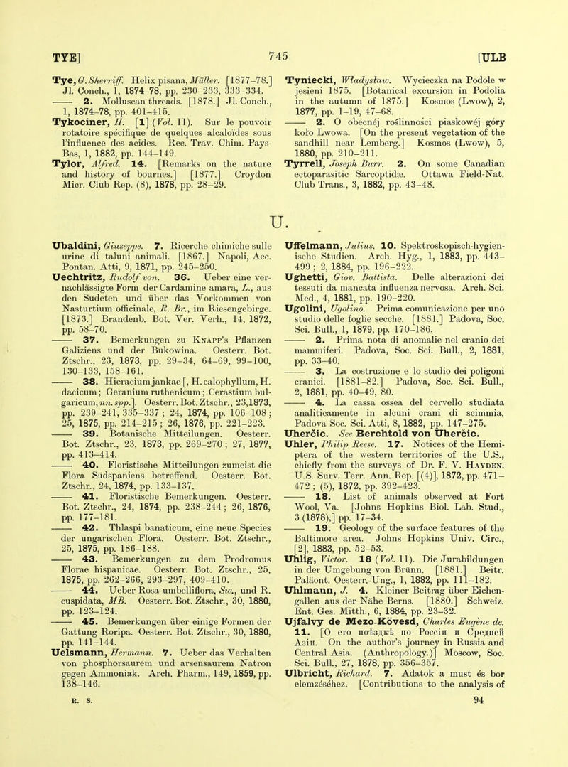 Tye, G. Sherrif. Helix pisana, Miiller. [1877-78.] Jl. Conch., i, 1874-78, pp. 230-233, 333-334. 2. Molluscan threads. [1878.] Jl. Conch., 1, 1874-78, pp. 401-415. Tykociner, H. [1] {Vol. 11). Sur le pouvoir rotatoire specifique de quelques alcaloides sous I'influence des acides. Rec. Trav. Chim. Pays- Bas, 1, 1882, pp. 144-149. Tylor, Alfred. 14. [Remarks on the nature and history of bournes.] [1877.] Croydon Micr. Club Rep. (8), 1878, pp. 28-29. Tyniecki, Wtadystaw. Wycieczka na Podole w jesieni 1875. [Botanical excursion in Podolia in the autumn of 1875.] Kosmos (Lwow), 2, 1877, pp. 1-19, 47-68. 2. O obecnej roSlinnosci piaskowej gory kolo Lwowa. [On the present vegetation of the sandhill near Lemberg.] Kosmos (Lwow), 5, 1880, pp. 210-211. Tyrrell, Joseph Burr. 2. On some Canadian ectoparasitic Sarcoptidte. Ottawa Field-Nat. Club Trans., 3, 1882, pp. 43-48. u. Ubaldini, Giuseppe. 7. Ricerche chiniiche sulle urine di taluni animali. [1867.] Napoli, Acc. Pontan. Atti, 9, 1871, pp. 245-250. Uechtritz, Rudolf von. 36. Ueber eine ver- nachlassigte Form der Cardamine amara, Z., aus den Sudeten und iiber das Vorkonimen von Nasturtium officinale, R. Br., im Riesengebirge. [1873.] Brandenb. Bot. Ver. Verb., 14, 1872, pp. 58-70. 37. Bemerkungen zu Knapp's Pflanzen Galiziens und der Bukowina. Oesterr. Bot. Ztschr., 23, 1873, pp. 29-34, 64-69, 99-100, 130-133, 158-161. 38. Hieracium jankae [, H. calophyllum,H. dacicum; Geranium ruthenicum; Cerastium bul- garicum, nn. spp\ Oesterr. Bot. Ztschr., 23,1873, pp. 239-241,335-337; 24, 1874, pp. 106-108; 25, 1875, pp. 214-215 ; 26, 1876, pp. 221-223. 39. Botanische Mitteilungen. Oesterr. Bot. Ztschr., 23, 1873, pp. 269-270; 27, 1877, pp. 413-414. 40. Floristische Mitteilungen zumeist die Flora Siidspaniens betrefFend. Oesterr. Bot. Ztschr., 24, 1874, pp. 133-137. 41. Floristische Bemerkungen. Oesterr. Bot. Ztschr., 24, 1874, pp. 238-244; 26, 1876, pp. 177-181. 42. Thlaspi banaticum, eine neue Species der ungarischen Flora. Oesterr. Bot. Ztschr., 25, 1875, pp. 186-188. 43. Bemerkungen zu dem Prodromus Florae hispanicae. Oesterr. Bot. Ztschr., 25, 1875, pp. 262-266, 293-297, 409-410. 44. Ueber Rosa umbelliflora, Sw., und R. cuspidata, MB. Oesterr. Bot. Ztschr., 30, 1880, pp. 123-124. 45. Bemerkungen iiber einige Formen der Gattung Roripa. Oesterr. Bot. Ztschr., 30, 1880, pp. 141-144. Uelsmann, Hermann. 7. Ueber das Verbal ten von phosphorsaurem und arsensaurem Natron gegen Ammoniak. Arch. Pharm., 149,1859, pp. 138-146. Uffelmann, Julius. 10. Spektroskopisch-hygien- ische Studien. Arch. Hyg., 1, 1883, pp. 443- 499; 2, 1884, pp. 196-222. Ughetti, Giov. Battista. Delle alterazioni dei tessuti da mancata influenza nervosa. Arch. Sci. Med., 4, 1881, pp. 190-220. Ugolini, Ugolino. Prima comunicazione per uno studio delle foglie secche. [1881.] Padova, Soc. Sci. Bull., 1, 1879, pp. 170-186. 2. Prima nota di anomalie nel cranio dei mammiferi. Padova, Soc. Sci. Bull., 2, 1881, pp. 33-40. 3. La costruzione e lo studio dei poligoni cranici. [1881-82.] Padova, Soc. Sci. Bull., 2, 1881, pp. 40-49, 80. 4. La cassa ossea del cervello studiata analiticamente in alcuni crani di scimmia. Padova Soc. Sci. Atti, 8, 1882, pp. 147-275. Uher6ic. See Berchtold von Uhercic. Uhler, Philip Reese. 17. Notices of the Hemi- ptera of the western territories of the U.S., chiefly from the surveys of Dr. F. V. Hayden. U.S. Surv. Terr. Ann. Rep. [(4)], 1872, pp. 471- 472 ; (5), 1872, pp. 392-423. 18. List of animals obseiwed at Fort Wool, Va. [Johns Hopkins Biol. Lab. Stud., 3 (1878),] pp. 17-34. -—— 19. Geology of the surface features of the Baltimore area. Johns Hopkins Univ. Circ, [2], 1883, pp. 52-53. Uhlig, Victor. 18 (Fo^. 11). Die Jurabildungen in der Umgebung von Briinn. [1881.] Beitr. Palaont. Oesterr.-Ung., 1, 1882, pp. 111-182. Uhlmann, J. 4. Kleiner Beitrag iiber Eichen- gallen aus der Nahe Berns. [1880.] Schweiz. Ent. Ges. Mitth., 6, 1884, pp. 23-32. Ujfalvy de Mezo-Kovesd, Charles Eughie de. 11. [0 ero nofejuti no Pocciii n Cpe^Heil Asiii. On the author's journey in Russia and Central Asia. (Anthropology.)] Moscow, Soc. Sci. Bull., 27, 1878, pp. 356-357. Ulbricht, Richard. 7. Adatok a must ^s bor elemz^s^hez. [Contributions to the analysis of R. s. 94