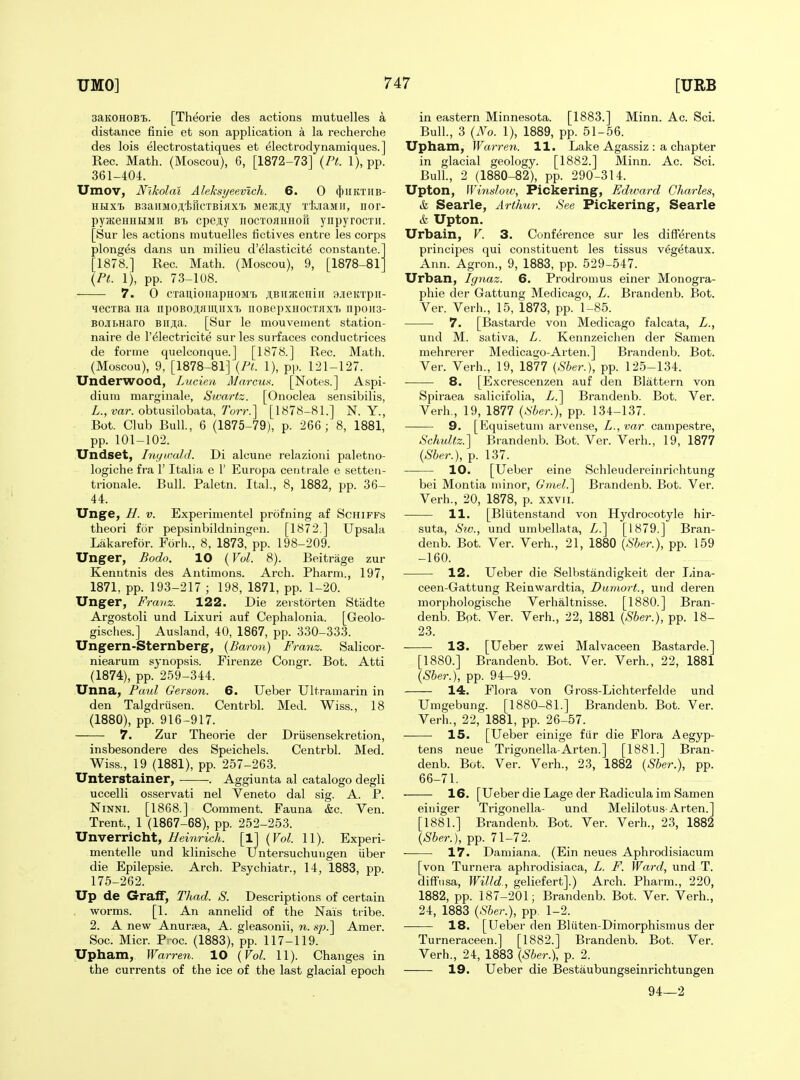 saKOHOBt. [Theorie des actions mutuelles a distance finie et son application a la recherche des lois electrostatiques et electrodynamiques.] Rec. Math. (Moscou), 6, [1872-73] {Pt. 1), pp. 361-404. Umov, Nikolai Aleksyeevlch. 6. 0 (j)iiKTiiB- HHxt B3aiiM0.a,tricTBiflxi Meatjiy xfaaMir, nor- pyajsHHHMii Bi cpeiy nocToaHnoR ynpyrocxii. [Sur les actions mutuelles fictives entre les corps plonges dans un milieu d'^lasticit6 constante. [1878.] Rec. Math. (Moscou), 9, [1878-81' \Pt. 1), pp. 73-108. 7. 0 CTau,ioiiapHOM'L ;i,BiijKeiiiii ajieicrpii- lecTBa iia iipoBO^fluuixi. noBepxHocTiixi. npon3- BOJTLHaro Bii;i,a. [Sur le mouvement station- naire de I'^lectricite sur les surfaces conductrices de forme quelconque.] [1878.] Rec. Math. (Moscou), 9, [1878-81] {Pi. 1), pp. 121-127. Underwood, Lucien MarcuK. [Notes.] Aspi- dium marginale, Sivartz. [Onoclea sensibilis, Z., mr. obtusilobata, 7W.] [1878-81.] N. Y., Bot. Club Bull., 6 (1875-79), p. 26G ; 8, 1881, pp. 101-102. Undset, Inyumld. Di alcune relazioui paletno- logiche fra 1' Italia e 1' Europa centiale e setteu- trionale. Bull. Paletn. Ital., 8, 1882, pp. 36- 44. Unge, H. V. Experimentel profning af Schiffs theori for pepsinbildningen. [1872.] Upsala Lakarefor. Forli., 8, 1873, pp. 198-209. Unger, Bodo. 10 {Vol. 8). Beitrage zur Kenutnis des Antimons. Arch. Pharm., 197, 1871, pp. 193-217 ; 198, 1871, pp. 1-20. Unger, Fravz. 122. Die zerstorten Stiidte Argostoli und Lixuri auf Cephalonia. [Geolo- gisches.] Ausland, 40, 1867, pp. 330-333. Ungern-Sternberg, {Baron) Franz. Salicor- niearum synopsis. Firenze Congr. Bot. Atti (1874), pp. 2.59-344. Unna, Paul Gerson. 6. TJeber Ultramarin in den Talgdrusen. Centrbl. Med. Wiss., 18 (1880), pp. 916-917. 7. Zur Theorie der Driisensekretion, insbesondere des Speichels. Centrbl. Med. Wiss., 19 (1881), pp. 257-26.3. Unterstainer, . Aggiunta al catalogo degli uccelli osservati nel Veneto dal sig. A. P. NiNNi. [1868.] Comment. Fauna &c. Ven. Trent., 1 (1867-68), pp. 252-253. Unverricht, Heinrich. [1] {Vol. 11). Experi- mentelle und klinische Untersuchuugen uber die Epilepsie. Arch. Psychiatr., 14, 1883, pp. 175-262. Up de Graff, Thad. S. Descriptions of certain worms. [1. An annelid of the Nais tribe. 2. A new Anuraea, A. gleasonii, n. sp.'\ Amer. Soc. Micr. P' oc. (1883), pp. 117-119. Upham, Warren. 10 {Vol. 11). Changes in the currents of the ice of the last glacial epoch in eastern Minnesota. [1883.] Minn. Ac. Sci. Bull., 3 {No. 1), 1889, pp. 51-56. Upham, Warren. 11. Lake Agassiz : a chapter in glacial geology. [1882.] Minn. Ac. Sci. Bull., 2 (1880-82), pp. 290-314. Upton, Winslow, Pickering, Edivard Charles, & Searle, Arthur. See Pickering, Searle & Upton. Urbain, V. 3. Conference sur les differents principes qui constituent les tissus veg^taux. Ann. Agron., 9, 1883, pp. 529-547. Urban, Ignaz. 6. Prodromus einer Monogra- phie der Gattung Medicago, L. Brandenb. Bot. Ver. Verh., 15, 1873, pp. 1-85. 7. [Bastarde von Medicago falcata, L., und M. sativa, L. Kennzeichen der Samen mehrerer Medicago-Arten.] Brandenb. Bot. Ver. Verh., 19, 1877 {Sber.), pp. 125-134. 8. [Excrescenzen auf den Blattern von Spiraea salicifolia, Z.] Brandenb. Bot. Ver. Verh., 19, 1877 {Sber.), pp. 134-137. 9. [Kquisetum arvense, Z., war campestre, Schultz.] Brandenb. Bot. Ver. Verh., 19, 1877 {Sber.), p. 137. 10. [Ueber eine Schleudereinrichtung bei Montia minor, Ginel.^ Brandenb. Bot. Ver. Verh., 20, 1878, p. xxvri. 11. [Blutenstand von Hydrocotyle hir- suta, Sw., und umbellata, Z.] [1879.] Bran- denb. Bot. Ver. Verh., 21, 1880 {Sber.), pp. 159 -160. 12. Ueber die Selbstandigkeit der Tiina- ceen-Gattung Reinwardtia, Dumort., und deren morphologische Verbal tnisse. [1880.] Bran- denb. Bot. Ver. Verh., 22, 1881 {Sber.), pp. 18- 23. 13. [Ueber zwei Malvaceen Bastarde.] [1880.] Brandenb. Bot. Ver. Verh., 22, 1881 {Sber.), pp. 94-99. 14. Flora von Gross-Lichterfelde und Umgebung. [1880-81.] Brandenb. Bot. Ver. Verh., 22, 1881, pp. 26-57. 15. [Ueber einige fiir die Flora Aegyp- tens neue Trigonella-Arten.] [1881.] Bran- denb. Bot. Ver. Verh., 23, 1882 {Sber.), pp. 66-71. 16. [Ueber die Lage der Radicula im Samen einiger Trigonella- und Melilotus-Arten.] [1881.] Brandenb. Bot. Ver. Verh., 23, 1882 {Sber.), pp. 71-72. 17. Damiana. (Ein neues Aphrodisiacum [von Turnera aphrodisiaca, L. F. Ward, und T. difFusa, Willd., geliefert].) Arch. Pharm., 220, 1882, pp. 187-201; Brandenb. Bot. Ver. Verb., 24, 1883 {Sber.), pp. 1-2. 18. [Ueber den Bliiten-Dimorphismus der Turneraceen.] [1882.] Brandenb. Bot. Ver. Verb., 24, 1883 {Sber.), p. 2. 19. Ueber die Bestaubungseinrichtungen 94—2