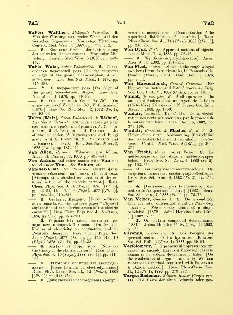 Val'ter [Walther], Aleksandr Petrovlch. 5. Von der Wirknng strahlender Warme auf den tierischen Organismus. Vorlautige Mitteilung. Centrbl. Med. Wiss., 5 (1867), pp. 770-772. 6. Eine neue Methode der Untersuchung des centralen Nervensystems. Vorlaufige Mit- teilung. Centrbl. Med. Wiss., 6 (1868), pp. 449- 452. Val'ts [Walz], Yakov Yakovlevlch. 6. 0 300- ciiopax'b BOAopocjieii pO;i,a [On the zoospores of Algae of the genus] Chamaesiphon, A. Br. et Grunoiv. Kiev Soc. Nat. Mem., 1, 1870, pp. 275-281. 7. 0 BOj;opocJiflxT> poji;a [On Algse of the genus] Scenodesmus, Meyen. Kiev Soc. Nat. Mem., 1, 1870, pp. 319-326. 8. 0 HOBOMh Bii;t'I> Vaucheria, DC. [On a new species of Vaucheria, DC, V. folliculata.] [1870.] Kiev Soc. Nat. Mem., 2, 1872 {No. 1), pp. 93-96. Val'ts [Walz], Yakov Yakovlevlch, &, Rishavi, Lyudvig Atbertovich. CniicoKt KCi-ieKuiii miik- coMimeTOBT. II rpii6oBT>, co6paHHHX'b A. C. Poro- • BHHejn>, i\. il. BAJihueM'b ii JI. Piiiiiabii. [List of the collection of Myxomycetes and Fungi made by A. S. RogovTch, Ya. Ya. Val'ts and L. RiSHAvi.] [1870.] Kiev Soc. Nat. Mem., 2, 1872 (.Vo. 2), pp. 187-195. Van Allen, Herman. Viburnum prunifolium. Amer. Jl. Pharm., 52, 1880, pp. 439-443. Van Ankum and other names with Van not found under Van. See Ankum, etc. Van-der-Vliet, Petr Petrovlch. OnHTl ({)ii3ii- lecKaro o6bflCHeHifl BHtraHiixT) jiitiRcTBifr TOKa. [Attempt at a physical explanation of the ex- ternal action of the electric current.] Russ. Chem. Phys. Soc. Jl., 8 {Phys.), 1876 UPt. 1)], pp. 62-81, 161-175; 9 {Phys.), 1877 [{Pt. 1)], pp. 195-214, 219-251. 2. OTBtrt r. lIlBEjiOBy. [Reply to Shve- Dov's remarks (on the author's paper  Physical explanation of the external action of the electric current).] Russ. Chem. Phys. Soc. Jl., 8 {Phys.), 1876 [{PL 1)], pp. 273-284. 3. 0 paBHOBiciir 9.ieKTpiiiecTBa na npo- BOji,HiiKax'b II TeopsMi IIOACCOHa. [On the equi- librium of electricity on conductors, and on Poisson's theorem.] Russ. Chem. Phys. Soc. Jl., 9 {Ph>/s.), 1877 [{PL 1)], pp. 135-142; 10 {Phys.), 1878 [{PL 1)J, pp. 35-38. 4. 3aMtTKa Teopiii TOKa. [Note on the theory of the electric current.] Russ. Chem. Phys. Soc. Jl., 10 {Phys.), 1878 [{PL 1)], pp. 111- 123. 5. HtKOTOpHH ({)OpMyjIH II3Tj 9.ieKTpoji,ii- HaMiiKii. [Some formulae in electrodynamics.] Russ. Phys.-Chem. Soc. Jl., 12 {Phys.), 1880 [{PL 1)J, pp. 248-254. 6. /I,oKa3aTejibCTBO pacnpejijieHia sickt^- ^ecTBa no noBepxHOCTii. [Demonstration of the superficial distribution of electricity.] Russ. Phys.-Chem. Soc. JL, 14 {Phys.), 1882 [{PL 1)], pp. 240-251. Van Dyck, F. C. Apparent motions of objects. Amer. Micr. Jl., 3, 1882, pp. 72-73. 2. Significant angle [of aperture]. Amer. Micr. Jl., 3, 1882, pp. 154-155. Van Fleet, Walter. Notes on the rough-winged swallow (Hirundo serripennis), in Pennsylvania. Cambr. (Mass.), Ornith. Club Bull., 1, 1876, pp. 9-11. Van Haesendonck, Gerard ConstanL For biographical notice and list of works see Belg. Soc. Bot. Bull., 21, 1882 (C. P.), pp. 18-19. Vaniot, {le rev. pere) E. MoUusques recueillis au sud d'Amiens dans un rayon de 2 lieues (1876-1877) (76 especes). N. France Soc. Linn. Mem., 5, 1883, pp. 1-53. Vanlair, Constant. 3 (Vol. 11). De la regene- ration des nerfs periph^riques par le proc^de de la suture tubulaire. Arch. Biol., 3, 1882, pp. 379-496. Vanlair, Constant, & Masius, /. B. V. 3. Ueber einen neuen Abkommling [Stercobilin] des Gallenfarbstoffs ira Darminhalt. [Ueber- setzL] Centrbl. Med. Wiss., 9 (1871), pp. 369- 371. Van Tricht, {le rev. pere) Victor. 2. La m^teorologie et les stations met^orologiques beiges. Brux. Soc. Sci. Ann., 4, 1880 {PL 2), pp. 193-259. 3. Les enregistreurs en meteorologie. De- scription d'un nouveau meteorographe electrique. Brux. Soc. Sci. Ann., 6, 1882 {PL 2), pp. 153- 227. 4. [Instrument pour la mesure approxi- mative de I'evaporation de I'eau.] [1882.] Brux. Soc. Sci. Ann., 7, 1883 {PL 1), pp. 75-76. Van Velzer, Charles A. 2. On a condition that the total diflferential equation Pdx + Qdy + Rdz -I- ... -I- Tdv = 0 may admit of a single primitive. [1879.] Johns Hopkins Univ. Circ, [1], 1882, p. 35. 3. On certain compound detei'minants. [1881.] Johns Hopkins Univ. Circ, [1], 1882, p. 132. Varenne, Andre de. 5. Sur I'origine des spermatozoides chez les hydraires. Finist^re Soc. Sci. Bull., 4 {Fasc. 1), 1882, pp. 89-91. Varfolomeev, V. 0 paspymeHiii opraHiiiecKiixii TitaHen no cnocofiy BEjiEPa ii 3ii6oJibji,a cpaBHH- xejibHO CO cnoco6oM'b $PE3EHiyca n Ba6o. [On the combustion of organic tissues by Wohler &, Siebold's method compared with Fresenius & Babo's method.] Russ. Phys.-Chem. Soc JL, 12 {PL 1), 1880, pp. 279-282. Vargas-Bedemar, Eduard Romeo {Graf) von 10. Die Reste der alten Atlantis, oder geo-