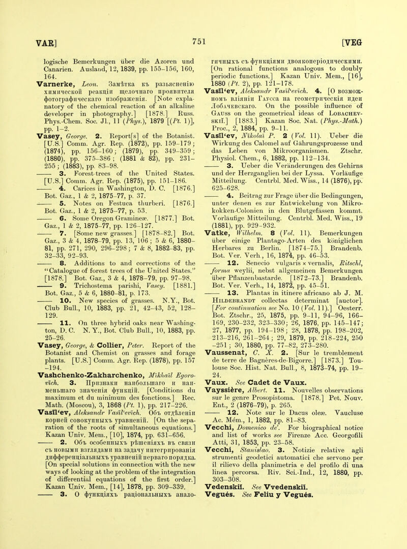 logische Bemerkungen iiber die Azoren und Canarien. Ausland, 12, 1839, pp. 155-156, 160, 164. Varnerke, Leon. SaMlsTKa kt> pasLHCHeHiio xiiMiiHecKofi peaKuiii meJiOHHaro npoHBiixejiH 4)OTorpa(})ii4ecKaro iisoSpaKeHiii. [Note expla- natory of the chemical reaction of an alkaline developer in photography.] [1878.] Russ. Phys.-Chem. Soc. Jl., 11 {Phys.), 1879 [{Pt. 1)], pp. 1-2. Vasey, George. 2. Report[s] of the Botanist. [U.S.] Comm. Agr. Rep. (1872), pp. 159-179 ; (1874), pp. 156-160; (1879), pp. 349-359; (1880), pp. 375-386 ; (1881 & 82), pp. 231- 255 ; (1883), pp. 83-98. 3. Forest-trees of the United States. [U.S.] Coram. Agr. Rep. (1875), pp. 151-186. 4. Carices in Washington, D. C. [1876.] Bot. Gaz., 1 & 2, 1875-77, p. 37. 5. Notes on Festuca thurberi. [1876.] Bot. Gaz., 1 & 2, 1875-77, p. 53. 6. Some Oregon Graminese. [1877.] Bot. Gaz., 1 & 2, 1875-77, pp. 126-127. 7. [Some new grasses.] [1878-82.] Bot. Gaz., 3 & 4, 1878-79, pp. 13, 106 ; 5 & 6, 1880- 81, pp. 271, 290, 296-298; 7 & 8, 1882-83, pp. 32-33, 92-93. 8. Additions to and corrections of the Catalogue of forest trees of the United States. [1878.] Bot. Gaz., 3 & 4, 1878-79, pp. 97-98. 9. Trichostema parishi, Vasey. [1881.] Bot. Gaz., 5 & 6, 1880-81, p. 173. 10. New species of grasses. N.Y., Bot. Club Bull., 10, 1883, pp. 21, 42-43, 52, 128- 129. 11. On three hybrid oaks near Washing- ton, D. C. N. Y., Bot. Club Bull., 10, 1883, pp. 25-26. Vasey, George, & Collier, Peter. Report of the Botanist and Chemist on grasses and forage plants. [U.S.] Comm. Agr. Rep. (1878), pp. 157 -194. Vashchenko-Zakharchenko, Mikhail Egoro- mch. 3. E[pii3HaKii Han6oiBniaro h naii- MeHbmaro SHaqcHia (})yHKii,iri. [Conditions du maximum et du minimum des fonctions.] Rec. Math. (Moscou), 3, 1868 {Pt. 1), pp. 217-226. Vasil'ev, Aleksandr Vasil^evlch. 06'b OTj!;i.'ieHiii KopHBH coBOKynHHX'b ypaBHeHifi. [On the sepa- ration of the roots of simultaneous equations.] Kazan Univ. Mem., [10], 1874, pp. 631-656. 2. 06% ocodeHHHX'B pimeHijixi, cBaair cb HOBBiMii B3rjiiiji,aMH Ha 3aji,aiy iiHTerpiipoBaHia ji;n(})(|)epeHitiajii>Htixt ypaBHeaiil iiepBaro nopajiita. [On special solutions in connection with the new ways of looking at the problem of the integration of differentic.1 equations of the first order.] Kazan Univ. Mem., [14], 1878, pp. 309-339. 3. 0 (})yHKi],iflxi) pan,ioHajibHHxi> anajio- rHHHHXTj cTy (j)yHKi];iflMii j;BOflKonepioji;iiHecKiiMH. [On rational functions analogous to doubly periodic functions.] Kazan Univ. Mem., [16], 1880 {Pt. 2), pp. 121-178. Vasil'ev, Aleksandr Vasll'ev'ich. 4. [0 bosmojk- HOM'b BJiiflHiii TAycca Ha reoMexpii^ecKia nji,eH JIo6AHEBCKaro. On the possible influence of Gauss on the geometrical ideas of Lobachev- SKii.] [1883.] Kazan Soc. Nat. [Phys.-Math.) Proc, 2, 1884, pp. 9-11. Vasil'ev, Nikolai P. 2 {Vol. 11). Ueber die Wirkung des Calomel auf Gahrungsprozesse und das Leben von Mikroorganismen. Ztschr. Physiol. Chem., 6, 1882, pp. 112-134. 3. Ueber die Veranderungen des Gehirns und der Herzganglien bei der Lyssa. Vorlaufige Mitteilung. Centrbl. Med. Wiss., 14 (1876), pp. 625-628. 4. Beitrag zur Frage iiber die Bedingungen, unter denen es zur Entwickelung von Mikro- kokken-Colonien in den Blutgefassen kommt. Vorlaufige Mitteilung. Centrbl. Med. Wiss., 19 (1881), pp. 929-932. Vatke, Wilhelm. 8 {Vol. 11). Bemerkungen iiber einige Plantago-Arten des koniglichen Herbares zu Berlin. [1874-75.] Brandenb. Bot. Ver. Verb , 16, 1874, pp. 46-53. 12. Senecio vulgaris x vernalis, Ritschl, forma wej'lii, nebst allgemeinen Bemerkungen iiber Pflanzenbastarde. [1872-73.] Brandenb. Bot. Ver. Verb., 14, 1872, pp. 45-51. 13. Plantas in itinere africano ab J. M. HiLDEBRANDT coUectas determinat [auctor]. \^For continuation see No. 10 (Vol. 11).] Oesterr. Bot. Ztschr., 25, 1875, pp. 9-11, 94-96, 166- 169, 230-232, 323-330; 26, 1876, pp. 145-147; 27, 1877, pp. 194-198; 28, 1878, pp. 198-202, 213-216, 261-264; 29, 1879, pp. 218-224, 250 -251 ; 30, 1880, pp. 77-82, 273-280. Vaussenat, C. X. 2. [Sur le tremblement de terre de Bagneres-de-Bigorre.] [1873.] Tou- louse Soc. Hist. Nat. Bull, 8, 1873-74, pp. 19- 24. Vaux. See Cadet de Vaux. Vayssi^re, Albert. 11. Nouvelles observations sur le genre Prosopistoma. [1878.] Pet. Nouv. Ent., 2 (1876-79), p. 265. 12. Note sur le Dacus olese. Vaucluse Ac. Mem., 1, 1882, pp. 81-83. Vecchi, Domenico de'. For biographical notice and list of works see Firenze Acc. Georgofili Atti, 31, 1853, pp. 23-58. Vecchi, Stanislao. 3. Notizie relative agli strumenti geodetici automatici che servono per il rilievo della planimetria e del profile di una linea percorsa. Riv. Sci.-Ind., 12, 1880, pp. 303-308. Vedenskii. See Vvedenskii. Vegues. See Feliu y Vegues.