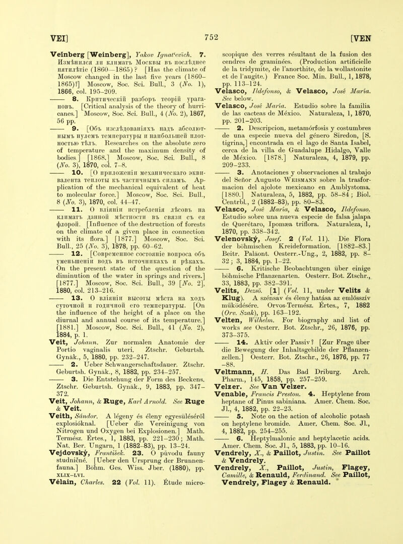 Veinberg [Weinberg], Yakov Ignat'evich. 7. Il3M'{;HII.lICfl .111 KJIIIMaXTj MOCKBH B't iiocji'ljjiHee nflTiiJi'Mie (1860—1865) ? [Has the climate of Moscow changed in the last five years (1860- 1865)?] Moscow, Soc. Sci. Bull., 3 {No. 1), 1866, col. 195-209. 8. KpiiTH^ecKifi pa36opT> xeopifi ypara- HOB'B. [Critical analysis of the theory of hurri- canes.] Moscow, Soc. Sci. Bull, 4 {No. 2), 1867, 56 pp. 9. [06t. iiscji'fejtOBaHijix'B iia;i;T> aficojrioT- HHMi HyjieMt TeMiiepaxypH ii Han6oJii>iiieri njroT- HOCTbK) TijiT.. Researches on the absolute zero of temperature and the maximum density of bodies ] [1868.] Moscow, Soc. Sci. Bull., 8 {No. 3), 1870, col. 7-8. 10. [0 iipirji03teHii[ MexaHiiiecKaro 9KBir- BajieHxa Ten.iOTti ki MacTiiMHUsn. ciiJiaMX.. Ap- plication of the mechanical equivalent of heat to molecular force.] Moscow, Soc. Sci. Bull., 8 {No. 3), 1870, col. 44-47. 11. 0 B.iiiflHiii iiCTpeS.ieHifl Jii;coBT> na K-niiMaxT. ji,aHHott M'fecxHocxii Bx> CBii3ii ct ea (J)jiopori. [Influence of the destruction of forests on the climate of a given place in connection with its ilora.] [1877.] Moscow, Soc. Sci. Bull., 25 {No. 3), 1878, pp. 60-62. 12. [CoBpesieHHoe cocxoiJHie Bonpoca o6'l yMeHhiueHiii BOit bi> HcxoMHiiKaxx> \\ pIsKaxi. On the present state of the question of the diminution of the water in springs and rivers.] [1877.] Moscow, Soc. Sci. Bull., 39 [No. 2], 1880, col. 213-216. 13. 0 BJiiflHiii BHCOXHI Micxa na xojii> cyxoHHOH ir rojiiiiiHori ero xennepaxypH. [On the influence of the height of a place on the diurnal and annual course of its temperature.] [1881.] Moscow, Soc. Sci. Bull., 41 {No. 2), 1884, p. 1. Veit, Johann. Zur normalen Anatomie der Portio vaginalis uteri. Ztschr. Geburtsh. Gynak., 5, 1880, pp. 232-247. 2. Ueber Schwangerschaftsdauer. Ztschr. Geburtsh. Gynak., 8, 1882, pp. 234-257. 3. Die Entstehung der Form des Beckens. Ztschr. Geburtsh. Gynak., 9, 1883, pp. 347- 372. Veit, Johann, k Ruge, Karl Arnold. See Ruge & Veit. Veith, Sdndor. A l^geny ^s eleny egyesiil^serdl explosi6knal. [Ueber die Vereinigung von Nitrogen und Oxygen bei Explosionen. ] Math. Termesz. Ertes., 1, 1883, pp. 221-230; Math. Nat. Ber. Ungarn, 1 (1882-83), pp. 13-24. Vejdovsky, Frantisek. 23. O puvodu fauny studnicnd [Ueber den Ursprung der Brunnen- fauna.] Bohm. Ges. Wiss. Jber. (1880), pp. XLIX-LVI. Velain, Charles. 22 {Vol. 11). ^Itude micro- scopique des verres resultant de la fusion des cendres de gramin^es. (Production artificielle de la tridymite, de I'anorthite, de la wollastonite et de I'augite.) France Soc. Min. Bull, 1, 1878, pp. 113-124. Velasco, Ildefonso, & Velasco, Jose Maria. See below. Velasco, Jose Maria. Estudio sobre la familia de las cacteas de Mexico. Naturaleza, 1, 1870, pp. 201-203. 2. Descripcion, metam6rfosis y costumbres de una especie nueva del genero Siredon, [S. tigrina,] encontrada en el lago de Santa Isabel, cerca de la villa de Guadalupe Hidalgo, Valle de Mexico. [1878.] Naturaleza, 4, 1879, pp. 209-233. 3. Anotaciones y observaciones al trabajo del Sefior Augusto Weismann sobre la trasfor- macion del ajolote mexicano en Amblystoma. [1880.] Naturaleza, 5, 1882, pp. 58-84; Biol Centrbl, 2 (1882-83), pp. 80-83. Velasco, Jose Maria, & Velasco, Ildefoyiso. Estudio sobre una nueva especie de falsa jalapa de Queretaro, Ipomsea triflora. Naturaleza, 1, 1870, pp. 338-342. Velenovsky, Josef. 2 {Vol. 11). Die Flora der bohmischen Kreideformation. [1882-83.] Beitr. Palaont. Oesterr.-Ung., 2, 1882, pp. 8- 32 ; 3, 1884, pp. 1-22. 6. Kritische Beobachtungen iiber einige bohmische Pfianzenarten. Oesterr. Bot. Ztschr.j 33, 1883, pp. 382-391. Velits, Dezso. [1] {Vol. 11, under Velits & Klug). A szensav es ^leny hatasa az emlcissziv mukod^s^re. Orvos-Term^sz. Ertes., 7, 1882 {Orv. Szak), pp. 163-192. Velten, Wilhelm. For biography and list of works see Oesterr. Bot. Ztschr., 26, 1876, pp. 373-375. 14. Aktiv oder Passiv ? [Zur Frage uber die Bewegung der Inhaltsgebilde der Pflanzen- zellen.] Oesterr. Bot. Ztschr., 26, 1876, pp. 77 -88. Veltmann, H. Das Bad Driburg. Arch. Pharm., 145, 1858, pp. 257-259. Velzer. See Van Velzer. Venable, Francis Preston. 4. Heptylene from heptane of Pinus sabiniana. Amer. Chem. Soc. Jl, 4, 1882, pp. 22-23. 5. Note on the action of alcoholic potash on heptylene bromide. Amer, Chem. Soc. Jl, 4, 1882, pp. 254-255. 6. Heptylmalonic and heptylacetic acids. Amer. Chem. Soc. Jl, 5, 1883, pp. 10-16. Vendrely, X, & Paillot, Justin. See Paillot & Vendrely. Vendrely, X, Paillot, Justin, Flagey, Camille, & Renauld, Ferdinand. See Paillot, Vendrely, Flagey & Renauld.