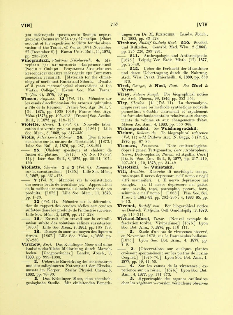 MR Ha6jiH)ji;eHifl npoxoa;ji;eHiji Benepu iiepe^.t jliiCKOMi CojiHiia BT> 1874 roj;y 27 hoh6pk. [Short account of the expedition to Chitu for the obser- vation of the Transit of Venus, 1874 November 27 (December 8).] Kazan Univ. Bull, 11,1875, pp. 235-239. Vinogradskii, Vladimir Nlkolaevich. 4. Ma- TepiajiBi AJiK oiiMaTOJoriii ciBepo-BOCTOiHofi Pocciii n Cii6npir. Pe3y.iBTaTR 5-tii Ji-tTHiixT) MeTeopo-iorniecKiixi HaCjioieHiii npii Bhtckomt. seJiCKOMT. yiiiJiiim'fe. [Materials for the climat- ology of north-east Russia and Siberia. Results of 5 years meteorological observations at the Viatka College.] Kazan Soc. Nat. Trans., 7 {No. 6), 1878, 30 pp. Vinson, Auguste. 13 {Vol. 11). M^moire sur les essais d'acclimatation des arbres a quinquina a I'ile de la Reunion. France Soc. Agr. Bull., 9 [34], 1874, pp. 1038-1046; France Soc. Agr. Mem. (1875), pp. 405-413 ; [France] Soc. Acclim. Bull., 2, 1875, pp. 118-125. Violette, Henri. 1 {Vol. 6). Nouvelle fabri- cation des vernis gras au copal. [1861.] Lille Soc. Mem., 8, 1862, pp. 317-330. Violle, Jules Louis Gabriel. 24. [Des theories modernes sur la nature de I'electricite.] [1873.] Isere Soc. Bull., 5, 1876, pp. 287, 288-294. 25. [Chaleur specifique et chaleur de fusion du platine.] [1877.] \Cf. No. 13 (Fo^. 11).] Isere Soc. Bull., 8, 1879, pp. 20-21, 107- 120. Viollette, Charles. 1 & 2 {Vol. 8). Memoire sur la sursaturation. [1865.] Lille Soc. Mem., 3, 1867, pp. 361-478. 7 (Vol. 8). Memoire sur la constitution des sucres bruts de troisieme jet. Appreciation de la methode commerciale d'incineration de ces produits. [1872.] Lille Soc. Mem., 11, 1873, pp. 1-28. 12 {Vol. 11). Memoire sur la determina- tion du rapport des cendres reelles aux cendres sulfatees dans les produits de I'industrie sucriere. Lille Soc. Mem., 2, 1876, pp. 217-228. 15. Extrait d'un travail sur la cristalli- sation subite des solutions salines sursaturees. [I860.] Lille Soc. Mem., 7, 1861, pp. 185-199. 16. Dosage du sucre au moyen des liqueurs titrees. [1867.] Lille Soc. Mem., 4, 1868, pp. 97-236. Virchow, Ka,rl. Das Kehdinger Moor und seine landwirtschaftliche Meliorirung durch Marsch- boden. [Geognostisches.] Landw. Jbiich., 9, 1880, pp. 999-1038. 2. Ueber die Einwirkung des benzoesauren und des salicylsauren Natrons auf den Eiweiss- umsatz im Korper. Ztschr. Physiol. Chem., 6, 1882, pp. 78 -93. 3. Das Kehdinger Moor, eine chemisch- geologische Studie. Mit einleitenden Bemerk- ungen von Dr. M. Fleischer. Landw. Jbiich., 12, 1883, pp. 83-128. Virchow, Rudolf Ludwig Karl. 210. Stachel- und RiflFzellen. Centrbl. Med. Wiss., 2 (1864), pp. 225-226, 289-291. 211. Anthropologie und Anthropogenie. [1878.] Leipzig Ver. Erdk. Mitth. (17), 1877, pp. 25-40. 212. Ueber die Perlsucht der Hausthiere und deren Uebertragung durch die Nahrung. Arch. Wiss. Prakt. Thierheilk., 6, 1880, pp. 352 -370. Viret, Georges, & Noel, Paul. See Noel & Viret. Virey, Julian Joseph. For biographical notice see Arch. Pharm., 98, 1846, pp. 353-354. Viry, Charles. [1] {Vol. 11). La thermodyna- mique resumee ou methode synthetique nouvelle permettant d'etablir clairement et rapidement les formules fondanientales relatives aux change- ments de volume et aux changements d'etat. Macon Ac. Ann., 4, 1883, pp. 353-368. Vishnegradski. See Vuishnegradskii. Visiani, Roberto de. To biographical reference {Vol. 11) add Padova Acc. N. Saggi, 8 {Pt. 2), 1870, pp. 67-86. Vismara, Francesco. [Note emitterologiche. Sopra i generi Tettigometra, Lair., Aphrophora, Germ., Deltocephalus, Burm., ed Agallia, Curt.'\ [Italia] Soc. Ent. Bull., 9, 1877, pp. 217-219, 297-301 ; 10, 1878, pp. 34-42. Vissotskii. See Vuisotskii. Viti, Artialdo. Ricerche di morfologia compa- rata sopra il nervo depressore nell' uomo e negli altri mammiferi. i. II nervo depressore nel coniglio. [ii. II nervo depressore nel gatto, cane, ca-\-allo, topo, porcospino, pecora, bove, scimmia e nell' uomo.] [1883.] Pisa Soc. Sci. Proc, 3, 1881-83, pp. 282-285; 4, 1883-85, pp. 9-13. Vivenot, Rudolf von. For biographical notice see Deutsch. Vrtljschr. Oeff. Gsndlitspflg., 2,1870, pp. 313-314. Viviand-Morel, Victor. [Nouvel exemple de fasciation tordue. Viviparisme.] [1875.] Lyon Soc. Bot. Ann., 3, 1876, pp. 110-111. 2. Etude d'un cas de virescence observe, en Novembre 1875, sur le Ranunculus buUatus. [1875.] Lyon Soc. Bot. Ann., 4, 1877, pp. 7-9. 3. [Observations sur quelques plantes croissant spontanement sur les platras de I'usine Coignet.] [1875-76.] Lyon Soc. Bot. Ann., 4, 1877, pp. 39, 44-50. 4. Sur les causes de la virescence; ex- perience sur un rosier. [1876.] Lyon Soc. Bot. Ann., 4, 1877, pp. 171-173. 5. Hypertrophie des organes caulinaires chez les vegetaux :—torsion vesiculeuse observee