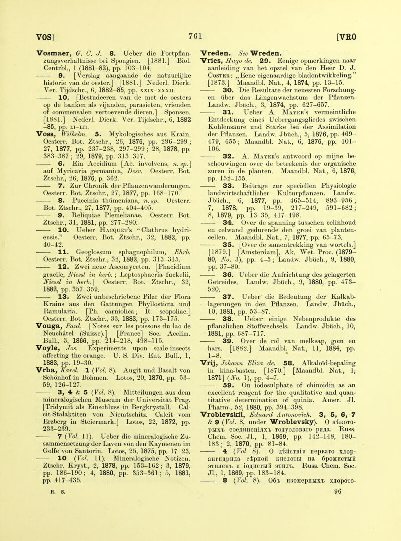 Vosmaer, G. C. J. 8. Ueber die Fortpflan- zungsverhaltnisse bei Spongien. [1881.] Biol. Centrbl, 1 (1881-82), pp. 103-104. 9. [Verslag aangaande de natuurlijke historie van de oester.] [1881.] Nederl. Dierk. Ver. Tijdschr., G, 1882-85, pp. xxix-xxxii. 10. [BeKstudeeren van de met de oesters op de banken als vijanden, parasieten, vrienden of commensalen vertoevende dieren.] Sponsen. [1881.] Nederl. Dierk. Ver. Tijdschr., 6, 1882 -85, pp. LI-LII. Voss, Wilhelm. 5. Mykologisches aus Krain. Oesterr. Bot. Ztschr., 26, 1876, pp. 296-299; 27, 1877, pp. 237-238, 297-299; 28, 1878, pp. 383-387 ; 29, 1879, pp. 313-317. 6. Ein Aecidiuni [Ae. involvens, n. s^j.] auf Myricaria geruianioa, Desv. Oesterr. Bot. Ztschr., 26, 1876, p. 362. 7. Zur Chronik der Pflanzenwanderungen. Oesterr. Bot. Ztschr., 27, 1877, pp. 168-170. 8. Puccinia thiimeniana, n. sp. Oesterr. Bot. Ztschr., 27, 1877, pp. 404-405. 9. Reliquiae Plemelianae. Oesterr. Bot. Ztschr., 31, 1881, pp. 277-280. 10. Ueber Hacquet's  Clathrus hydri- ensis. Oesterr. Bot. Ztschr., 32, 1882, pp. 40-42. 11. Geoglossum sphagnophilum, EJivh. Oesterr. Bot. Ztschr., 32, 1882, pp. 313-315. 12. Zwei neue Asconiyceten. [Phacidium gracile, Niessl i7i herb.; Leptospliaeria fuckelii, Niessl in herb.] Oesterr. Bot. Ztschr., 32, 1882, pp. 357-359. 13. Zwei unbeschriebene Pilze der Flora Krains aus den Gattungen Phyllosticta und Ramularia. [Ph. carniolica; R. scopoliae.] Oesterr. Bot. Ztschr., 33, 1883, pp. 173-175. Vouga, Pmd. [Notes sur les poissons du lac de Neuchatel (Suisse).] [France] Soc. Acclini. Bull., 3, 1866, pp. 214-218, 498-515. Voyle, Jos. Experiments upon scale-insects affecting the orange. U. S. Div. Ent. Bull, 1, 1883, pp. 19-30. Vrba, Karel. 1 {Vol. 8). Augit und Basalt von Schonhof in Bohmen. Lotos, 20, 1870, pp. 53- 59, 126-127. 3, 4 & 5 {Vol. 8). Mitteilungen aus dem mineralogischen Museum der Universitat Prag. [Tridymit als Einschluss in Bergkrystall. Cal- cit-Stalaktiten von Niemtschitz. Calcit vom Erzberg in Steiermark.] Lotos, 22, 1872, pp. 233-239. 7 (Vol. 11). Ueber die mineralogische Zu- sammensetzung der Laven von den Kaymenen im Golfe von Santorin. Lotos, 25, 1875, pp. 17-23. 10 {Vol. 11). Mineralogische ISTotizen. . Ztschr. Kryst., 2, 1878, pp. 153-162 ; 3, 1879, pp. 186-190; 4, 1880, pp. 353-361; 5, 1881, pp. 417-435. Vreden. See Wreden. Vries, Hugo de. 29. Eenige opmerkingen naar aanleiding van het opstel van den Heer D. J. CosTEE: ,,Eene eigenaardige bladontwikkeling. [1873.] Maandbl. Nat., 4, 1874, pp. 13-15. 30. Die Resultate der neuesten Forschung- en liber das Liingenwachstum der Pflanzen. Landw. Jbiich., 3, 1874, pp. 627-657. 31. Ueber A. Mayer's vermeintliche Entdeckung eines Uebergangsgliedes zwischen Kohlensaure und Starke bei der Assimilation der Pflanzen. Landw. Jbiich., 5, 1876, pp. 469- 479, 655; Maandbl. Nat., 6, 1876, pp. 101- 106. 32. A. Mayek's antwoord op mijne be- schouwingen over de beteekenis der organische zuren in de planten. Maandbl. Nat., 6, 1876, pp. 152-155. 33. Beitrage zur speciellen Physiologic landwirtschaftlicher Kulturpflanzen. Landw. Jbiich., 6, 1877, pp. 465-514, 893-956 ; 7, 1878, pp. 19-39, 217-249, 591-682 ; 8, 1879, pp. 13-35, 417-498. 34. Over de spanning tusschen celinhoud en celwand gedurende den groei van planten- cellen. Maandbl. Nat., 7, 1877, pp. 65-73. 35. [Over de samentrekking van wortels.] [1879.] [Amsterdam], Ak. Wet. Proc. (1879- 80, No. 3), pp. 4-5; Landw. Jbiich., 9, 1880, pp. 37-80. 36. Ueber die Aufrichtung des gelagerten Getreides. Landw. Jbiich., 9, 1880, pp. 473- 520. 37. Ueber die Bedeutung der Kalkab- lagerungen in den Pflanzen. Landw. Jbiich., 10, 1881, pp. 53-87. 38. Ueber einige Nebenprodukte des pflanzlichen Stofl'wechsels. Landw. Jbiich., 10, 1881, pp. 687-717. 39. Over de rol van melksap, gom en bars. [1882.] Maandbl. Nat., 11, 1884, pp. 1-8. Vrij, Johann Eliza de. 58. Alkaloid-bepaling in kina-basten. [1870.] [Maandbl. Nat., 1, 1871] {No. 1), pp. 4-7. 59. On iodosulphate of chinoidin as an excellent reagent for the qualitative and quan- titative determination of quinia. Amer. Jl. Pharm., 52, 1880, pp. 394-398. Vroblevskii, Eduard Antonovlch. 3, 5, 6, 7 & 9 (Vol. 8, under Wroblevsky). 0 hIskoto- pnxT> coeji;iiHeHiflXT> xojiyojiOBaro paAa. Russ. Chem. Soc. JL, 1, 1869, pp. 142-148, 180- 183 ; 2, 1870, pp. 81-84. 4 {Vol. 8). 0 ;iiifiCTBii[ nepsaro xjiop- aHriiji,pirji,a cipHofi kiicioth Ha 6poMiiCTHiR 9TiiJieHi) II iojtiiCTiiifi 9THJi'B. Russ. Chem. Soc. Jl., 1, 1869, pp. 183-184. 8 {Vol. 8). 06'B iisoMepHHxi. xjiopoTO- B. S. 96