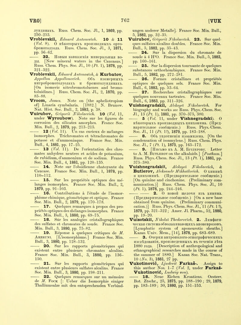 JiyHSHHax'B. Russ. Chem. Soc. Jl., 1, 1869, pp. 250-253. Vroblevskii, J&duard Antonovich. 10 & 11 (Vol. 8). 0 HiiKOTOpHXl lipOII.3BOJi;HIJXT> OpTO- 6poMOTOJ[yoJia. Russ. Chem. Soc. Jl., 3, 1871, pp. 56-62. 32. HoBHfl KaBitascitiji MiiHepa.ii>HLM bo- ;^£I. [New mineral waters in the Caucasus.] Russ. Chem. Phys. Soc. Jl., 10 (Ft. 1), 1878, pp. 321-322. Vroblevskii, ^duard Antonovich, & Kurbatov, Appollon Aj)pollo7iovtch. 06'J> iisoMepHBix'b HiiTpodpoMOTOJiyo.iiaxT) ir 6poMOTOjyiiji;iiHax'i>. [On isomeric nitrobromotoluenes and bromo- toluidines.] Russ. Chem. Soc. JL, 2, 1870, pp. 85-88. Vroom, James. Note on [the apheliotropism of] Li naria cymbalaria. [1882.] N. Brunsw. Nat. Hist. Soc. Bull., 2, 1883, p. 38. Vuirubov, Grlgoril Nikolaevlch. 10 {Vol. 11, under Wyroubow). Note sur les figures de corrosion des silicates amorphes. France Soc. Min. Bull, 2, 1879, pp. 213-215. 12 {Vol. 11). Un cas curieux de melanges isomorphes. Trichromates et tetrachromates de potasse et d'ammoniaque. France Soc. Min. Bull., 4, 1881, pp. 17-25. 13 {Vol. 11). De I'orientation des chro- mates anhydres neutres et acides de potassium, de rubidium, d'ammonium et de sodium. France Soc. Min. Bull., 4, 1881, pp. 120-135. 14. Note sur I'obsidienne chatoyante du Caucase. France Soc. Min. Bull., 1, 1878, pp. 110-112. 15. Sur les propri^tes optiques des me- langes isomorphes. France Soc. Min. Bull, 2, 1879, pp. 91-103. 16. Contributions a I'^tude de I'isomor- phisme chimique, geometrique et optique. France Soc. Min. Bull, 2, 1879, pp. 170-178. 17. Quelques remarques a propos des pro- pri^tes optiques des melanges isomorphes. France Soc. Min. Bull, 3, 1880, pp. 69-75. 18. Sur les analogies cristallographiques des sulfates et chromates de soude. France Soc. Min. Bull, 3, 1880, pp. 75-82. • 19. Reponse a quelques critiques de M. Arzruni. [L'isomorphisme.] France Soc. Min. Bull, 3, 1880, pp. 128-132. 20. Sur les rapports geometriques qui existent entre plusieurs chromates alcalins. France Soc. Min. Bull, 3, 1880, pp. 136- 150. 21. Sur les rapports geometriques qui existent entre plusieurs sulfates alcalins. France Soc. Min. Bull, 3, 1880, pp. 198-211. 22. Quelques remarques sur un memoire de M. FocK [: Ueber die Isomorphie einiger Thalliumsalze mit den entsprechenden Verbind- ungen anderer Metalle]. France Soc. Min. Bull, 5, 1882, pp. 32-35. Vuirubov, Gi-lgorii NlkolaeMch. 23. Sur quel- ques sulfates alcalins doubles. France Soc. Min. Bull, 5, 1882, pp. 35-43. 24. Sur la dispersion du chroraate de soude a 4 H=0. France Soc. Min. Bull, 5, 1882, pp. 160-161. 25. Sur la disper.sion tournante de quelques substances orthorhombiques. France Soc. Min. Bull, 5, 1882, pp. 272-281. 26. Formes cristallines et propriet^s optiques de quelques sels. France Soc. Min. Bull, 6, 1883, pp. 53-64. 27. Recherches cristallographiques sur quelques nouveaux tartrates. France Soc. Min. Bull, 6, 1883, pp. 311-326. Vuishnegradskii, Aleksyei Nikolaevlch. For biography and works see Russ. Phys.-Chem. Soc. Jl, 13 {Pt. 1), 1881, pp. 370-375, 380. 5 {Vol. 11, under Vishnegradski). 0 HliKOTopuxi npoii3BOji,Hiiix'B ii,iiHX0HiiHa. (IIpc;;- BapirxejibHoe coo6iu,eHie.) Russ. Phys.-Chem. Soc. Jl, 11 {Pt. 1?), 1879, pp. 183-188. 8. 06t> ynj[OTHeHiii iiaoaMifJieHa. [On the condensation of isoamylene.] Russ. Chem. Phys. Soc. Jl, 7 {Pt. 1), 1875, pp. 165-172. 9. [ITiiCLMO ktj a. M. ByTJiEPOBy. Letter to A. M. BuTLEROV on the alkaloids.] \_Posthum.'\ Russ. Phys.-Chem. Soc. Jl, 13 {Pt. 1), 1881, pp. 375-380. Vuishnegradskii, Aleksyei Nlkolaemcli, & Butlerov, Aleksandr Allkhailovlch. 0 xiiHimtj II niiHxoHiiH'Ii. (npejiBapuTejiBHoe coo6iii,eHie.) [On quinine and cinchonine. (Preliminary com- munication.)] Russ. Chem. Phys. Soc. Jl, 10 {Pt. 1), 1878, pp. 244-246. 2. 0 HOBoR mejio^iu ii;3i> xiiHiiHa. (npeji;BapiiTejbHoe coo6m,eHie.) [On a new base obtained from quinine. (Preliminary communi- cation.)] Russ. Phys.-Chem. Soc. Jl, 11 {Pt. 1 f), 1879, pp. 321-322; Amer. Jl Pharm., 52, 1880, pp. 19-20. Vuisotskii, Nikolai Thedorovlch. 2. JIiiM(})aTH- HecKafl ciicTeMaofiBOJiaKiiBaioin.iix'b anoHeBpoaoBt. [Lymphatic system of aponeurotic sheaths.] Kazan Univ. Mem., [14], 1878, pp. 683-689. 3. QiiepKii aHTpono.ioro-9THorpa4)irHecKnx'ij ii3CJi'l;.ii;oBaHin, npoiiSBejeHHHxi bt. Teieniii iliia 1880 roji,a. [Description of anthropological and ethnographical researches made in the course of the summer of 1880.] Kazan Soc. Nat. Trans., 10 {No. 3), 1881, 27 pp. Vukotinovic, Ljudevit Farkas-. Assign to this author Nos. 1-7 {Vol. 2, under Farka§- Vukotinovic, Ludwig von). 18. Neue Eichen Kroatiens. Oesterr. Bot. Ztschr., 25, 1875, pp. 188-190; 29, 1879, pp. 183-189; 30, 1880, pp. 151-153.