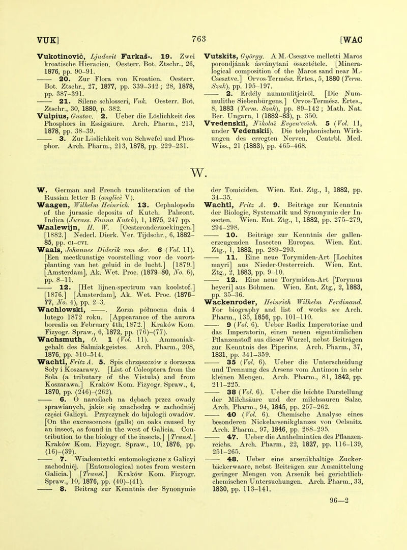 Vukotinovic, Ljudevit Farkai-. 19. Zwei kroatische Hieracien. Oesterr. Bot. Ztschr., 26, 1876, pp. 90-91. 20. Zur Flora von Kroatien. Oesterr. Bot. Ztschr., 27, 1877, pp. 339-342 ; 28, 1878, pp. 387-391. 21. Silene schlosseri, Vuk. Oesterr. Bot. Ztschr., 30, 1880, p. 382. Vulpius, Gtistav. 2. Ueber die Loslichkeit des Phosphors in Essigsaure. Arch. Pharm., 213, 1878, pp. 38-39. 3. Zur Loslichkeit von Schwefel und Phos- phor. Arch. Pharm., 213, 1878, pp. 229-231. Vutskits, Gyorgy. AM.-Csesztve melletti Maros porondjanak asvanytani osszetetele. [Minera- logical composition of the Maros sand near M.- Csesztve.] Orvos-Termesz. Ertes., 5, 1880 (Term. Szak), pp. 195-197. 2. Erdely nummitlitjeirol. [Die Num- mulithe Siebenbiirgens.] Orvos-Termesz. Ertes., 8, 1883 {Term. Szak), pp. 89-142; Math. Nat. Ber. Ungarn, 1 (1882-83), p. 350. Vvedenskil, Nikolai Evyen'evlch. 5 {Vol. 11, under Vedenskii). Die telephonischen Wirk- ungen des erregten Nerven. Centrbl. Med. Wiss., 21 (1883), pp. 465-468. w. W. German and French transliteration of the Russian letter B {anglice V). Waagen, Wilhelm Heinrich. 13. Cephalopoda of the Jurassic deposits of Kutch. Palseont. Indica {Jurass. Fauna Kutch), 1, 1875, 247 pp. Waalewijn, H. W. [Oesteronderzoekingen.] [1882.] Nederl. Dierk. Ver. Tijdschr,, 6, 1882- 85, pp. ci-cvi. Waals, Johannes Diderik van der. 6 {Vol. 11). [Een meetkunstige voorstelling voor de voort- planting van het geluid in de lucht] [1879.] [Amsterdam], Ak. Wet. Proc. (1879-80, No. 6), pp. 8-11. 12. [Het lijnen-spectrum van koolstof.] [1876.] [Amsterdam], Ak. Wet. Proc. (1876- 77, No. 4), pp. 2-3. Wachlowski, . Zorza polnocna dnia 4 lutego 1872 roku. [Appearance of the aurora borealis on February 4th, 1872.] Krak6w Kom. Fizyogr. Spraw., 6, 1872, pp. (76)-(77). Wachsmuth, 0. 1 {Vol. 11). Ammoniak- gehalt des Salmiakgeistes. Arch. Pharm., 208, 1876, pp. 510-514. Wachtl, Fritz A. 5. Spis chrzaszczow z dorzecza Soly i Koszarawy. [List of Coleoptera from the Sola (a tributary of the Vistula) and from Koszarawa.] Krak6w Kom. Fizyogr. Spraw., 4, 1870, pp. (246)-(262). 6. 0 naroslach na dijbach przez owady sprawianych, jakie si§ znachodzg, w zachodniej czgsci Galicyi. Przyczynek do bijologii owad6w. [On the excrescences (galls) on oaks caused by an insect, as found in the west of Galicia. Con- tribution to the biology of the insects.] [^Transl.^ Krakow Kom. Fizyogr. Spraw., 10, 1876, pp. (16)-(39). 7. Wiadomostki entomologiczne z Galicyi zachodniej. [Entomological notes from western Galicia.] \Transl.^ Krak6w Kom. Fizyogr. Spraw., 10, 1876, pp. (40)-(41). 8. Beitrag zur Kenntnis der Synonymic der Tomiciden. Wien. Ent. Ztg., 1, 1882, pp. 34-35. Wachtl, Fritz A. 9. Beitrage zur Kenntnis der Biologic, Systematik und Synonymic der In- secten. Wien. Ent. Ztg., 1, 1882, pp. 275-279, 294-298. 10. Beitrage zur Kenntnis der gallen- erzeugenden Insecten Europas. Wien. Ent. Ztg., 1, 1882, pp. 289-293. 11. Eine neue Torymiden-Art [Lochites mayri] aus Nieder-Oesterreich. Wien. Ent. Ztg., 2, 1883, pp. 9-10. 12. Eine neue Torymiden-Art [Torynius heyeri] aus Bohmen. Wien. Ent. Ztg., 2, 1883, pp. 35-36. Wackenroder, Heinrich Wilhelm Ferdinand. For biography and list of works see Arch. Pharm., 135, 1856, pp. 101-110. 9 {Vol. 6). Ueber Radix Imperatoriae und das Imperatorin, einen neuen eigentlimlichen Pflanzenstoff aus dieser Wurzel, nebst Beitragen zur Kenntnis des Piperins. Arch. Pharm., 37, 1831, pp. 341-359. 35 (Vol. 6). Ueber die Unterscheidung und Trennung des Arsens vom Antimon in sehr kleinen Mengen. Arch. Pharm., 81, 1842, pp. 211-225. 38 (Vol. 6). Ueber die leichte Darstellung der Milchsaure und der milchsauren Salze. Arch. Pharm., 94, 1845, pp. 257-262. 40 (Vol. 6). Chemische Analyse eines besonderen Nickelarsenikglanzes von Oelsnitz. Arch. Pharm., 97, 1846, pp. 288-295. 47. Ueber die Anthelmintica des Pflanzen- reichs. Arch. Pharm., 22, 1827, pp. 116-139, 251-265. 48. Ueber eine arsenikhaltige Zucker- backerwaare, nebst Beitragen zur Ausmittelung geringer Mengen von Arsenik bei gerichtlich- chemischen Untersuchungen. Arch. Pharm., 33, 1830, pp. 113-141. 96—2