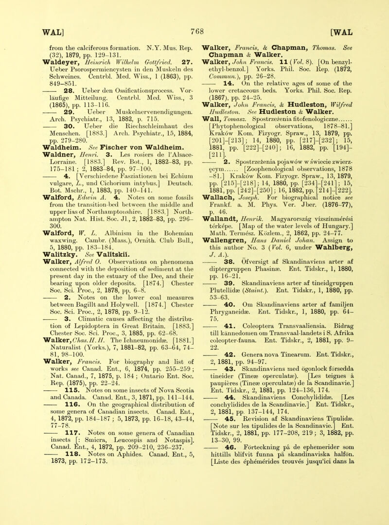 from the calciferous formation. N.Y. Mus. Rep. (32), 1879, pp. 129-131. Waldeyer, Heinrich Wilhehn Gottfried. 27. Ueber Psorospermiencysten in den Muskeln des Schweines. Centrbl. Med. Wiss., 1 (1863), pp. 849-851. 28. Ueber den 0.s.sificationsprocess. Vor- laufige Mitteilung. Centrbl. Med. Wiss., 3 (1865), pp. 113-116. 29. Ueber Muskelnervenendigungen. Arch. Psychiatr., 13, 1882, p. 715. 30. Ueber die Riechschleimhaut des Menschen. [1883.] Arch. Psychiatr., 15, 1884, pp. 279-280. Waldheim. See Fischer von Waldheim. Waldner, Henri. 3. Les rosiers de 1'Alsace- Lorraine. [1883.] Rev. Bot., 1, 1882-83, pp. 175-181 ; 2, 1883-84, pp. 97-100. 4. [Verschiedene Fasziationen bei Echiuni vulgare, L., und Cichorium intybus.] Deutsch. Bot. Mschr., 1, 1883, pp. 140-141. Walford, Edwin A. 4. Notes on some fossils from the transition-lied between the middle and upper lias of Northamptonshire. [1883.] North- ampton Nat. Hist. Soc. Jl, 2, 1882-83, pp. 296- 300. Walford, W. L. Albinism in the Bohemian waxwing. Carabr. (Mass.), Ornitb. Club Bull., 5, 1880, pp. 183-184. Walitzky. See Valitskii. Walker, Alfred 0. Observations on phenomena connected with the deposition of sediment at the present day in the estuary of the Dee, and their bearing upon older deposits. [1874.] Chester Soc. Sci. Proc, 2, 1878, pp. 6-8. 2. Notes on the lower coal measures between Bagillt and Holy well. [1874.] Chester Soc. Sci. Proc, 2, 1878, pp. 9-12. 3. Climatic causes affecting the distribu- tion of Lepidoptera in Great Britain. [1883.] Chester Soc. Sci. Proc, 3, 1885, pp. 62-68. Walker,CAas.//.//. The Ichneumonidje. [1881.] Naturalist (Yorks.), 7, 1881-82, pp. 63-64, 74- 81, 98-100. Walker, Francis. For biography and list of works see Canad. Ent., 6, 1874, pp. 255-259 ; Nat. Canad., 7, 1875, p. 184; Ontario Ent. Soc Rep. (1875), pp. 22-24. 115. Notes on some insects of Nova Scotia and Canada. Canad. Ent., 3, 1871, pp. 141-144. 116. On the geographical distribution of some genera of Canadian insects. Canad. Ent., 4, 1872, pp. 184-187 ; 5,1873, pp. 16-18, 43-44, 77-78. 117. Notes on some genera of Canadian insects [: Smicra, Leucospis and Notaspis], Canad. Ent., 4, 1872, pp. 209-210, 236-237. 118. Notes on Aphides. Canad. Ent., 5, 1873, pp. 172-173. Walker, Francis, & Chapman, Thomas. See Chapman & Walker. Walker, John Francis. 11 {Vol. 8). [On benzyl- ethyl-benzol.] Yorks. Phil. Soc. Rep. (1872, Commun.), pp. 26-28. 14. On the relative ages of some of the lower cretaceous beds. Yorks. Phil. Soc. Rep. (1867), pp. 24-25. Walker, John Francis, & Hudleston, Wilfred Iludleston. See Hudleston & Walker. Wall, Tomasz. Spostrzezenia fitofenologiczne [Phytophenological observations, 1878-81.] Krak6w Kom. Fizyogr. Spraw., 13, 1879, pp. [201]-[213]; 14, 1880, pp. [217]-[232]; 15, 1881, pp. [222]-[240]; 16, 1882, pp. [194]- [211]. 2. Spostrzezenia pojaw6w w swiecie zwierz- gcym [Zoophenological observations, 1878 -81.1 Krak6w Kom. Fizyogr. Spraw., 13, 1879, pp. [215]-[218]; 14, 1880, pp. [234]-[241]; 15, 1881, pp. [242]-[250]; 16, 1882, pp. [214]- Wallach, Jos&ph. For biographical Frankf. a. M. Phys. Ver. Jber. p. 46. Wallandt, Henrik. Magyarorszag vizszinmer^si terkdpe. [Map of the water levels of Hungary.] Math. Term^sz. Kuzlem., 2, 1862, pp. 24-77. Walleng^ren, Hans Daniel Johan. Assign to this author No. 3 ( Vol. 6, under Wahlberg, J. A.). 38. Ofversigt af Skandinaviens arter af diptergruppen Phasinse. Ent. Tidskr., 1, 1880, pp. 16-21. 39. Skandinaviens arter af tineidgruppen Plutellidse {Staint.}. Ent. Tidskr., 1, 1880, pp. 53-63. 40. Om Skandinaviens arter af familjen PhryganeidEe. Ent. Tidskr., 1, 1880, pp. 64- 222]. notice see (1876-77), 75. — 41. Coleoptera Transvaaliensia. Bidrag till kannedomen om Transvaal-landets i S. Afrika coleopter-fauna. Ent. Tidskr., 2, 1881, pp. 9- 22. — 42. Genera nova Tinearum. Ent. Tidskr., 2, 1881, pp. 94-97. — 43. Skandinaviens med ogonlock forsedda tineider (Tineae operculatse). [Les teignes a paupieres (Tinese operculatije) de la Scandinavia] Ent. Tidskr., 2, 1881, pp. 124-136, 174. 44. Skandinaviens Conchylididse. [Les conchylidides de la Scandinavie.] Ent. Tidskr., 2, 1881, pp. 137-144, 174. 45. Revision af Skandinaviens Tipulidae. [Note sur les tipulides de la Scandinavie.] Ent. Tidskr., 2, 1881, pp. 177-208, 219; 3, 1882, pp. 13-30, 99. 46. Forteckning pa de ephemerider som hittills blifvit funna p& skandinaviska halfon. [Liste des ^phemerides trouves jusqu'ici dans la