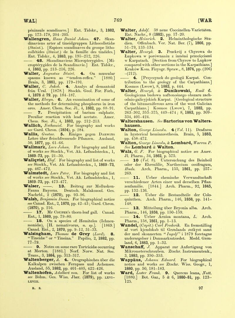 p^ninsule scandinave.] Ent. Tidskr., 3, 1882, pp. 173-178, 204-205. Wallengren, Hans Daniel Johan. 47. Skan- dinaviens arter af tineidgruppen Lithocolletidis (Staint.). [Especes scandiuaves du groupe litho- colletides {!Staint.) de la famille des tineide.s.] Ent. Tidskr., 4, 1883, pp. 195-212, 226. 48. Skandinaviens Micropterygides. [Mi- cropt^rygides de la Seandinavie.] Ent. Tidskr., 4, 1883, pp. 213-216, 226. Waller, Augustus Desire. 4. On muscular spasms known as  tendon-reflex. [1880.] Brain, 3, 1881, pp. 179-191. Waller, C. Jakob. 4. Analys af demantoid frSn Ural. [1878.] Stockh. Geol. For. Forh., 4, 1878 i 79, pp. 184-187. Waller, Ehvyn. 6. An examination of some of the methods for determining phosphorus in iron ores. Anier. Chem. Soc. Jl., 4, 1882, pp. 88-91. 7. Precipitation of barium sulphate. Peculiar reaction with lead acetate. Amer. Chem. Soc. Jl., 4, 1882, pp. 212-213. Wallich, Nathaniel. For biography and works see Gard. Chron. (1854), p. 284. Wallis, G'ustav. 5. Einiges gegen Darwins Lehre iiber fleischfressende Pflanzen. Ausland, 50, 1877, pp. 61-66. Wallmark, Lars Johan. For biography and list of works see Stockh., Vet. Ak. Lefnadsteckn., 1, 1869-73, pp. 21-30. Wallqvist, Elof. For biography and list of works see Stockh., Vet. Ak. Lefnadsteckn., 1, 1869-73, pp. 467-472. Walmstedt, Lars Peter. For biography and list of works see Stockh., Vet. Ak. Lefnadsteckn., 1, 1869-73, pp. 473-477. Walser, . 13. Beitrag zur MoUusken- Fauna Bayerns. Deutsch. Malakozool. Ges. Nachrbl., 2 (1870), pp. 93-96. Walsh, Benjamin Dann. For biographical notice see Canad. Ent., 2, 1870, pp. 42-43; Gard. Chron. (1870), p. 216. 17. Mr Couper's thorn-leaf gall. Canad. Ent., 1, 1869, pp. 79-80. 18. On a species of Hemiteles (Ichneu- monidse), [H. nemativorus, n. sp.\ [1869.] Canad. Ent., 2, 1870, pp. 9-12, 31-33. Walsingham, Thomas de Grey {Lord). 8.  Tineidffi  or  Tineina. Papilio, 2, 1882, pp. 77-79. 9. Notes on some rare Tortricidas occurring at Merton. [1881.] Norf. Norw. Nat. Soc. Trans., 3, 1884, pp. 313-317. Waltenberger, A. 4. Orographisches uber die Kalkalpen zwischen Fernpass und Achensee. Ausland, 55, 1882, pp. 401-405, 422-426. Waltenhofen, Adalbert von. For list of works see Bohm. Ges. Wiss. Jber. (1879), pp. Lxvi- LXVIII. Walter, Adolf. 38 neue Coccinellen-Varietaten. Ent. Nachr., 8 (1882), pp. 17-20. Walter, Heinrich. 2. Helminthologische Stu- dien. Ofienbach. Ver. Nat. Ber. (7), 1866, pp. 51-79, 133-134. Walter, Ilenryk. 3. Przekr6j z Chyrowa do Lupkowa w porownaiiiu z innemi przeci^ciami w Karpatach. [Section from Chyrow to Lupkow compared with other sections in the Karpathians.] Krak6w Kom. Fizyogr. Spraw., 8, 1874, pp. (206) -(212). 4, [Przyczynek do geologii Karpat. Con- tribution to the geology of the Carpathians.] Kosmos (Lwow), 8, 1883, p. 444. Walter, Henryk, & Dunikowski, Emil i. Geologiczna budowa naftonosnego obszaru zach- odnio-galicyjskich Karpat. [Geological structure of the bitumeniferous area of the west Galician Carpathians.] Kosmos (Lwow), 7, 1882, pp. 263-302, 353-375, 449-474 ; 8, 1883, pp. 309- 334, 401-424. Waltershausen. See Sartorius von Walters- hausen. Walton, George Lincoln. ^ {Vol. 11). Deafness in hysterical hemianesthesia. Brain, 5, 1883, pp. 458-472. Walton, George Lincoln, & Lombard, Warren P. See Lombard & Walton. Walz, G. F. For biographical notice see Amer. Jl. Pharm., 34, 1862, p. 575. 10 {Vol. 8). Untersuchung des Beinheil oder der Ehrenlilie, Narthecium ossifragura, Muds. Arch. Pharm., 155, 1861, pp. 257- 269. 11. Ueber chemische Verwandtschaft verschiedener Arten einer und derselben Pflan- zenfamilie. [1844.] Arch. Pharm., 92, 1845, pp. 132-136. 12. Ueber die Bestandteile der Colo- quinthen. Arch. Pharm., 146, 1858, pp. 141- 148. 13. Mitteilung uber Bryonia alba. Arch. Pharm., 146, 1858, pp. 150-159. 14. Ueber Arnica montana, L. Arch. Pharm., 158, 1861, pp. 1-13. Wandel, {Capit.) Carl Frederik. En fremstilling af vort kjendskab til Gr0idands 0stkyst samt der med skonnerten  Ingolf i 1879 foretagne unders0gelser i Danmarksstrsedet. Medd. Gr0n- land, 6, 1883, pp. 1-32. WanschafT, J. Apparat zur Anfertigung von Mikrometerschrauben. Ztschr. Instrumentenk., 3, 1883, pp. 350-353. Wappaus, Johann Eduard. For biographical notice and works see Ztschr. Wiss. Geogr., 1, 1880, pp. 50, 181-183. Ward, Lester Frank. 9. Quercus leana, Nutt. [1880.] Bot. Gaz., 5 & 6, 1880-81, pp. 123- 125. B. S. 97