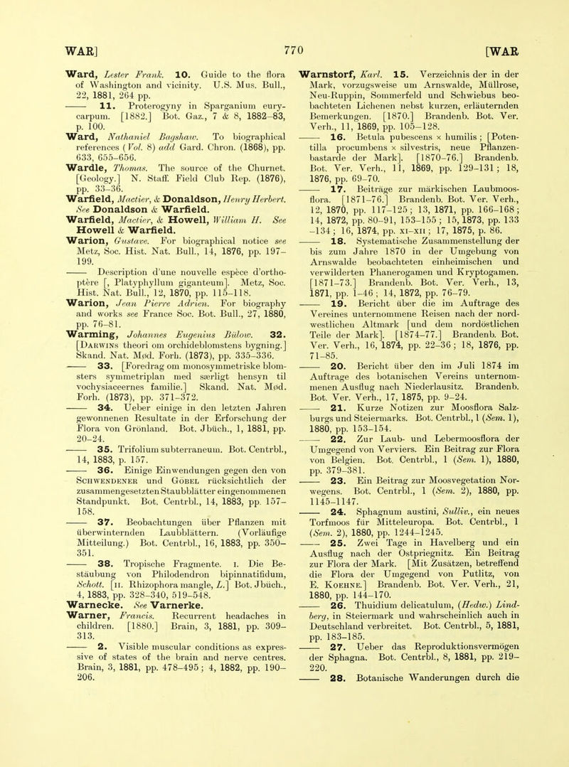 Ward, Lester Frank. 10. Guide to the flora of Washington and vicinity. U.S. Mus. Bull., 22, 1881, 264 pp. 11. Proterogyny in Sparganium eury- carpum. [1882.J Bot. Gaz., 7 & 8, 1882-83, p. 100. Ward, Nathaniel Bagshaw. To biographical references (Vol. 8) add Gard. Chron. (1868), pp. 633, 655-656. Wardle, Thomas. The source of tlie Churnet. [Geology.] N. Staif. Field Club Rep. (1876), pp. 33-36. Warfield, Mactier, & Donaldson, Henry Herbert. ,SVe Donaldson & Warfield. Warfield, Mactier, & Howell, William H. See Howell & Warfield. Warion, Gustave. For biographical notice see Metz, Soc. Hist. Nat. Bull, 14, 1876, pp. 197- 199. Description d'une nouvelle espece d'ortho- ptere [, Platyphyllum giganteum]. Metz, Sac. Hist. Nat. Bull., 12, 1870, pp. 115-118. Warion, Jean Pierre Adrien. For biography and works see France Soc. Bot. Bull., 27, 1880, pp. 76-81. Warming, Johannes Eugenhis Biilow. 32. [Darwins theori om orchideblomstens bygning.] Skand. Nat. M0d. Forh. (1873), pp. 335-336. 33. [Foredrag om nionosymmetriske blom- sters symmetriplan nied sserligt hensyn til vochysiaceernes familie.] Skand. Nat. M0d. Forh. (1873), pp. 371-372. 34. Ueber einige in den letzten Jahren gewonnenen Resultate in der Erforschung der Flora von Gronland. Bot. Jbiich., 1, 1881, pp. 20-24. 35. Trifolium subterraneum. Bot. Centrbl., 14, 1883, p. 157. 36. Einige Einwendungen gegen den von ScHWBNDENER und GoBEL riicksichtlich der zusammengesetztenStaubblatter eingenommenen Standpunkt. Bot. Centrbl., 14, 1883, pp. 157- 158. 37. Beobachtungen iiber Pflanzen mit liberwinternden Laubbliittern. (Vorlaufige Mitteilung.) Bot. Centrbl., 16, 1883, pp. 350- 351. 38. Tropische Fragmente. i. Die Be- staubung von Philodendron bipinnatifidum, tSchott. [ii. Rhizophora mangle, i/.] Bot. Jbiich., 4, 1883, pp. 328-340, 519-548. Warnecke. See Varnerke. Warner, Francis. Recurrent headaches in children. [1880.] Brain, 3, 1881, pp. 309- 313. 2. Visible muscular conditions as expres- sive of states of the brain and nerve centres. Brain, 3, 1881, pp. 478-495; 4, 1882, pp. 190- 206. Warnstorf, Karl. 15. Verzeichnis der in der Mark, vorzugsweise um Arnswalde, Milllrose, Neu-Ruppin, Sommerfeld und Schwiebus beo- bachteten Lichenen nebst kurzen, erlauternden Bemerkungen. [1870.] Brandenb. Bot. Ver. Verb., 11, 1869, pp. 105-128. 16. Betula pubescens x humilis ; [Poten- tilla procumbens x silvestris, neue Pflanzen- bastarde der Mark]. [1870-76.] Brandenb. Bot. Ver. Verh., 11, 1869, pp. 129-131; 18, 1876, pp. 69-70. 17. Beitrage zur markischen Laubmoos- flora. [1871-76.] Brandenb. Bot. Ver. Verb., 12, 1870, pp. 117-125; 13, 1871, pp. 166-168; 14, 1872, pp. 80-91, 153-155 ; 15,1873, pp. 133 -134; 16, 1874, pp. xi-xii; 17, 1875, p. 86. 18. Systematische Zusanimenstellung der bis zum Jahre 1870 in der Umgebung von Arnswalde beobachteten einheimischen und verwilderten Phanerogamen und Kryptogamen. [1871-73.] Brandenb. Bot. Ver. Verh., 13, 1871, pp. 1-46 ; 14, 1872, pp. 76-79. 19. Bericht iiber die im Auftrage des Vereines unternommene Reisen nach der nord- westlicheu Altmark [und dem nordostlichen Telle der Mark]. [1874-77.] Brandenb. Bot. Ver. Verh., 16, 1874, pp. 22-36; 18, 1876, pp. 71-85. 20. Bericht iiber den im Juli 1874 im Auftrace des botanischen Vereins unternom- menen Ausflug nach Niederlausitz. Brandenb. Bot. Ver. Verh., 17, 1875, pp. 9-24. 21. Kurze Notizen zur Moosflora Salz- burgs und Steiermarks. Bot. Centrbl., 1 {Sem. 1), 1880, pp. 153-154. 22. Zur Laub- und Lebermoosflora der Umgegend von Verviers. Ein Beitrag zur Flora von Belgien. Bot. Centrbl., 1 {Sem. 1), 1880, pp. 379-381. 23. Ein Beitrag zur Moosvegetation Nor- wegens. Bot. Centrbl., 1 {Sem. 2), 1880, pp. 1145-1147. 24. Sphagnum austini, Sulliv., ein neues Torfmoos fiir Mitteleuropa. Bot. Centrbl., 1 (Sem. 2), 1880, pp. 1244-1245. 25. Zwei Tage in Havelberg und ein Ausflug nach der Ostpriegnitz. Ein Beitrag zur Flora der Mark. [Mit Zusatzen, betrefl'end die Flora der Umgegend von Putlitz, von E. KoEHNE.] Brandenb. Bot. Ver. Verh., 21, 1880, pp. 144-170. 26. Thuidium delicatulum, (Hedw.) Lind- berg, in Steiermark und wahrscheinlich auch in Deutschland verbreitet. Bot. Centrbl., 5, 1881, pp. 183-185. 27. Ueber das Reproduktionsvermogen der Sphagna. Bot. Centrbl., 8, 1881, pp. 219- 220. 28. Botanische Wanderungen durch die