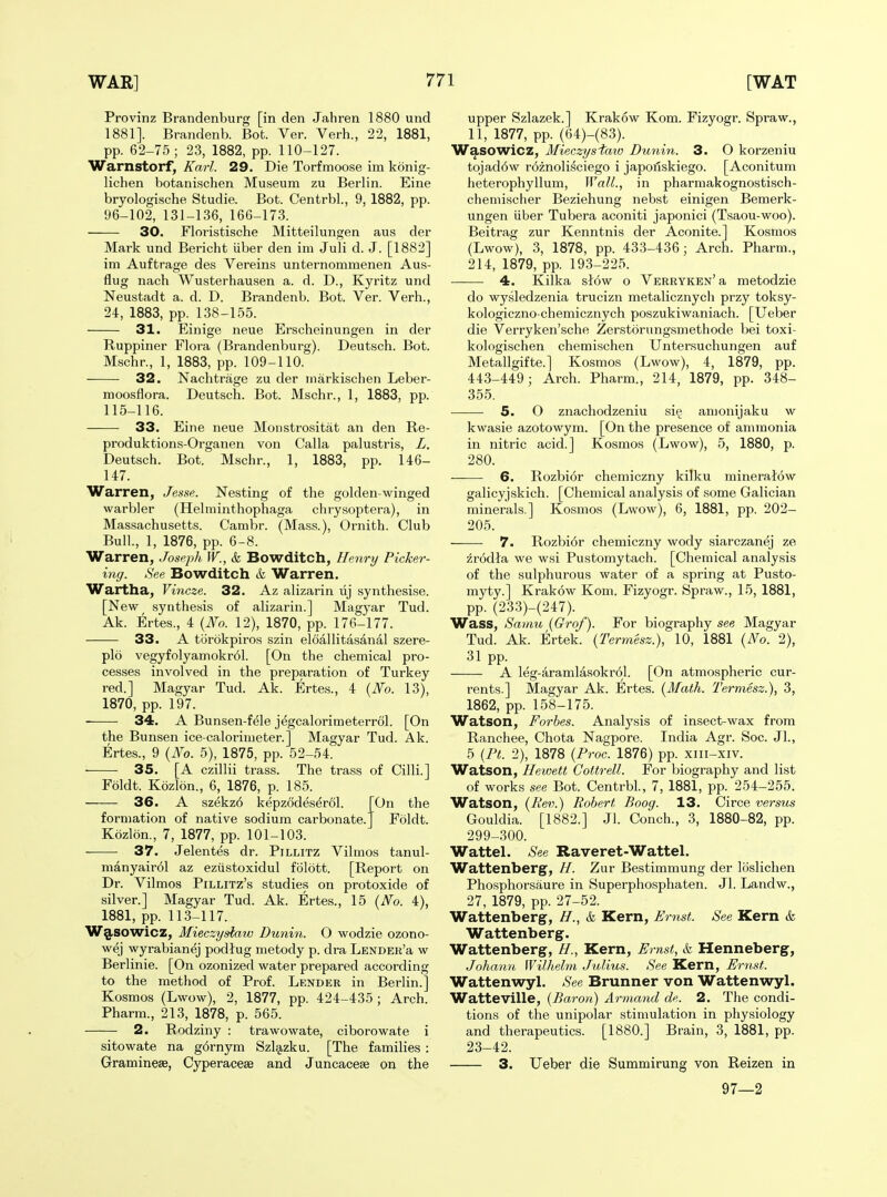 Provinz Brandenburg [in den Jahren 1880 und 1881]. Brandenb. Bot. Ver. Verb., 22, 1881, pp. 62-75; 23, 1882, pp. 110-127. Warnstorf, Karl. 29. Die Torfmoose im konig- lichen botanischen Museum zu Berlin. Eine bryologische Studie. Bot. Centrbl., 9, 1882, pp. 96-102, 131-136, 166-173. 30. Floristische Mitteilungen aus der Mark und Bericht iiber den im Juli d. J. [1882] im Auftrage des Vereins unternommenen Aus- flug nach Wusterhausen a. d. D., Kyritz und Neustadt a. d. D. Brandenb. Bot. Ver. Verb., 24, 1883, pp. 138-155. 31. Einige neue Erscbeinungen in der Ruppiner Flora (Brandenburg). Deutscb. Bot. Mscbr., 1, 1883, pp. 109-110. 32. Nachtrage zu der markischen Leber- Bot. Mscbr., 1, 1883, Deutscb. pp. moosflora. 115-116. 33. Eine neue Moiistrositat an den Re- produktions-Organen von Calla palustris, L. Deutscb. Bot. Mscbr., 1, 1883, pp. 146- 147. Warren, Jesse. Nesting of tbe golden-winged warbler (Helminthopbaga cbrysoptera), in Massacbusetts. Cambr. (Mass.), Ornith. Club Bull., 1, 1876, pp. 6-8. Warren, Joseph W., k Bowditch, Henry Picker- ing. See Bowditch & Warren. Wartha, Vincze. 32. Az alizarin xij synthesise. [New syntbesis of alizarin.] Magyar Tud. Ak. Ertes., 4 {No. 12), 1870, pp. 176-177. 33. A tiirokpiros szin eloallitasanal szere- plo vegyfolyamokr61. [On the cbemical pro- cesses involved in tbe preparation of Turkey red.] Magyar Tud. Ak. Ertes., 4 (i\^o. 13), 1870, pp. 197. 34. A Bunsen-fele jegcalorimeterrol. [On tbe Bunsen ice-calorimeter.] Magyar Tud. Ak. Ertes., 9 {JVo. 5), 1875, pp. 52-54. 35. [A czillii trass. The trass of Cilli.] Foldt. K6zl5n., 6, 1876, p. 185. 36. On tbe Foldt. A szekz6 kepzodeserol. formation of native sodium carbonate. Kozlon., 7, 1877, pp. 101-103. 37. Jelentes dr. Pillitz Vilmos tanul- manyairol az eziistoxidul folott. [Report on Dr. Vilmos Pillitz's studies on protoxide of silver.] Magyar Tud. Ak. Ertes., 15 (No. 4), 1881, pp. 113-117. W§.SOWicz, Mieczydmv Dunin. O wodzie ozono- wej wyrabianej podlug metody p. dra LENDEit'a w Berlinie. [On ozonized water prepared according to tbe method of Prof. Lender in Berlin.] Kosmos (Lwow), 2, 1877, pp. 424-435 ; Arcb. Pbarm., 213, 1878, p. 565. 2. Rodziny : trawowate, ciborowate i sitowate na g6rnym Szlg,zku. [Tbe families : GraminesB, Cyperacese and Juncacese on the upper Szlazek.] Krakow Kom. Fizyogr. Spraw., 11, 1877, pp. (64)-(83). Wasowicz, Mieczysfaio Dunin. 3. O korzeniu tojad6w r6znolisciego i japoilskiego. [Aconitum heteropbyllum. Wall., in pharmakognostisch- chemischer Beziehung nebst einigen Bemerk- ungen iiber Tubera aconiti japonici (Tsaou-woo). Beitrag zur Kenntnis der Aconite.] Kosmos (Lwow), 3, 1878, pp. 433-436; Arcb. Pbarm., 214, 1879, pp. 193-225. 4. Kilka slow o Verryken' a metodzie do wysledzenia trucizn metalicznych przy toksy- kologiczno-cbemicznych poszukiwaniach. [Ueber die Verryken'sche Zerstorungsmethode bei toxi- kologischen chemischen Untersuchungen auf Metallgifte.] Kosmos (Lwow), 4, 1879, pp. 443-449; Arcb. Pbarm., 214, 1879, pp. 348- 355. 5. O znachodzeniu si§ amonijaku w kwasie azotowym. [On tbe presence of ammonia in nitric acid.] Kosmos (Lwow), 5, 1880, p. 280. 6. Rozbior cheniiczny kilku mineratow galicyjskicb. [Chemical analysis of some Galician minerals.] Kosmos (Lwow), 6, 1881, pp. 202- 205. 7. Rozbi6r cbemiczny wody siarczanej ze zrodla we wsi Pustomytach. [Chemical analysis of the sulphurous water of a spring at Pusto- myty.] Krakow Kom. Fizyogr. Spraw., 15, 1881, pp. (233)-(247). Wass, Samu (Grof). For biography see Magyar Tud. Ak. Ertek. {Termesz.}, 10, 1881 (No. 2), 31 pp. , , . A leg-!lramlasokr61. [On atmospheric cur- rents.] Magyar Ak. Ertes. (Math. Termesz.), 3, 1862, pp. 158-175. Watson, Forbes. Analysis of insect-wax from Ranchee, Chota Nagpore. India Agr. Soc. Jl., 5 (Pt. 2), 1878 {Proc. 1876) pp. xiii-xiv. Watson, Hewett Cottrell. For biography and list of works see Bot. Centrbl., 7, 1881, pp. 254-255. Watson, {Rev.) Robert Boog. 13. Circe versus Gouldia. [1882.] Jl. Conch., 3, 1880-82, pp. 299-300. Wattel. See Raveret-Wattel. Wattenberg, H. Zur Bestimmung der loslichen Phospborsaure in Superpbosphaten. Jl. Landw., 27, 1879, pp. 27-52. Wattenberg, H., k Kern, Eryist. See Kern & Wattenberg. Wattenberg, H., Kern, Ernst, k Henneberg, Johann Wilhelm. Julius. See Kern, Ernst. Wattenwyl. See Brunner von Wattenwyl. Watteville, {Baron) Armand de. 2. The condi- tions of the unipolar stimulation in physiology and therapeutics. [1880.] Brain, 3, 1881, pp. 23-42. 3. Ueber die Summirung von Reizen in 97—2