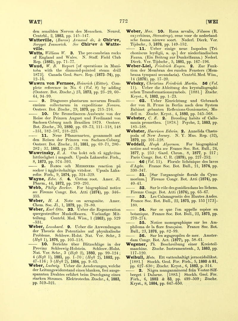 den sensiblen Nerven des Menschen. Neurol. Centrbl., 2, 1883, pp. 145-147. WatteVille, {Baron) Armand de, & Chir'ev, Sergyei Ivanovich. See Chir'ev ife Watte- ville. Watts, William W. 3. The pre-canibrian rocks of England and Wales. N. Staff. Field Club Rep. (1882), pp. 71-77. Waud, W. B. Report [of operations in Mani- toba with the diamond-pointed steam drill 1873]. Canada Geol. Surv. Rep. (1873-74), pp. 12-16. Wawra von Fernsee, Heinrich (Ritter). Com- plete reference in No. 6 (Vol. 8) by adding (Oesterr. Bot. Ztschr.,) 23, 1873, pp. 23-29, 60- 64, 94-99. 9. Diagnoses plantarum no varum Brasili- ensium collectaruni in expeditione JVovara. Oesterr. Bot. Ztschr., 29, 1879, pp. 215-216. 10. Die Bromeliaceen-Ausbeute von der Reise der Prinzen August und Ferdinand von Sachsen Coburg nach Brasilien 1879. Oesterr. Bot. Ztschr., 30, 1880, pp. 69-73, 111-118, 148 -151, 182-187, 218-225. —■— 11. Neue Pflanzenarten, gesammelt auf den Reisen der Prinzen von Sachsen-Coburg. Oesterr. Bot. Ztschr., 31, 1881, pp. 69-71, 280- 282 ; 32, 1882, pp. 37-39. Wawrinsky, B. A. Om kokt och ra agghvitas lattldslighet i magsaft. Upsala Lakarefor. Forh., 8, 1873, pp. 574-593. 2. Babos och Mbissneks reaction p§, socker i agghvitehaltiga vatskor. Upsala Laka- refor. Forh., 9, 1874, pp. 324-329. Wayne, Ed?v. S. 4. Cotton root. Amer. Jl. Pharm., 44, 1872, pp. 289-291. Webb, Phili]) Barker. For biographical notice see Firenze Congr. Bot. Atti (1874), pp. 346- 355. Weber, H. A. Note on arragonite. Amer. Chem. Soc. Jl., 1, 1879, pp. 79-80. Weber, Karl Otto. 33. IJeber die Regeneration quergestreifter Muskelfasern. Vorlaufige Mit- teilung. Centrbl. Med. Wiss., 1 (1863), pp. 529 -531. Weber, Leonhard. 9. Ueber die Anwendungen der Theorie des Potentiales auf physikalische Probleme. Schlesw.-Hoist. Nat. Ver. Schr., 3 {Heft 1), 1878, pp. 103-118. 10. Berichte (iber Blitzschlage in der Provinz Schleswig-Holstein. Schlesw.-Holst. Nat. Ver. Schr., 3 {Heft 2), 1880, pp. 99-124; 4 {Heft 1), 1881, pp. 1-70 ; {Heft 2), 1882, pp. 47-116; 5 {Heft 2), 1884, pp. 9-65. Weber, Ludwig. Ueber die Aenderungen, welche der Leitungswiderstand eines blanken, frei ausge- spannten Drahtes erfahrt beim Durchgang eines starken Stromes. Elektrotechn. Ztschr., 4, 1883, . pp. 519-521. ^ Weber, Max. 10. Rana arvalis, Nilsson (R. oxyrrhinus, Steenstrup), eene voor de nederland- sche fauna nieuwe soort. Nederl. Dierk. Yer. Tijdschr., 3, 1878, pp. 149-152. — 11. Ueber einige neue Isopoden [Tri- choniscus leydigii, n. sp.'\ der niederlandischen Fauna. (Ein Beitrag zur Dunkelfauna.) Nederl. Dierk. Ver. Tijdschr., 5, 1881, pp. 167-196. Weber-Liel, Friedrich Eugen. 2. Zur Funk- tion der Membran des runden Fensters (Mem- brana tympani secundaria). Centrbl. Med. Wiss., 14 (1876), pp. 17-20. Websky, Christian Friedrich Martin. 56 {Vol. 11). Ueber die Ableitung des krystallographi- schen Transformationssymbols. [1881.] Ztschr. Kryst., 6, 1882, pp. 1-23. 62. Ueber Einrichtung und Gebrauch der von R. Fuess in Berlin nach dem System Babinet gebauten Reflexions-Goniometer, Mo- dell II. Ztschr. Kryst., 4, 1880, pp. 545-568. Webster, C. E. 2. Breeding habits of Callo- samia promethea. [1878.] Psyche, 2, 1883, pp. 185-188. Webster, Harrison Edtvin. 2. Annelida Chseto- poda of New Jersey. N. Y. Mus. Rep. (32), 1879, pp. 101-128. Weddell, Hugh Algernon. For biographical notice and works see France Soc. Bot. Bull., 24, 1877, p. 253; Gard. Chron., 8, 1877, p. 217; Paris Congr. Bot. C. R. (1878), pp. 227-252. 46 {Vol. 11). Florule lichenique des laves d'Agde. France Soc. Bot. Bull., 21, 1874, pp. 330-347. 51. [Sur I'organogenie florale du Cyno- morium.] Firenze Congr. Bot. Atti (1874), pp. 40-41. 52. Sur le role desgonidiesdans les lichens. Firenze Congr. Bot. Atti (1874), pp. 65-67. 53. Les Calamagrostis des Hautes Andes. France Soc. Bot. Bull, 22, 1875, pp. 153 [173]- 180. 54. Sur ce que Ton appelle espece en botanique. France Soc. Bot. Bull., 22, 1875, pp. 270-274. ——• 55. Notice monographique sur les Am- philoma de la flore fran9aise. France Soc. Bot. Bull., 23, 1876, pp. 82-99. ——• 56. Sur les regagropiles de mer. Amster- dam Congr. Bot. Act. (1877), pp. 58-61. Wegener, Th. Beschreibung einer Kreisteil- maschine. Ztschr. Instrumentenk., 3, 1883, pp. 117-120. Weibull, Mats. Ett vattenhaltigt jernoxidsilikat. [1881.] Stockh. Geol. For. Forh., 5, 1880 & 81, pp. 627-630; Ztschr. Kryst, 6, 1882, p. 514. — 2. NSgra manganmineral frin Vester-Silf- berget i Dalarne. [1883.] Stockh. Geol. For. Fiirh., 6, 1882 & 83, pp. 499-509; Ztschr. Kryst., 8, 1884, pp. 647-650.