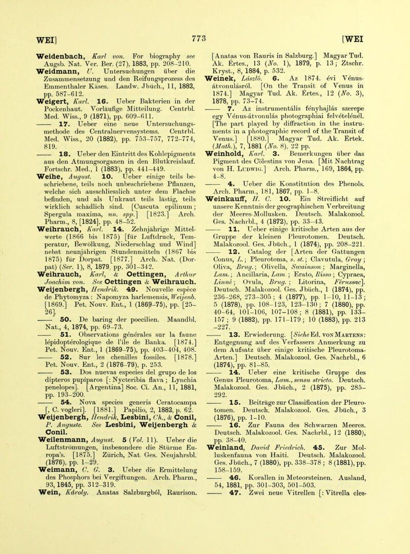 Weidenbach, Karl von. For biography see Augsb. Nat. Ver. Ber. (27), 1883, pp. 208-210. Weidmann, U. Untersuchungen iiber die Zusammensetzung und den Reifungsprozess des Emmenthaler Kiises. Landw. Jbiich., 11, 1882, pp. 587-612. Weigert, Karl. 16. Ueber Bakterieii in der Pockenhaut. Vorlaufige Mitteilung. Centrbl. Med. Wiss., 9 (1871), pp. 609-611. 17. Ueber eine neue Untersuchungs- methode des Central nervensystems. Centrbl. Med. Wiss., 20 (1882), pp. 753-757, 772-774, 819. 18. Ueber den Eintritt des Kohlepigments aus den Atmungsorganen in den Blutkreislauf. Fortschr. Med., 1 (1883), pp. 441-449. Weihe, August. 10. Ueber einige teils be- schriebene, teils noch unbeschriebene Pflanzen, welche sich ausschliesslich unter dem Flachse befinden, und als Unkraut teils lastig, teils wirklich schadlich sind. [Cuscuta epilinum; Spergula maxima, nn. spp.^ [1823.] Arch. Pharm., 8, [1824], pp. 48-52. Weihrauch, Karl. 14. Zehnjahrige Mittel- werte (1866 bis 1875) [fiir Luftdruck, Tem- peratur, Bewolkung, Niederschlag und Wind] nebst neunjiihrigen Stundenniitteln (1867 bis 1875) fur Dorpat. [1877.] Arch. Nat. (Dor- pat) [Ser. 1), 8, 1879. pp. 301-342. Weihrauch, Karl, & Oettingen, Arthur Joachim von. See Oettingen tfe Weihrauch. Weijenbergh, Hendrik. 49. Nouvelle espece de Phytomyza : Napomyza harlemensis, Weijenb. [1869.] Pet. Nouv. Ent., 1 (1869-75), pp. [25- 26} 50. De baring der poecilien. Maandbl. Nat., 4, 1874, pp. 69-73. 51. Observations gen^rales sur la faune lepidopterologique de File de Banka. [1874.] Pet. Nouv. Ent., 1 (1869-75), pp. 403-404, 408. 52. Sur les chenilles fossiles. [1878.] Pet. Nouv. Ent., 2 (1876-79), p. 253. 53. Dos nuevas especies del grupo de los di'pteros pupiparos [: Nycteribia flava ; Lynchia penelopes]. [Argentina] Soc. Ci. An., 11, 1881, pp. 19.3-200. 54. Nova species generis Ceratocampa [, C. vogleri]. [1881.] Papilio, 2, 1882, p. 62. Weijenbergh, Hendrik, Lesbini, Ch., & Conil, P. Auguste. See Lesbini, Weijenbergh & Conil. Weilenmann, ^Mj^Ms^. 5 (Fo^. 11). Ueber die Luftstromungen, insbesondere die Stiirme Eu- ropa's. [1875.] Ziirich, Nat. Ges. Neujahrsbl. (1876), pp. 1-29. Weimann, C. G. 3. Ueber die Ermittelung des Phosphors bei Vergiftungen. Arch. Pharm., 93,1845, pp. 312-319. Wein, Kdroly. Anatas Salzburgbol, Raurison. [Anatas von Rauris in Salzburg.] Magyar Tud. Ak. Ertes., 13 {No. 1), 1879, p. 13; Ztschr. Kryst., 8, 1884, p. 532. Weinek, Ldszlo. 6. Az 1874. evi Venus- atvonulasrdl. [On the Transit of Venus in 1874.] Magyar Tud. Ak. Ertes., 12 {No. 3), 1878, pp. 73-74. 7. Az instrumentalis fenyhajlas szerepe egy Venus-atvonulas photographiai felvetelenel. [The part played by diffraction in the instru- ments in a photographic record of the Transit of Venus.] [1880.] Magyar Tud. Ak. Ertek. {Math.), 7, 1881 {No. 8), 22 pp. Weinhold, Karl. 3. Bemerkungen iiber das Pigment des Colestins von Jena. [Mit Nachtrag von H. LuDWiG.] Arch. Pharm., 169, 1864, pp. 4-8. 4. Ueber die Konstitution des Phenols. Arch. Pharm., 181, 1867, pp. 1-8. Weinkauflr, H. C. 10. Ein Streiflicht auf unsere Kenntnis der geographischen Verbreitung der Meeres-Mollusken. Deutsch. Malakozool. Ges. Nachrbl., 4 (1872), pp. 33-43. 11. Ueber einige kritische Arten aus der Gruppe der kleinen Pleurotomen. Deutsch. Malakozool. Ges. Jbuch., 1 (1874), pp. 208-221. 12. Catalog der [Arten der Gattungen Oonus, L.; Pleurotoma, s. st.; Clavutula, Gray ; Oliva, Brug.; Olivella, Sivainson; Marginella, Lam.; A ncillaria, La7n.; Erato, Risso ; Cypraea, Linne; Ovula, Brug. ; Litorina, Ferussac\. Deutsch. Malakozool. Ges. Jbiich., 1 (1874), pp. 236-268, 273-305; 4 (1877), pp. 1-10, 11-13; 5 (1878), pp. 108-123, 123-130; 7 (1880), pp. 40-64, 101-106, 107-108; 8 (1881), pp. 133- 157 ; 9 (1882), pp. 171-179; 10 (1883), pp. 213 -227. 13. Erwiederung. [<S'-ieAe Ed. von Martens: Entgegnung auf des Verfassers Anmerkung zu dem Aufsatz iiber einige kritische Pleurotoma- Arten.] Deutsch. Malakozool. Ges. Nachrbl., 6 (1874), pp. 81-85. —— 14. Ueber eine kritische Gruppe des Genus Pleurotoma, Zam., semw stricto. Deutsch. Malakozool. Ges. Jbuch., 2 (1875), pp. 285- 292. 15. Beitrage zur Classification der Pleuro- tomen. Deutsch. Malakozool. Ges. Jbiich., 3 (1876), pp. 1-10. 16. Zur Fauna des Schwarzen Meeres. Deutsch. Malakozool. Ges. Nachrbl., 12 (1880), pp. 38-40. Weinland, David Friedrich. 45. Zur Mol- luskenfauna von Haiti. Deutsch. Malakozool. Ges. Jbiich., 7 (1880), pp. 338-378 ; 8 (1881), pp. 158-159. 46. Korallen in Meteorsteinen. Ausland, 54, 1881, pp. 301-303, 501-503. 47. Zwei neue Vitrellen [: Vitrella cles-