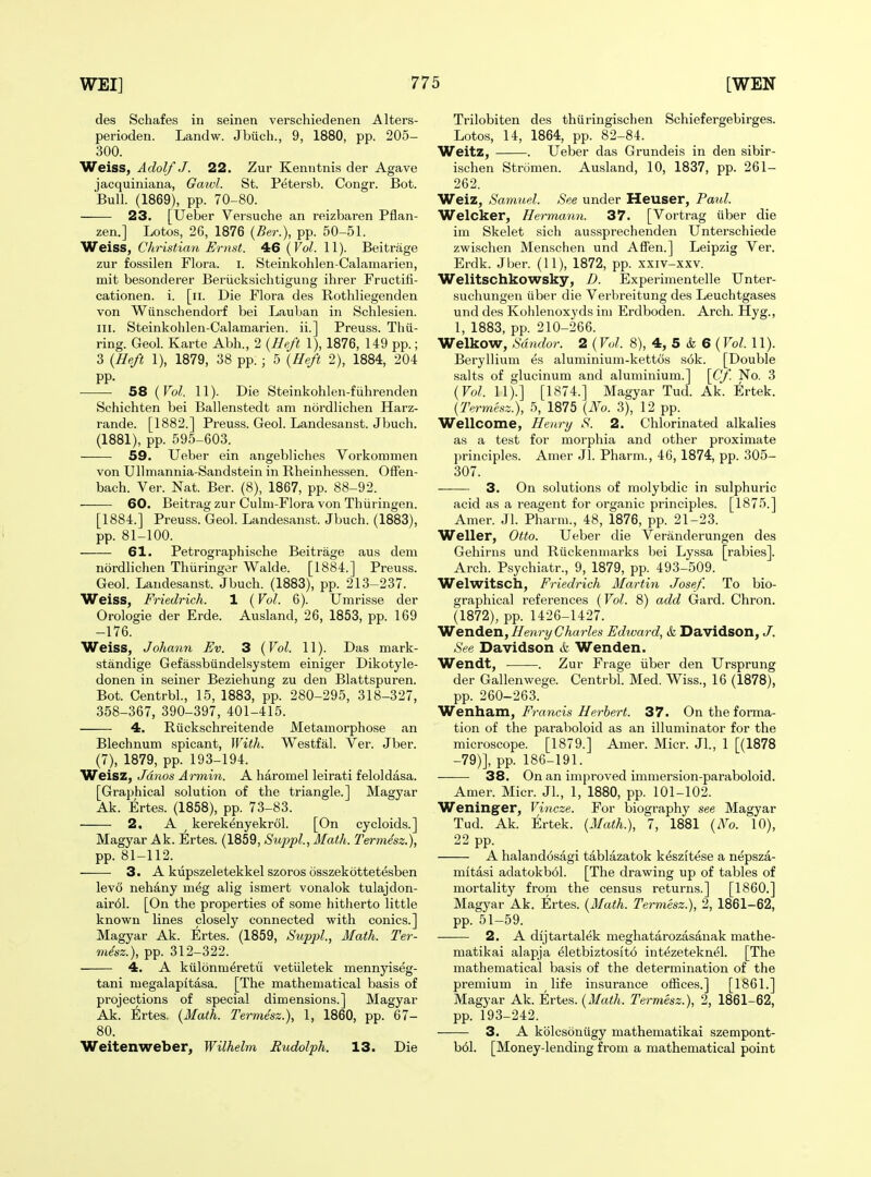 des Schafes in seinen verschiedenen Alters- perioden. Landw. Jbiich., 9, 1880, pp. 205- 300. Weiss, Adolf J. 22. Zur Kenntiiis der Agave jacquiniana, Gawl. St. Petersb. Congr. Bot. Bull. (1869), pp. 70-80. 23. [Ueber Versuche an reizbaren Pflan- zen.] Lotos, 26, 1876 {Ber.), pp. 50-51. Weiss, Christian Ernst. 4:6 {Vol. 11). Beitrage zur fossilen Flora, i. Steiukohlen-Calamarien, mit besonderer Beriicksichtigung ihrer Fructifi- cationen. i. [ii. Die Flora des Rothliegenden von Wiinschendorf bei Lauban in Schlesien. III. Steinkohlen-Calamarien. ii.] Preuss. Tiiii- ring. Geol. Karte Abh., 2 (Heft 1), 1876, 149 pp.; 3 (Be/t 1), 1879, 38 pp. ; 5 {Heft 2), 1884, 204 pp. 58 {Vol. 11). Die Steinkohlen-fiihrenden Schichten bei Ballenstedt am nordlichen Harz- rande. [1882.] Preuss. Geol. Landesanst. Jbuch. (1881), pp. 595-603. 59. Ueber ein angebliches Vorkommen von Ullmannia-Sandstein in Rheinhessen. Offen- bach. Ver. Nat. Ber. (8), 1867, pp. 88-92. ■ 60. Beitrag zur Culm-Flora von Thiiringen. [1884.] Preuss. Geol. Landesanst. Jbuch. (1883), pp. 81-100. 61. Petrographische Beitrage aus dem nordlichen Thiiringer Walde. [1884.] Preuss. Geol. Landesanst. Jbuch. (1883), pp. 213-237. Weiss, Friedrich. 1 (Vol. 6). Umrisse der Orologie der Erde. Ausland, 26, 1853, pp. 169 -176. Weiss, Johann Ev. 3 {Vol. 11). Das mark- standige Gefassbiindelsysteni einiger Dikotyle- donen in seiner Beziehung zu den Blattspuren. Bot. Centrbl., 15, 1883, pp. 280-295, 318-327, 358-367, 390-397, 401-415. ■ 4. Riickschreitende Metamorphose an Blechnum spicant. With. Westfal. Ver. Jber. (7), 1879, pp. 193-194. Weisz, Jdnos Armin. A haromel leirati feloldasa. [Graphical solution of the triangle.] Magyar Ak. Ertes. (1858), pp. 73-83. 2. A ^ kerekenyekrol. [On cycloids.] Magyar Ak. Ertes. (1859, Suppl, Math. Termdsz.), pp. 81-112. 3. A kupszeletekkel szoros osszekottetesben levo nehany meg alig ismert vonalok tulajdon- air61. [On the properties of some hitherto little known lines closely connected with conies.] Magyar Ak. Ertes. (1859, Suppl, Math. Ter- mdsz.), pp. 312-322. • 4. A kiilonmeretu vetiiletek mennyiseg- tani megalapitasa. [The mathematical basis of projections of special dimensions.] Magyar Ak. :6rtes, {Math. Termesz.), 1, 1860, pp. 67- 80. Weitenweber, Wilhelm Rudolph. 13. Die Trilobiten des thiiringischen Schiefergebirges. Lotos, 14, 1864, pp. 82-84. Weitz, . Ueber das Grundeis in den sibir- ischen Stromen. Ausland, 10, 1837, pp. 261- 262. Weiz, Samuel. See under Heuser, Paid. Welcker, Hermann. 37. [Vortrag iiber die ini Skelet sich aussprechenden Unterschiede zwischen Menschen und Affen.] Leipzig Ver. Erdk. Jber. (11), 1872, pp. xxiv-xxv. Welitschkowsky, D. Experimentelle Unter- suchungen (iber die Verbreitung des Leuchtgases und des Kolilenoxyds ini Erdboden. Arch. Hyg., 1, 1883, pp. 210-266. Welkow, Sdndor. 2 (Vol. 8), 4, 5 & 6 (Vol. 11). Beryllium es aluminium-kettcis s6k. [Double salts of glucinum and aluminium.] \Cf. No. 3 {Vol. 11).] [1874.] Magyar Tud. Ak. Ertek. {Termesz.), 5, 1875 {No. 3), 12 pp. Wellcome, Henry S. 2. Chlorinated alkalies as a test for morphia and other proximate principles. Amer Jl. Pharm., 46, 1874, pp. 305- 307. 3. On solutions of molybdic in sulphuric acid as a reagent for organic principles. [1875.] Amer. Jl. Pharm., 48, 1876, pp. 21-23. Weller, Otto. Ueber die Veranderungen des Gehirns und Riickenmarks bei Lyssa [rabies]. Arch. Psychiatr., 9, 1879, pp. 493-509. Welwitsch, Friedrich Martin Josef. To bio- graphical references (Vol. 8) add Gard. Chron. (1872), pp. 1426-1427. Wenden, Henry Charles Edward, k Davidson, J. See Davidson & Wenden. Wendt, . Zur Frage iiber den Ursprung der Gallenwege. Centrbl. Med. Wiss., 16 (1878), pp. 260-263. Weriixzirsx, Francis Herbert. 37. On the forma- tion of the paraboloid as an illuminator for the microscope. [1879.] Amer. Micr. Jl., 1 [(1878 -79)], pp. 186-191. 38. On an improved immersion-paraboloid. Amer. Micr. JL, 1, 1880, pp. 101-102. Weninger, Vincze. For biography see Magyar Tud. Ak. Ertek. {3Iath.), 7, 1881 {No. 10), 22 pp. A halandosagi tablazatok keszitese a nepsza- mitasi adatokbol. [The drawing up of tables of mortality from the census returns.] [I860.] Magyar Ak. Ertes. {Math. Termesz.), 2, 1861-62, pp. 51-59. 2. A dljtartalek meghatarozasanak mathe- matikai alapja ^letbiztositd intezeteknel. [The mathematical basis of the determination of the premium in life insurance offices.] [1861.] Magyar Ak. Ertes. {Math. Termesz.), 2, 1861-62, pp. 193-242. 3. A kblcsoniigy mathematikai szempont- b61. [Money-lending from a mathematical point