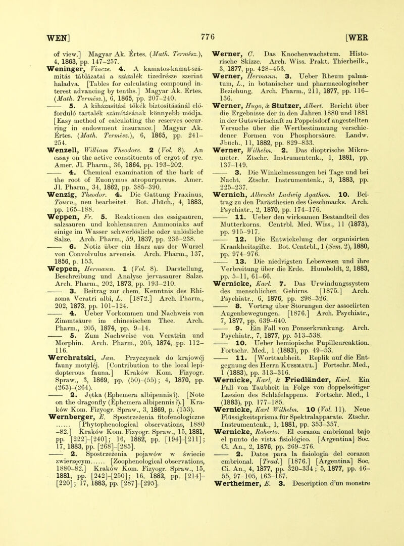 of view.] Magyar Ak. Ertes. {Math. Termesz.), 4, 1863, pp. 147-257. Weninger, Vincze. 4. A kamatos-kamat-sza- mitas tablazatai a szazalek tizedresze szeriiit haladva. [Tables for calculating compound in- terest advancing by tenths.] Magyar Ak. Ertes. {Math. Termesz.), 6, 1865, pp. 207-240. 5. A kihiizasltasi tokek biztositasanal elci- fordul6 tartalek sziiniitasanak konnyebb m6dja. [Easy method of calculating the reserves occur- ring in endowment insurance.] Magyar Ak. Ertes. {Math. Termesz.), 6, 1865, pp. 241- 254. Wenzell, William Theodore. 2 {Vol. 8). An essay on the active constituents of ergot of rye. Amer. Jl. Pharm., 36, 1864, pp. 193-202. 4. Chemical examination of tlie bark of the root of Euonymns atropurpureus. Amer. Jl. Pharm., 34, 1862, pp. 385-390. Wenzig, Theodor. 4. Die Gattung Fraxinus, Tourn., neu bearbeitet. Bot. Jbiich., 4, 1883, pp. 165-188. Weppen, Fr. 5. Reaktionen des essigsauren, salzsauren und kohlensauren Ammoniaks auf einige im Wasser schwerlosliche oder unlosliche Sake. Arch. Pharm., 59, 1837, pp. 236-238. 6. Notiz iiber ein Harz aus der Wurzel von Convolvulus arvensis. Arch. Pharm., 137, 1856, p. 153. Weppen, Hermann. 1 {Vol. 8). Darstellung, Beschreibung und Analyse jervasaurer Salze. Arch. Pharm., 202, 1873, pp. 193-210. 3. Beitrag zur chem. Kenntnis des Rhi- zoma Veratri albi, L. [1872.] Arch. Pharm., 202, 1873, pp. 101-124. 4. Ueber Vorkommen und Nachweis von Zimmtsaure im chinesischen Thee. Arch. Pharm., 205, 1874, pp. 9-14. 5. Zum Nachweise von Veratrin und Morphin. Arch. Pharm., 205, 1874, pp. 112- 116. Werchratski, Jan. Przyczynek do krajowej fauny motylej. [Contribution to the local lepi- dopterous fauna.] Krak6w Kom. Fizyogr. Spraw., 3, 1869, pp. (50)-(55); 4, 1870, pp. (263)-(264). 2. J^tka (Ephemera albipennis ?). [Note on the dragonfly (Ephemera albipennis ?).] Kra- k6w Kom. Fizyogr. Spraw., 3, 1869, p. (153). Wernberger, E. Spostrzezenia fitofenologiczne [Phytophenological observations, 1880 -82.] Krak6w Kom. Fizyogr. Spraw., 15, 1881, pp. [222]-[240]; 16, 1882, pp. [194]-[211]; 17, 1883, pp. [268]-[285]. 2. Spostrzezenia pojaw6w w swiecie zwierz§cym [Zoophenological observations, 1880-82.] Krak6w Kom. Fizyogr. Spraw., 15, 1881, pp. [242]-[250]; 16, 1882, pp. [214]- [220]; 17, 1883, pp. [287]-[295]. Werner, C. Das Knochenwachstum. Histo- rische Skizze. Arch. Wiss. Prakt. Thierheilk., 3, 1877, pp. 428-453. Werner, Hermann. 3. Ueber Rheum palma- tum, L., in botanischer und pharmacologischer Beziehung. Arch. Pharm., 211, 1877, pp. 116- 136. Werner, Hugo, & Stutzer, Albert. Bericht uber die Ergebnis.se der in den Jahren 1880 und 1881 in der Cutswirtschaf t zu Poppelsdorf angestellten Versuche iiber die Wertbestimmung verschie- dener Formen von Phosphorsaure. Landw. Jbuch., 11, 1882, pp. 829-833. Werner, Wilhelm. 2. Das dioptrische Mikro- meter. Ztschr. Instrumentenk., 1, 1881, pp. 137-149. 3. Die Winkelmessungen bei Tage und bei Nacht. Ztschr. Instrumentenk., 3, 1883, pp. 225-237. Wernich, Albrecht Ludwig Agathon. 10. Bei- trag zu den Parasthesien des Geschmacks. Arch. Psychiatr., 2, 1870, pp. 174-176. 11. Ueber den wirksamen Bestandteil des Mutterkorns. Centrbl. Med. Wiss., 11 (1873), pp. 915-917. 12. Die Entwickelung der organisirten Krankheitsgifte. Bot. Centrbl., 1 {Sem. 2), 1880, pp. 974-976. 13. Die niedrigsten Lebewesen und ihre Verbreitung iiber die Erde. Humboldt, 2, 1883, pp. 5-11, 61-66. Wernicke, Karl. 7. Das Urwindungssystem des menschlichen Gehirns. [1875.] Arch. Psychiatr., 6, 1876, pp. 298-326. 8. Vortrag iiber Storungen der associirten Augenbewegungen. [1876.] Arch. Psychiatr., 7, 1877, pp. 639-640. 9. Ein Fall von Ponserkrankung. Arch. Psychiatr., 7, 1877, pp. 513-538. — 10. Ueber hemiopische Pupillenreaktion. Fortschr. Med., 1 (1883), pp. 49-53. 11. [Worttaubheit. Replik auf die Ent- gegnung des Herrn Kussmaul.] Fortschr. Med., 1 (1883), pp. 313-316. Wernicke, Karl, & Friedlander, Karl. Ein Fall von Taubheit in Folge von doppelseitiger Laesion des Schliifelappens. Fortschr. Med., 1 (1883), pp. 177-185. Wernicke, Karl Wilhelm. 10 {Vol. 11). Neue Fliissigkeitsprisma fiir Spektralapparate. Ztschr. Instrumentenk., 1, 1881, pp. 353-357. Wernicke, Roberto. El corazon embrional bajo el punto de vista fisiol6gico. [Argentina] Soc. Ci. An., 2, 1876, pp. 269-276. 2. Datos para la fisiologia del corazon embrional. [T'rad.'\ [1876.] [Argentina] Soc. Ci. An., 4, 1877, pp. 320-334; 5, 1877, pp. 46- 55, 97-105, 163-167. Wertheimer, E. 3. Description d'un monstre