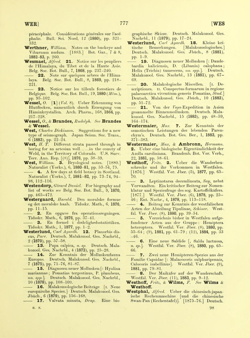 p^racephale. Considerations generales sur I'ac^- phalie. Bull. Sci. Nord, 12 (1880), pp. 321- 332. Werthner, William. Notes on the buckeye and Viburnum nudum. [1883.] Bot. Gaz., 7 & 8, 1882-83, p. 260. Wesmael, Alfred. 21. Notice sur les peupliers de I'Himalaya, du Tibet et de la Haute Asie. Belg. Soc. Bot. Bull., 7, 1868, pp. 237-240. 22. Note sur quelques arbres de I'Hima- laya. Belg. Soc. Bot. Bull., 8, 1869, pp. 218- 221. 23. Notice sur les tilleuls forestiers de Belgique. Belg. Soc. Bot. Bull, 19,1880 ( pp. 95-102. Wessel, 0. [1] (Vol. 8). Ueber Erkennung von Blutflecken, namentlich durch Erzeugung von Haminkrystallen. Arch. Pharm., 168, 1864, pp. 217-228. Wessel, 0., & Brandes^ Rudolph. See Brandes & Wessel. West, Charles Dickinson. Suggestions for a new type of seismograph. Japan Seism. Soc. Trans., 6 (1883), pp. 22-24. West, //. T. Different strata passed through in boring for an artesian well in the county of Weld, in the Territory of Colorado. U.S. Surv. Terr. Ann. Rep. [(8)], 1876, pp. 38-39. West, William. 3. Bryological notes. [1880.] Naturalist (Yorks.), 6, 1880-81, pp. 53-54, 75. 4. A. few days at field botany in Scotland. Naturalist (Yorks.), 7, 1881-82, pp. 73-74, 94- 98, 112-116. Westendorp, Gerard Daniel. For biography and list of works see Belg. Soc. Bot. Bull., 9, 1870, pp. 465-472. Westergaard, Harold. Den moralske formue og det moralske haab. Tidsskr. Math., 6, 1876, pp. 11-15. 2. En opgave fra operationsregningen. Tidsskr. Math., 6, 1876, pp. 37-41. 3. En formel i d0delighedsstatistiken. Tidsskr. Math., 1, 1877, pp. 1-2. Westerlund, Carl Ayardh. 12. Planorbis dis- cus. Parr. Deutsch. Malakozool. Ges. Nachrbl., 2 (1870), pp. 57-58. 13. Pupa calpica, n. sp. Deutsch. Mala- kozool. Ges. Nachrbl., 4 (1872), pp. 25-28. 14. Zur Kenntnis der Molluskenfauna Europas. Deutsch. Malakozool. Ges. Nachrbl., 7 (1875), pp. 71-76, 81-87. 15. Diagnosen neuer Mollusken [: Hyalina mariannae; Pomatias tergestinus, P. plumbeus, nn. spp.\ Deutsch. Malakozool. Ges. Nachrbl., 10 (1878), pp. 108-109. 16. Malakozoologische Beitrage. [i. Neue europaische Species.] Deutsch. Malakozool. Ges. Jbiich., 6 (1879), pp. 156-168. 17. Valvata minuta, Drap. Eine bio- graphische Skizze. Deutsch. Malakozool. Ges. Nachrbl., 11 (1879), pp. 17-24. Westerlund, Carl Agardh. 18. Kleine kri- tische Bemerkungen. [Malakozoologisches.] Deutsch. Malakozool. Ges. Jbiich., 8 (1881), pp. 1-9. • 19. Diagnosen neuer Mollusken [: Daude- bardia baliciensis, D. (Libania) calophana; Helix (Trichia) tumescens, nn. spp\ Deutsch. Malakozool. Ges. Nachrbl., 13 (1881), pp. 67- 69. 20. Malakologische Miscellen. [i. De- scriptiones. ii. Conspectus formarum in regione palaeoarctica viventium generis Pomatias, St\i,d.^ Deutsch. Malakozool. (tcs. Jbuch., 10 (1883), pp. 51-72. 21. Von der Te^/a-Expedition in Asien gesammelte Binnenmollusken. Deutsch. Mala- kozool. Ges. Nachrbl., 15 (1883), pp. 48-59, 164-174. Westermaier, Max. 7. Zur Kenntnis der osmotischen Leistungen des lebenden Paren- chym's. Deutsch. Bot. Ges. Bar., 1, 1883, pp. 371-383. Westermaier, Max, k Ambronn, Hermann. 2. Ueber eine biologische Eigentiimlichkeit der Azolla caroliniana. Brandenb. Bot. Ver. Verb., 22, 1881, pp. 58-61. Westhoif, Fritz. 2. Ueber die Wanderheu- schrecke und ihr Vorkommen in Westfalen. [1876.] Westfal. Ver. Jber. (5), 1877, pp. 65- 70. 3. Leptinotarsa decemlineata, Say, nebst Verwandten. Ein ki'itischer Beitrag zur Nomen- klatur und Speziesfrage des sog. Kartoffelkafers. [1877.] Westfal. Ver. Jber. (6), 1878, pp. 25- 46; Ent. Nachr., 4, 1878, pp. 113-118. 4. Beitrag zur Kenntnis der westfalischen Arten der Abteilung Tipulinae, Schiner. West- fal. Ver. Jber. (8), 1880, pp. 39-54. 5. Verzeichnis bisher in Westfalen aufge- fundener Arten aus der Gruppe: Hemiptera heteroptera. Westfal. Ver. Jber. (8), 1880, pp. 55-64; (9), 1881, pp. 61-79 ; (12), 1884, pp. 33 -46. 6. Eine neue Saldide [, Salda luctuosa, n. sp.]. Westfal. Ver. Jber. (8), 1880, pp. 65- 66. 7. Zwei neue Hemipteren-Spezies aus der Familie Capsidae [: Malacocoris sulphuripennis, Calocoris isabellinus]. Westfal. Ver. Jber. (9), 1881, pp. 79-81. 8. Der Maikafer auf der Wanderschaft. Westfal. Ver. Jber. (11), 1883, pp. 9-12. Westhoff, Fritz, & Wilms, F. See Wilms & Westhoff. Westphal, Alfred. Ueber die chinesisch-japan- ische Rechenmaschine [und die chinesische Swan-Pan (Rechentafel)]. [1875-76.] Deutsch. R. S. 98