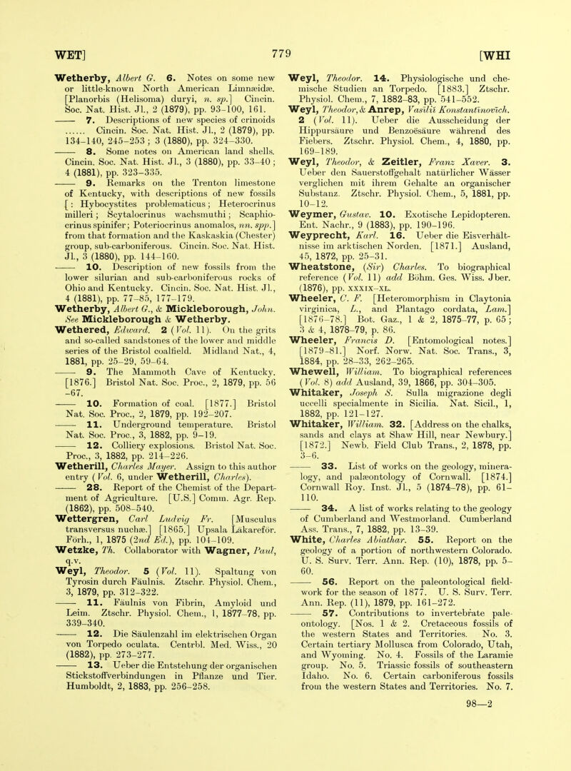 Wetherby, Albert G. 6. Notes on some new- er little-known North American Limnjeidse. [Planorbis (Helisoma) duryi, n. sp.] Cincin. See. Nat. Hist. Jl., 2 (1879), pp. 93-100, 161. 7. Descriptions of new species of crinoids Cincin. Soc. Nat. Hist. Jl., 2 (1879), pp. 134-140, 245-253 ; 3 (1880), pp. 324-330. 8. Some notes on American land shells. Cincin. Soc. Nat. Hist. Jl., 3 (1880), pp. 33-40 ; 4 (1881), pp. 323-335. 9. Remarks on the Trenton limestone of Kentucky, with descriptions of new fossils [ : Hybocystites problematicus; Heterocrinus milleri; Scytalocrinus wachsmuthi; Scaphio- crinus spinifer; Poteriocrinus anomalos, ?m. from that formation and tlie Kaskaskia (Chester) group, sub-carboniferous. Cincin. Soc. Nat, Hist. Jl., 3 (1880), pp. 144-160. -—— 10. Description of new fossils from the lower Silurian and sub-carboniferous rocks of Ohio and Kentucky. Cincin. Soc. Nat. Hist. J]., 4 (1881), pp. 77-85, 177-179. Wetherby, Albert G., k. Mickleborough, John. See Mickleborough k Wetherby. Wethered, Edward. 2 ( Vol. 11). On the grits and so-called sandstones of the lower and middle series of the Bristol coalfield. Midland Nat., 4, 1881, pp. 25-29, 59-64. 9. The Mammoth Cave of Kentucky. [1876.] Bristol Nat. Soc. Proc, 2, 1879, pp. 56 -67. 10. Formation of coal. [1877.] Bristol Nat. Soc. Proc, 2, 1879, pp. 192-207. 11. Underground temperature. Bristol Nat. Soc. Proc, 3, 1882, pp. 9-19. 12. Colliery explosions. Bristol Nat. Soc. Proc, 3, 1882, pp. 214-226. Wetherill, Charles Mayer. Assign to this author entry ( Vol. 6, under Wetherill, Charles). 28. Report of the Chemist of the Depart- ment of Agriculture. [U.S.] Comm. Agr. Rep. (1862), pp. 508-540. Wettergren, Carl Ludvig Fr. [Musculus trans versus nuchas.] [1865.] Upsala Lakarefor. Forh., 1, 1875 {2nd Ed.), pp. 104-109. Wetzke, Th. Collaborator with Wagner, Paul, q.v. Weyl, Theodor. 5 {Vol. 11). Spaltung von Tyrosin durch Faulnis. Ztschr. Physiol. Chem., 3, 1879, pp. 312-322. 11. Faulnis von Fibrin, Amyloid und Leim. Ztschr. Physiol. Chem., 1, 1877-78, pp. 339-340. 12. Die Saulenzahl im elektrischen Organ von Torpedo oculata. Centrbl. Med. Wiss., 20 (1882), pp. 273-277. 13. Ueber die Entstehung der organischen Stickstoffverbindungen in Pflanze und Tier. Humboldt, 2, 1883, pp. 256-258. Weyl, Theodor. 14. Physiologische und che- mische Studien an Torpedo. [1883.] Ztschr. Physiol. Chem., 7, 1882-83, pp. 541-552. Weyl, Theodor, & Anrep, Vasllii Konstantinovlch. 2 {Vol. 11). Ueber die Ausscheidung der Hippursaure und Benzoesaure wahrend des Fiebers. Ztschr. Physiol. Chem., 4, 1880, pp. 169-189. Weyl, Theodor, k Zeitler, Franz Xaver. 3. Ueber den Sauerstotfgehalt natiirlicher Wasser verglichen mit ihrem Gehalte an organischer Substanz. Ztschr. Physiol. Chem., 5, 1881, pp. 10-12. Weymer, Gustav. 10. Exotische Lepidopteren. Ent. Nachr., 9 (1883), pp. 190-196. Weyprecht, Karl. 16. Ueber die Eisverhalt- nisse im arktischen Norden. [1871.] Ausland, 45, 1872, pp. 25-31. Wheatstone, {Sir-) Charles. To biographical reference {Vol. 11) add Bohm. Ges. Wiss. Jber. (1876), pp. xxxix-XL. Wheeler, C. F. [Heteromorphism in Claytonia virginica, L., and Plantago cordata, Lam.'\ [1876-78.] Bot. Gaz., 1 k 2, 1875-77, p. 65; 3 k 4, 1878-79, p. 86. Wheeler, Francis D. [Entomological notes.] [1879-81.] Norf. Norw. Nat. Soc Trans., 3, 1884, pp. 28-33, 262-265. Whewell, William. To biographical references (Vol. 8) add Ausland, 39, 1866, pp. 304-305. Whitaker, Joseph S. Sulla migrazione degli uccelli specialmente in Sicilia. Nat. Sicil., 1, 1882, pp. 121-127. Whitaker, William. 32. [Address on the chalks, sands and clays at Shaw Hill, near Newbury.] [1872.] Newb. Field Club Trans., 2, 1878, pp. 3-6. 33. List of works on the geology, minera- logy, and palaeontology of Cornwall. [1874.] Cornwall Roy. Inst. Jl., 5 (1874-78), pp. 61- 110. 34. A list of works relating to the geology of Cumberland and Westmorland. Cumberland Ass. Trans., 7, 1882, pp. 13-39. White, Cliarles Abiathar. 55. Report on the geology of a portion of northwestern Colorado. U. S. Surv. Terr. Ann. Rep. (10), 1878, pp. 5- 60. 56. Report on the paleontological field- work for the season of 1877. U. S. Surv. Terr. Ann. Rep. (11), 1879, pp. 161-272. 57. Contributions to invertebrate pale- ontology. [Nos. 1 & 2. Cretaceous fossils of the western States and Territories. No. 3. Certain tertiary Mollusca from Colorado, Utah, and Wyoming. No. 4. Fossils of the Laramie group. No. 5. Triassic fossils of southeastern Idaho. No. 6. Certain carboniferous fossils from the western States and Territories. No. 7. 98—2