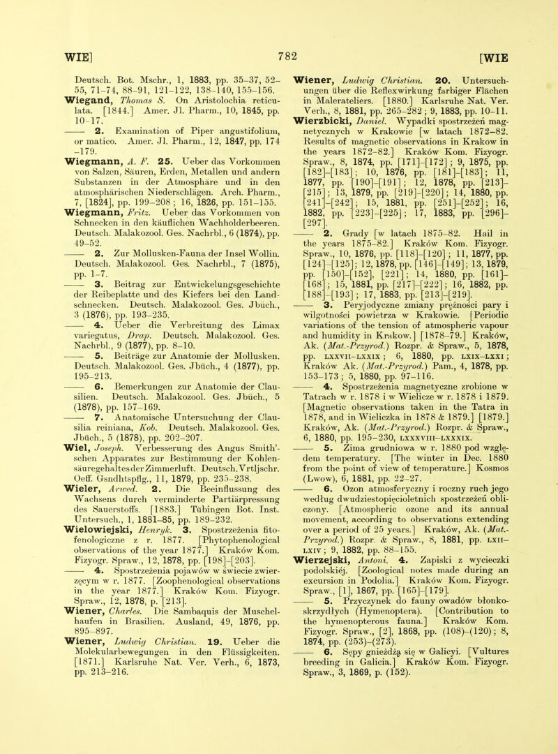 Deutsch. Bot. Mschr., 1, 1883, pp. 35-37, 52- 55, 71-74. 88-91, 121-122, 138-140, 155-156. Wiegand, Thomas S. On Aristolochia reticu- lata. [1844.] Amer. Jl. Pharm., 10, 1845, pp. 10-17. 2. Examination of Piper angustifolium, or matico. Amer. Jl. Pharm., 12, 1847, pp. 174 -179. Wiegmann, A. F. 25. Ueber das Vorkommen von Salzen, Sauren, Erden, Metallen und andern Substanzen in der Atmosphare und in den atmospharischen Niederschlagen. Arch. Pharm., 7, [1824J, pp. 199-208; 16, 1826, pp. 151-155. Wiegmann, Fritz. Ueber das Vorkommen von Schnecken in den kiiuflichen Wachholderbeeren. Deutsch. Malakozool. Ges. Nachrbl, 6 (1874), pp. 49-52. 2. Zur Mollusken-Fauna der Insel Wollin. Deutsch. Malakozool. Ges. Nachrbl., 7 (1875), pp. 1-7. 3. Beitrag zur Entwickelungsgeschichte der Reibeplatte und des Kiefers bei den Land- schnecken. Deutsch. Malakozool. Ges. Jbiich., 3 (1876), pp. 193-235. — 4. Ueber die Verbreitung des Limax variegatus, Drap. Deutsch. Malakozool. Ges. Nachrbl., 9 (1877), pp. 8-10. 5. Beitrage zur Anatomie der Mollusken. Deutsch. Malakozool. Ges. Jbiich., 4 (1877), pp. 195-213. — 6. Bemerkungen zur Anatomie der Clau- silien. Deutsch. Malakozool. Ges. Jbiich., 5 (1878), pp. 157-169. 7. Anatoraische Untersuchung der Clau- silia reiniana, Koh. Deutsch. Malakozool. Ges. Jbuch., 5 (1878), pp. 202-207. Wiel, Joseph. Verbesserung des Angus Smith'- schen Apparates zur Bestimmung der Kohlen- siiuregehaltesderZimmerluft. Deutsch.Vrtljschr. Oeff. Gsndhtspflg., 11, 1879, pp. 235-238. Wider, Anved. 2. Die Beeinflussung des Wachsens durch verminderte Partiarpressimg des Sauerstoffs. [1883.] Tiibingen Bot. Inst. Untersuch., 1, 1881-85, pp. 189-232. Wielowiejski, Henryk. 3. Spostrzezenia fito- fenologiczne z r. 1877. [Phytophenological observations of the year 1877.1 Krakow Kom. Fizyogr. Spraw., 12, 1878, pp. [198]-[203]. 4. Spostrzezenia pojawow w swiecie zwier- z^cym w r. 1877. [Zoophenological observations in tlie year 1877.] Krakow Kom. Fizyogr. Spraw., 12, 1878, p. [213]. Wiener, Charles. Die Sambaquis der Muschel- haufen in Brasilien. Ausland, 49, 1876, pp. 895-897. Wiener, Ludwig Christian. 19. Ueber die Molekularbewegungen in den Fliissigkeiten. [1871.] Karlsruhe Nat. Ver. Verb., 6, 1873, pp. 213-216. Wiener, Ludwig Christian. 20. Untersuch- ungen iiber die Reflexwirkung farbiger Flachen in Malerateliers. [1880.] Karlsruhe Nat. Ver. Verb., 8, 1881, pp. 265-282 ; 9, 1883, pp. 10-11. Wierzbicki, Daniel. Wypadki spostrzezeii mag- netycznych w Krakowie [w latach 1872—82. Results of magnetic observations in Krakow in the years 1872-82.] Krak6w Kom. Fizyogr. Spraw., 8, 1874, pp. [171]-[172] ; 9, 1875, pp. [182]-[183]; 10, 1876, pp. [181]-[183]; 11, 1877, pp. [190]-[191]; 12, 1878, pp. [213]- [215]; 13, 1879, pp. [219]-[220]; 14, 1880, pp. ■241J-[242]; 15, 1881, pp. [251]-[252]; 16, 1882, pp. [223]-[225]; 17, 1883, pp. [296]- [297]. 2. Grady [w latach 1875-82. the years 1875-82.] Krakow Kom Spraw., 10, 1876, pp. [118]-[120]; 11 [124]-[125]; 12, 1878, pp. [146]-[149] pp. [150]-[152], [221]; 14, Hail in Fizyogr. 1877, pp. 13, 1879, _ ]-[222]; 1 [193] ; 17, 1883, pp. [213]-[219]. 15, 1881, pp. [217; 1880, pp. [161]- 6, 1882, pp. 168 188^ Peryjodyczne zmiany prgznosci pary wilgotnosci powietrza w Krakowie. [Periodic variations of the tension of atmospheric vapour and humidity in Krakow.] [1878-79.] Krak6w, Ak. {Mat.-Przyrod.) Rozpr. k Spraw., 5, 1878, pp. Lxxvii-Lxxix; 6, 1880, pp. Lxix-Lxxi; Krakow Ak. {Mat.-Przyrod.) Pam., 4, 1878, pp. 153-173; 5, 1880, pp. 97-116. 4. Spostrzezenia magnetyczne zrobione w Tatrach w r. 1878 i w Wielicze w r. 1878 i 1879. [Magnetic observations taken in the Tatra in 1878, and in Wieliczka in 1878 & 1879.] [1879.] Krakow, Ak. [Mat.-Przyrod.) Rozpr. & Spraw., 6, 1880, pp. 195-230, lxxxviii-lxxxix. 5. Zima grudniowa w r. 1880 pod wzgl§- dem temperatury. [The winter in Dec. 1880 from the point of view of temperature.] Kosnios (Lwow), 6, 1881, pp. 22-27. 6. Ozon atmosferyczny i roczny ruch jego wedtug dwudziestopigcioletnich spostrzezen obli- czony. [Atmospheric ozone and its annual movement, according to observations extending over a period of 25 years.] Krak6w, Ak. {Mat.- Przyrod.) Rozpr. & Spraw., 8, 1881, pp. LXii- LXiv; 9, 1882, pp. 88-155. Wierzejski, Antoni. 4. Zapiski z wycieczki podolskiej. [Zoological notes made during an excursion in Podolia.] Krakow Kom. Fizyogr. Spraw., [1], 1867, pp. [165]-[179]. 5. Przyczynek do fauny owadow blonko- skrzydtych (Hymenoptera). [Contribution to the hymenopterous fauna.] Krak6w Kom. Fizyogr. Spraw., [2], 1868, pp. (108)-(120); 8, 1874, pp. (253)-(273). 6. S^py gniezdzg, sig w Galicyi. [Vultures breeding in Galicia.] Krak6w Kom. Fizyogr. Spraw., 3, 1869, p. (152).