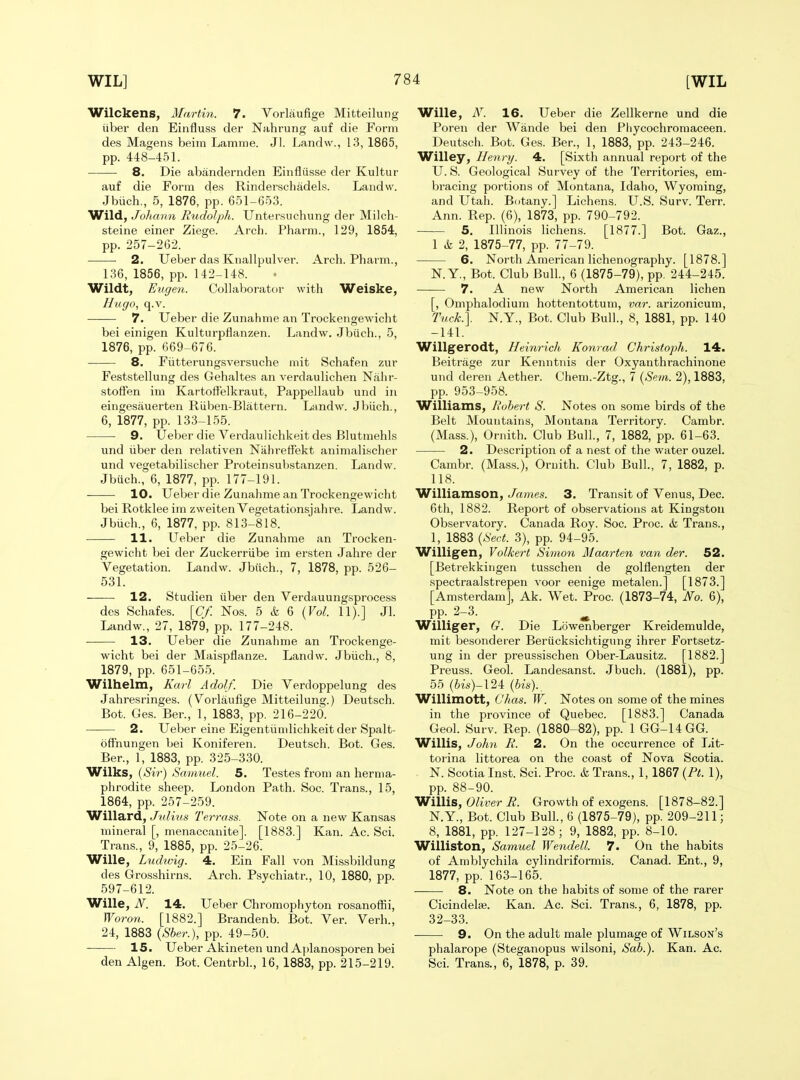 Wilckens, Marti7i. 7. Vorlaufige Mitteilung iiber den Einfluss der Nahrung auf die Form des Magens beim Lamnie. Jl. Landw., 13, 1865, pp. 448-451. 8. Die abandernden Einfliisse der Kultur auf die Form des Rinderschadels. Landw. Jbiich., 5, 1876, pp. 6.51-6.o3. Wild, JoJiann Rudolph. Untersuchung der Milch- steine einer Ziege. Arch. Pharm., 129, 1854, pp. 257-262. 2. Ueber das Knallpulver. Arch. Pharm., 136, 1856, pp. 142-148. Wildt, Eugen. Collaborator with Weiske, Hugo, q.v. 7. Ueber die Zunahme an Trockengewicht bei einigen Kulturpflanzen. Landw. Jbiich., 5, 1876, pp. 669-676. 8. Fiitterungsversuche niit Schafen zur Feststellung des Gehaltes an verdaulichen Nahr- stofFen ini Kartoflfelkraut, Pappellaub und in eingesauerten Riiben-Blattern. Landw. Jbiich., 6, 1877, pp. 133-1.55. 9. Ueber die Verdaulichkeit des Blutmehls und iiber den relativen Niihreffekt animali.scher und vegetabilischer Proteinsubstanzen. Landw. Jbuch., 6, 1877, pp. 177-191. 10. Ueber die Zunahme an Trockengewicht bei Rotklee im zweiten Vegetationsjahre. Landw. Jbiich., 6, 1877, pp. 813-818. 11. Ueber die Zunahme an Trocken- gewicht bei der Zuckerriibe im ersten Jahre der Vegetation. Landw. Jbiich., 7, 1878, pp. 526- 531. 12. Studien iiber den Verdauungsprocess des Schafes. [Cf. No.s. 5 & 6 {Vol. 11).] Jl. Landw., 27, 1879, pp. 177-248. 13. Ueber die Zunahme an Trockenge- wicht bei der Maispflanze. Landw. Jbiich., 8, 1879, pp. 651-65.5. Wilhelm, Karl Adolf. Die Verdoppelung des Jahresringes. (Vorlaufige Mitteilung.) Deutsch. Bot. Ges. Ber., 1, 1883, pp. 216-220. 2. Ueber eine Eigentiindichkeit der Spalt- offnungen bei Koniferen. Deutsch. Bot. Ges. Ber., 1, 1883, pp. 325-330. Wilks, {Sir) Samuel. 5. Testes from an herma- phrodite sheep. London Path. Soc. Trans., 15, 1864, pp. 257-259. Willard, Julms Ten-ass. Note on a new Kansas mineral [, menaccanite]. [1883.] Kan. Ac. Sci. Trans., 9, 1885, pp. 25-26. Wille, Ludtvig. 4. Ein Fall von Missbildung des Grosshirns. Arch. Psychiatr., 10, 1880, pp. 597-612. Wille, N. 14. Ueber Chromophyton rosanoffii, Woron. [1882.] Brandenb. Bot. Ver. Verb., 24, 1883 {Sber.), pp. 49-50. 15. Ueber Akineten und Aplanosporen bei den Algen. Bot. Centrbl., 16, 1883, pp. 215-219. Wille, N. 16. Ueber die Zellkerne und die Poren der Wande bei den Pliycochromaceen. Deutsch. Bot. Ges. Ber., 1, 1883, pp. 243-246. Willey, Henry. 4. [Sixth annual report of the U. S. Geological Survey of the Territories, em- bracing portions of Montana, Idaho, Wyoming, and Utah. Botany.] Lichens. U.S. Surv. Terr. Ann. Rep. (6), 1873, pp. 790-792. 5. Illinois lichens. [1877.] Bot. Gaz., 1 k 2, 1875-77, pp. 77-79. 6. North American lichenography. [1878.] N. Y., Bot. Club Bull., 6 (1875-79), pp, 244-245. 7. A new North American lichen [, Omphalodium hottentottum, var. arizonicum. Tuck.]. N.Y., Bot. Club Bull., 8, 1881, pp. 140 -141. Willgerodt, Heinrich Konrad, Christoph. 14. Beitrage zur Kenntnis der Oxyanthrachinone und deren Aether. Chem.-Ztg., 7 {Sem. 2), 1883, pp. 953-958. Williams, Robert S. Notes on some birds of the Belt Mountains, Montana Territory. Cambr. (Mass.), Ornith. Club Bull., 7, 1882, pp. 61-63. 2. Description of a nest of the water ouzel. Cambr. (Mass.), Ornith. Club Bull, 7, 1882, p. 118. Williamson, James. 3. Transit of Venus, Dec. 6t]i, 1882. Report of observations at Kingston Observatory. Canada Roy. Soc. Proc. & Trans., 1, 1883 {Sect. 3), pp. 94-95. Willigen, Volkert Simon Maarten van der. 52. [Betrekkingen tusschen de golflengten der spectraalstrepen voor eenige metalen.] [1873.] [Amsterdam], Ak. Wet. Proc. (1873-74, No. 6), PP-. 2-3. ^ Williger, G. Die Lowenberger Kreidemulde, mit besonderer Beriicksichtigung ihrer Fortsetz- ung in der preussischen Ober-Lausitz. [1882.] Preuss. Geol. Landesanst. Jbuch. (1881), pp. 55 (6is)-124 {bis)., Willimott, Chas. W. Notes on some of the mines in the province of Quebec. [1883.] Canada Geol. Surv. Rep. (1880-82), pp. 1 GG-14GG. Willis, John R. 2. On the occurrence of Lit- torina littorea on the coast of Nova Scotia. N. Scotia Inst. Sci. Proc. & Trans., 1,1867 {Pt. 1), pp. 88-90. Willis, Oliver R. Growth of exogens. [1878-82.] N.Y., Bot. Club Bull., 6 (1875-79), pp. 209-211; 8, 1881, pp. 127-128 ; 9, 1882, pp. 8-10. Williston, Samuel Wendell. 7. On the habits of Amblychila cylindriformis. Canad. Ent., 9, 1877, pp. 163-165. 8. Note on the habits of some of the rarer Cicindelse. Kan. Ac. Sci. Trans., 6, 1878, pp. 32-33. 9. On the adult male plumage of Wilson's phalarope (Steganopus wilsoni. Sab.). Kan. Ac. Sci. Trans., 6, 1878, p. 39.