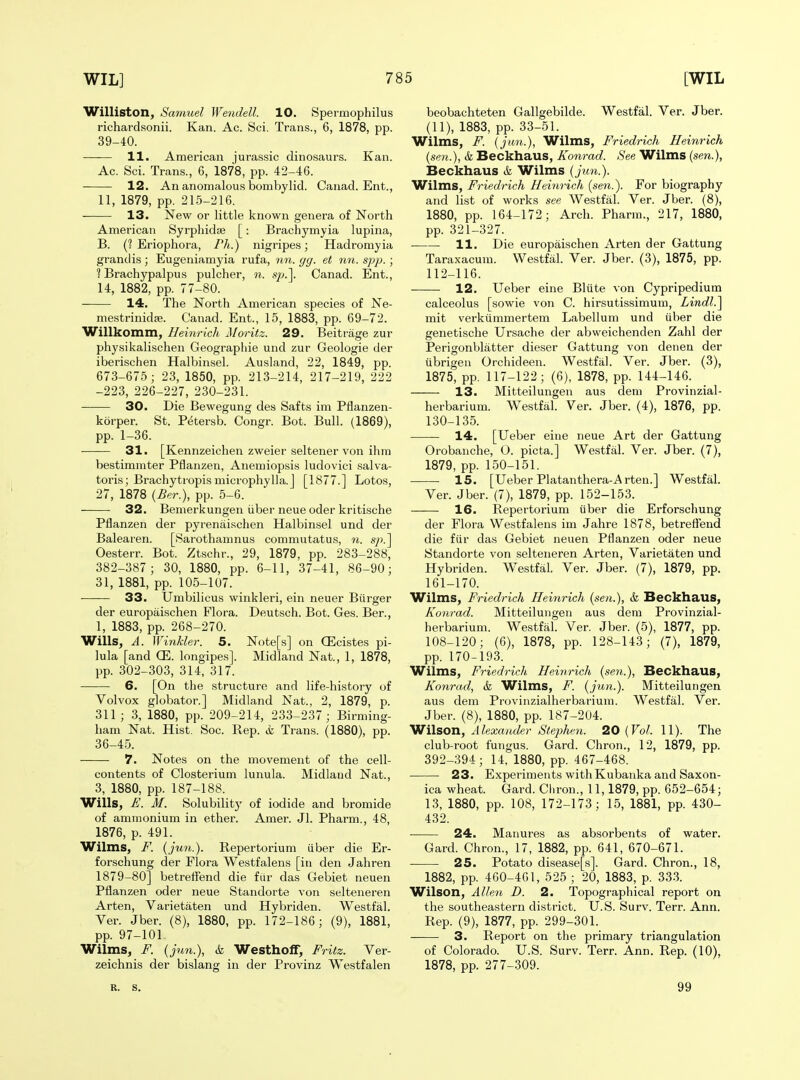 Williston, Samuel Wendell. 10. Spermophilus richardsonii. Kan. Ac. Sci. Trans., 6, 1878, pp. 39-40. 11. American Jurassic dinosaurs. Kan. Ac. Sci. Trans., 6, 1878, pp. 42-46. 12. An anomalous bombylid. Canad. Ent., 11, 1879, pp. 215-216. 13. New or little known genera of North American Syrphidse [: Brachymyia lupina, B. (? Eriophora, Pit.) nigripes; Hadromyia grandis; Eugeniamyia rufa, nn. gg. et nn. spp.; ? Brachypalpus pulcher, n. s^a]. Canad. Ent., 14, 1882, pp. 77-80. 14. The North American species of Ne- mestrinidjB. Canad. Ent., 15, 1883, pp. 69-72. Willkomm, Heinrich Moritz. 29. Beitrage zur physikalischen Geograpliie und zur Geologie der iberischen Halbinsel. Ausland, 22, 1849, pp. 673-675; 23, 1850, pp. 213-214, 217-219, 222 -223, 226-227, 230-231. 30. Die Bewegung des Safts im Pflanzen- korper. St. Petersb. Congr. Bot. Bull. (1869), pp. 1-36. 31. [Kennzeichen zweier seltener von ihra bestimmter Pflanzen, Anemiopsis ludovici salva- toris; Brachytropis microphylla.] [1877.] Lotos, 27, 1878 (Ber.), pp. 5-6. 32. Bemerkungen iiber neue oder kritische Pflanzen der pyrenaischen Halbinsel und der Balearen. [Sarothamnus commutatus, n. sp.'\ Oesterr. Bot. Ztschr., 29, 1879, pp. 283-288, 382-387; 30, 1880, pp. 6-11, 37-41, 86-90; 31, 1881, pp. 105-107. 33. Umbilicus winkleri, ein neuer Burger der europaischen Flora. Deutsch. Bot. Ges. Ber., 1, 1883, pp. 268-270. Wills, A. Winkler. 5. Note[s] on CEcistes pi- lula [and (E. longipes]. Midland Nat., 1, 1878, pp. 302-303, 314, 317. 6. [On the structure and life-history of Volvox globator.] Midland Nat., 2, 1879, p. 311; 3, 1880, pp. 209-214, 233-237; Birming- ham Nat. Hist. Soc. Rep. & Trans. (1880), pp. 36-45. 7. Notes on the movement of the cell- contents of Closterium lunula. Midland Nat., 3, 1880, pp. 187-188. Wills, £. M. Solubility of iodide and bromide of ammonium in ether. Amer. Jl. Pharm., 48, 1876, p. 491. Wilms, F. (jun.). Repertorium iiber die Er- forschung der Flora Westfalens [in den Jahren 1879-80] betreffend die fiir das Gebiet neuen Pflanzen oder neue Standorte von selteneren Arten, Varietaten und Hybriden. Westfal. Ver. Jber. (8), 1880, pp. 172-186; (9), 1881, pp. 97-101 Wilms, F. (jun.), & Westhoff, Fritz. Ver- zeichnis der bislang in der Provinz Westfalen beobachteten Gallgebilde. Westfal. Ver. Jber. (11), 1883, pp. 33-51. Wilms, F. {jun.), Wilms, Friedrich Heinrich (sen.), & Beckhaus, Konrad. See Wilms {sen.), Beckhaus ife Wilms {jun.). Wilms, Friedrich Heinrich {sen.). For biography and list of works see Westfal. Ver. Jber. (8), 1880, pp. 164-172; Arch. Pharm., 217, 1880, pp. 321-327. 11. Die europaischen Arten der Gattung Taraxacum. Westfal. Ver. Jber. (3), 1875, pp. 112-116. 12. Ueber eine Bliite von Cypripedium calceolus [sowie von C. hirsutissimum, Lindl.^ mit verkiimmertem Labellum und iiber die genetische Ursache der abweichenden Zahl der Perigonblatter dieser Gattung von denen der iibrigen Orchideen. Westfal. Ver. Jber. (3), 1875, pp. 117-122; (6), 1878, pp. 144-146. 13. Mitteilungen aus dem Provinzial- herbarium. Westfal. Ver. Jber. (4), 1876, pp. 130-135. 14. [Ueber eine neue Art der Gattung Orobanche, O. picta.] Westfal. Ver. Jber. (7), 1879, pp. 150-151. IS. [Ueber Platanthera-Arten.] Westfal. Ver. Jber. (7), 1879, pp. 152-153. 16. Repertorium iiber die Erforschung der Flora Westfalens im Jahre 1878, betreffend die fiir das Gebiet neuen Pflanzen oder neue Standorte von selteneren Arten, Varietaten und Hybriden. Westfal. Ver. Jber. (7), 1879, pp. 161-170. Wilms, Friedrich Heinrich {sen.), & Beckhaus, Konrad. Mitteilungen aus dem Provinzial- herbarium. Westfal. Ver. Jber. (5), 1877, pp. 108-120; (6), 1878, pp. 128-143; (7), 1879, pp. 170-193. Wilms, Friedrich Heinrich {sen.), Beckhaus, Konrad, k Wilms, F. {jtm.). Mitteilungen aus dem Provinzialherbarium. Westfal. Ver. Jber. (8), 1880, pp. 187-204. Wilson, Alexander Stephen. 20 {Vol. 11). The club-root fungus. Gard. Chron., 12, 1879, pp. 392-394; 14, 1880, pp. 467-468. 23. Experiments withKubanka and Saxon- ica wheat. Gard. Cliron., 11,1879, pp. 652-654; 13, 1880, pp. 108, 172-173; 15, 1881, pp. 430- 432. 24. Manures as absorbents of water. Gard. Chron., 17, 1882, pp. 641, 670-671. 25. Potato disease[s]. Gard. Chron., 18, 1882, pp. 460-4G1, 525 ; 20, 1883, p. 33-3. Wilson, Alleti D. 2. Topographical report on the southeastern district. U.S. Surv. Terr. Ann. Rep. (9), 1877, pp. 299-301. 3. Report on the primary triangulation of Colorado. U.S. Surv. Terr. Ann. Rep. (10), 1878, pp. 277-309. R. S. 99