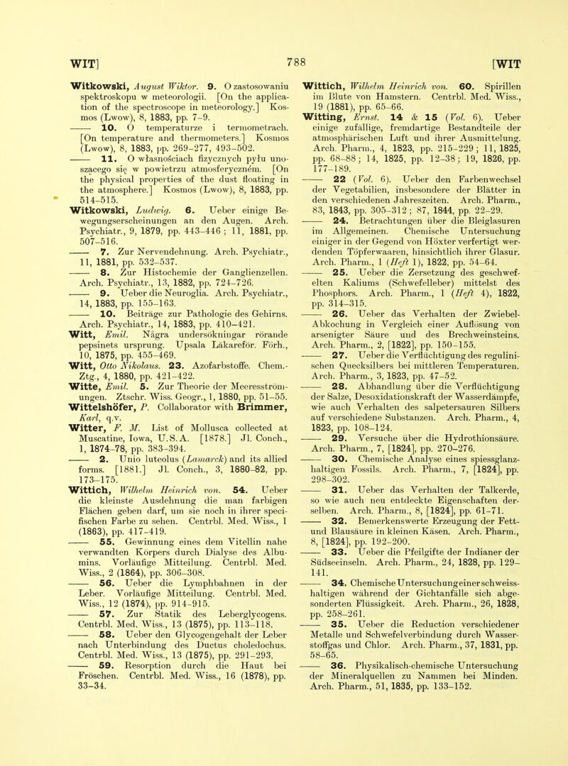 Witkowski, August Wiktor. 9. O zastosowaniu spektroskopu w meteorologii. [On the applica- tion of the spectroscope in meteorolog}'.] Kos- mos (Lwow), 8, 1883, pp. 7-9. 10. O temperaturze i termometrach. [On temperature and thermometers.] Kosmos (Lwow), 8, 1883, pp. 269-277, 493-502. 11. O wJasnosciach fizycznych pytu uno- szaoego si§ w powietrzu atmosferyczn^m. [On the physical properties of the dust Heating in the atmosphere.] Kosmos (Lwow), 8, 1883, pp. 514-515. Witkowski, Luchvig. 6. Ueber einige Be- wegungserscheinungen an den Augen. Arch. Psychiatr., 9, 1879, pp. 443-446 ; 11, 1881, pp. 507-516. 7. Zur Nervendehnung. Arch. Psychiatr., 11, 1881, pp. 532-537. 8. Zur Histochemie der Ganglienzellen. Arch. Psychiatr., 13, 1882, pp. 724-726. 9. Ueber die Neuroglia. Arch. Psychiatr., 14, 1883, pp. 155-163. 10. Beitrage zur Pathologie des Gehirns. Arch. Psychiatr., 14, 1883, pp. 410-421. Witt, Emil. NSgra undersokniugar rorande pepsinets ursprung. Upsala Lakarefor. Forh., 10, 1875, pp. 455-469. Witt, Otto Nikolaus. 23. Azofarbstoffe. Chem.- Ztg., 4, 1880, pp. 421-422. Witte, Emil. 5. Zur Theorie der Meeresstrom- ungen. Ztschr. Wiss. Geogr.^ 1, 1880, pp. 51-55. Wittelshofer, P. Collaborator with Brimmer, Karl, q.v. Witter, F. M. List of Mollusca collected at Muscatine, Iowa, U.S.A. [1878.] Jl. Conch., 1, 1874-78, pp. 383-394. 2. Unio luteolus (^Lamarck) and its allied forms. [1881.] Jl. Conch., 3, 1880-82, pp. 173-175. Wittich, Wilhelm, Heinrich von. 54. Ueber die kleinste Ausdehnung die man farbigen Flachen geben darf, um sie noch in ihrer speci- fischen Farbe zu sehen. Centrbl. Med. Wiss., 1 (1863), pp. 417-419. 55. Gewinnung eines dem Vitellin nahe verwandten Korpers durch Dialyse des Albu- mins. Vorlaufige Mitteilung. Centrbl. Med. Wiss., 2 (1864), pp. 306-308. 56. Ueber die Lyniphbahnen in der Leber. Vorlaufige Mitteilung. Centrbl. Med. Wiss., 12 (1874), pp. 914-915. 57. Zur Statik des Leberglycogens. Centrbl. Med. Wiss., 13 (1875), pp. 113-118. 58. Ueber den Glycogengehalt der Leber nach Unterbindung des Ductus choledochus. Centrbl. Med. Wiss., 13 (1875), pp. 291-293. 59. Resorption durch die Haut bei Froschen. Centrbl. Med. Wiss., 16 (1878), pp. 33-34. Wittich, Wilhelm Heinrich von. 60. Spirillen im Blute von Hamstern. Centrbl. Med. Wiss., 19 (1881), pp. 65-66. Witting, Ernst. 14 & 15 {Vol. 6). Ueber einige zufallige, fremdartige Bestandteile der atmospharischen Luft und ihrer Ausmittelung. Arch. Pharra., 4, 1823, pp. 215-229; 11, 1825, pp. 68-88; 14, 1825, pp. 12-38; 19, 1826, pp. 177-189. 22 {Vol. 6). Ueber den Farbenwechsel der Vegetabilien, insbesondere der Blatter in den verschiedenen Jahreszeiten. Arch. Pharm., 8.3, 1843, pp. 305-312; 87, 1844, pp. 22-29. 24. Betrachtungen iiber die Bleiglasuren im AUgemeinen. Cheniische Untersuchung einiger in der Gegend von Hoxter verfertigt wer- denden Tbpferwaaren, hinsichtlich ihrer Glasur. Arch. Pharm., 1 {Heft 1), 1822, pp. 54-64. 25. Ueber die Zersetzung des geschwef- elten Kaliums (Schwefelleber) mittelst des Phosphors. Arch. Pharm., 1 {Heft 4), 1822, pp. 314-315. 26. Ueber das Verhalten der Zwiebel- Abkochung in Vergleich einer Auflcisung von arsenigter Saure und des Brechweinsteins. Arch. Pharm., 2, [1822], pp. 150-155. 27. Ueber die Verfliichtigung des regulini- schen Quecksilbers bei mittleren Temperaturen. Arch. Pharm., 3, 1823, pp. 47-52. 28. Abhandlung iiber die Verfliichtigung der Salze, Desoxidationskraft der Wasserdampfe, wie auch Verhalten des salpetersauren Silbers auf verschiedene Substanzen. Arch. Pharm., 4, 1823, pp. 108-124. 29. Versuche iiber die Hydrothionsaure. Arch. Pharm., 7, [1824], pp. 270-276. 30. Chemische Analyse eines spiessglanz- haltigen Fossils. Arch. Pharm., 7, [1824], pp. 298-302. 31. Ueber das Verhalten der Talkerde, so wie auch neu entdeckte Eigenschaften der- selben. Arch. Pharm., 8, [1824], pp. 61-71. 32. Bemerkenswerte Erzeugung der Fett- und Blausaure in kleinen Kasen. Arch. Pharm., 8, [1824], pp. 192-200. 33. Ueber die Pfeilgifte der Indianer der Siidseeinseln. Arch. Pharm., 24, 1828, pp. 129- 141. 34. Chemische Untersuchungeinerschweiss- haltigen wahrend der Gichtanfalle sich abge- sonderten Fliissigkeit. Arch. Pharm., 26, 1828, pp. 258-261. 35. Ueber die Reduction verschiedener Metalle und Schwefelverbindung durch Wasser- stoffgas und Chlor. Arch. Pharm., 37, 1831, pp. 58-65. 36. Physikalisch-chemische Untersuchung der Mineralquellen zu Nammen bei Minden. Arch. Pharm., 51, 1835, pp. 133-152.