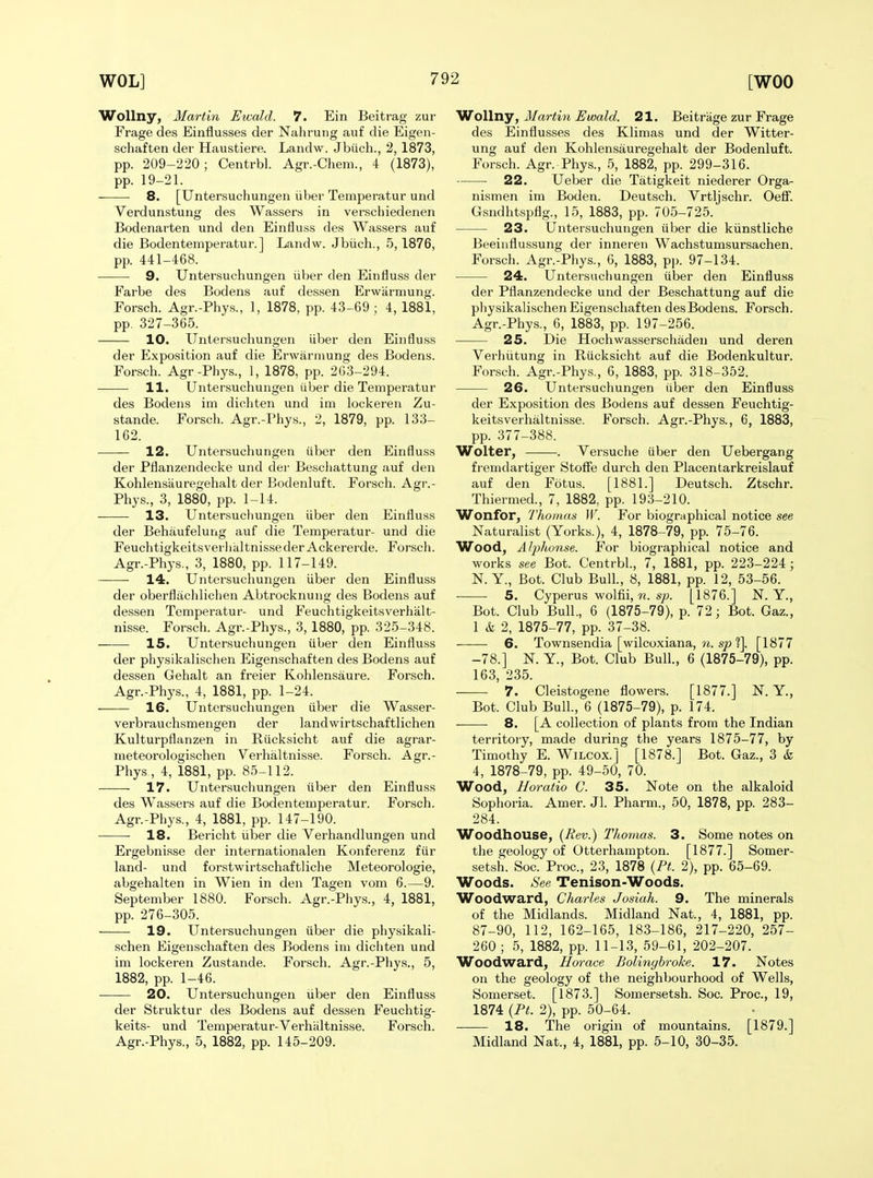 WoUny, Martin Ewald. 7. Ein Beitrag zur Frage des Einflusses der Nahrung auf die Eigen- schaften der Haustiere. Landw. Jbiich., 2, 1873, pp. 209-220; Centrbl. Agr.-Chem., 4 (1873), pp. 19-21. 8. [Untersuchungen iiber Temperatur und Verdunstung des Wassers in verschiedenen Bodenarten und den Einfiuss des Wassers auf die Bodentemperatur.] Landw. Jbiich., 5,1876, pp. 441-468. 9. Untersuchungen iiber den Eintiuss der Farbe des Bodens auf dessen Erwarmung. Forsch. Agr.-Phys., 1, 1878, pp. 43-69 ; 4, 1881, pp. 327-365. 10. Untersuchungen iiber den Einfluss der Exposition auf die Erwarmung des Bodens. Forsch. Agr-Phys., 1, 1878, pp. 263-294. 11. Untersuchungen iiber die Temperatur des Bodens im dichten und im lockeren Zu- stande. Forsch. Agr.-Phys., 2, 1879, pp. 133- 162. 12. Untersuchungen iiber den Einfluss der Pflanzendecke und der Beschattung auf den Kohlensiiuregehalt der Bodenluft. Forsch. Agr.- Phys., 3, 1880, pp. 1-14. 13. Untersuchungen iiber den Einfluss der Behaufelung auf die Temperatur- und die FeuchtigkeitsverhaltnissederAckererde. Forscli. Agr.-Phys., 3, 1880, pp. 117-149. 14. Untersuchungen iiber den Einfluss der oberflachlichen Abtrocknung des Bodens auf dessen Temperatur- und Feuchtigkeitsverhalt- nisse. Forsch. Agr.-Phys., 3, 1880, pp. 325-348. 15. Untersuchungen iiber den Einfluss der physikalischen Eigenschaften des Bodens auf dessen Gehalt an freier Kohlensaure. Forsch. Agr.-Phys., 4, 1881, pp. 1-24. 16. Untersuchungen iiber die Wasser- verbrauchsmengen der landwirtschaftlichen Kulturpflanzen in Riicksicht auf die agrar- meteorologischen Verhaltnisse. Forsch. Agr.- Phys., 4, 1881, pp. 85-112. 17. Untersuchungen iiber den Einfluss des Wassers auf die Bodentemperatur. Forsch. Agr.-Phys., 4, 1881, pp. 147-190. 18. Bericht iiber die Verhandlungen und Ergebnisse der internationalen Konferenz fiir land- und forstwirtschaftliche Meteorologie, abgehalten in Wien in den Tagen vom 6.—9. September 1880. Forsch. Agr.-Phys., 4, 1881, pp. 276-305. 19. Untersuchungen iiber die physikali- schen Eigenschaften des Bodens im dicliten und im lockeren Zustande. Forsch. Agr.-Phys., 5, 1882, pp. 1-46. ■ 20. Untersuchungen iiber den Einfluss der Struktur des Bodens auf dessen Feuchtig- keits- und Temperatur-Verhiiltnisse. Forsch. Agr.-Phys., 5, 1882, pp. 145-209. oWny, Martin Ewald. 21. Beitrage zur Frage des Einflusses des Klimas und der Witter- ung auf den Kohlensauregehalt der Bodenluft. Forsch. Agr. Phys., 5, 1882, pp. 299-316. 22. Ueber die Tiitigkeit niederer Orga- nismen im Boden. Deutsch. Vrtljschr. Oefl. Gsndhtspflg., 15, 1883, pp. 705-725. 23. Untersuchungen iiber die kiinstliche Beeinflussung der inneren Wachstumsursachen. Forsch. Agr.-Phys., 6, 1883, pp. 97-134. 24. Untersuchungen iiber den Einfluss der Pflanzendecke und der Beschattung auf die physikalischen Eigenschaften desBodens. Forsch. Agr.-Phys., 6, 1883, pp. 197-256. 25. Die Hochwasserschadeu und deren Verliiitung in Riicksicht auf die Bodenkultur. Forsch. Agr.-Phys., 6, 1883, pp. 318-352. 26. Untersuchungen iiber den Einfluss der Exposition des Bodens auf dessen Feuchtig- keitsverhaltnisse. Forsch. Agr.-Phys., 6, 1883, pp. 377-388. Wolter, ——. Versuche iiber den Uebergang fremdartiger StoflTe durch den Placentarkreislauf auf den Fotus. [1881.] Deutsch. Ztschr. Thiermed., 7, 1882, pp. 193-210. Wonfor, Thomas W. For biographical notice see Naturalist (Yorks.), 4, 1878-79, pp. 75-76. Wood, Alphonse. For biographical notice and works see Bot. Centrbl., 7, 1881, pp. 223-224; N. Y., Bot. Club Bull., 8, 1881, pp. 12, 53-56. 5. Cyperus wolfii,«. s;;. [1876.] N. Y., Bot. Club Bull., 6 (1875-79), p. 72; Bot. Gaz., 1 & 2, 1875-77, pp. 37-38. 6. Townsendia [wilcoxiana, ?t. s/) ?]. [1877 -78.] K Y., Bot. Club Bull, 6 (1875-79), pp. 163, 235. 7. Cleistogene flowers. [1877.] JST. Y., Bot. Club Bull., 6 (1875-79), p. 174. 8. [A collection of plants from the Indian territory, made during the years 1875-77, by Timothy E. Wilcox.] [1878.] Bot. Gaz., 3 & 4, 1878-79, pp. 49-50, 70. Wood, Horatio C. 35. Note on the alkaloid Sophoria. Amer. Jl. Pharm., 50, 1878, pp. 283- 284. Woodhouse, (Rev.) Tkoraas. 3. Some notes on the geology of Otterhampton. [1877.] Somer- setsh. Soc. Proc, 23, 1878 {Pt. 2), pp. 65-69. Woods. See Tenison-Woods. Woodward, Charles Josiah. 9. The minerals of the Midlands. Midland Nat., 4, 1881, pp. 87-90, 112, 162-165, 183-186, 217-220, 257- 260 ; 5, 1882, pp. 11-13, 59-61, 202-207. Woodward, Horace Bolinybroke. 17. Notes on the geology of tlie neighbourhood of Wells, Somerset. [1873.] Somersetsh. Soc. Proc, 19, 1874 {Pt. 2), pp. 50-64. 18. The origin of mountains. [1879.] Midland Nat., 4, 1881, pp. 5-10, 30-35.