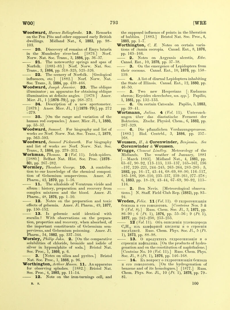 Woodward, Horace Bolinghrohe. 19. Remarks on the Pen Pits and other supposed early British dwelhngs. Midland Nat., 6, 1883, pp. 98- 103. 20. Discovery of remains of Emys lutaria in the Mundesley river-bed. [1879.] Norf. Norw. Nat. Soc. Trans., 3, 1884, pp. 36-37. 21. The noteworthy springs and spas of Norfolk. [1881-83.] Norf. Norw. Nat. Soc. Trans., 3, 1884, pp. 318-325, 525-526. 22. The scenery of Norfolk. [Geological influences, etc.] [1882.] Norf. Norw. Nat. Soc. Trans., 3, 1884, pp. 439-466. Woodward, Jose-ph. Janvier. 33. The oblique illuminator ; an apparatus for obtaining oblique illumination at definite angles. [1879.] Amer. Micr. Jl., 1 [(1878-79)], pp. 268-272. 34. Description of a new apertometer. [1879.] Amer. Micr. Jl., 1 [(1878-79)], pp. 272 -279. 35. [On the range and variation of the human red corpuscles.] Amer. Micr. Jl., 1, 1880, pp. 55-57. Woodward, Samuel. For biography and list of works see Norf. Norw. Nat. Soc. Trans., 2, 1879, pp. 563-593. Woodward, Sanmel Pickworth. For biography and list of works see Norf. Norw. Nat. Soc. Trans., 3, 1884, pp. 279-312. Workman, 7'Ao«tas. 2(ro^. 11). Irish sjuders. [1880.] Belfast Nat. Hist. Soc. Proc. (1878- 80), pp. 267-282. Wormley, Theodore George. 10. A contribu- tion to our knowledge of the chemical composi- tion of Gelsemium serapervirens. Amer. Jl. Pharm., 42, 1870, pp. 1-16. ■ 11. The alkaloids of Veratrum viride and album : history, preparation and recovery from complex mixtures and the blood. Amer. Jl. Pharm., 48, 1876, pp. 1-10. 12. Notes on the preparation and toxic effects of gelsemia. Amer. Jl. Pharm., 49, 1877, pp. 150-152. 13. Is gelsemic acid identical with sesculin ? With observations on the prepara- tion, properties and recovery, when absorbed, of the important constituents of Gelsemium sem- pervirens, and Gelsemium poisoning. Amer. Jl. Pharm., 54, 1882, pp. 337-344. Worsley, Philip John. 2. [On the comparative solubilities of chloride, bromide and iodide of silver in hyposulphite of soda.] Bristol Nat. Soc. Proc, 1, 1866, p. 6. 3. [Notes on silica and pyrites.] Bristol Nat. Soc. Proc, 1, 1866, p. 96. Worthington, Jr</i?ir il/ason. 11. An apparatus for observing splashes. [1882.] Bristol Nat. Soc Proc, 4, 1885, pp. 11-14. 12. Note on the iron-turnings cell, and the supposed influence of points in the liberation of bubbles. [1883.] Bristol Nat. Soc Proc, 4, 1885, pp. 1-7. Worthington, G. E. Notes on certain varia- tions of 3amia cecropia. Canad. Ent., 8, 1876, pp. 165-166. 2. Notes on Argynnis alcestis, Edw. Canad. Ent., 10, 1878, pp. 37-38. 3. On the emergence of Lepidoptera from their cocoons. Canad. Ent., 10, 1878, pp. 158- 159. 4. A list of diurnal Lepidoptera inhabiting the State of lUinois. Canad. Ent., 12, 1880, pp. 46-50. 5. Two new Hesperians [: Eudamus oberon; Erycides okeechobee, nn. siyp.\ Papilio, 1, 1881, pp. 132-133. 6. On certain Catocalje. Papilio, 3,1883, pp. 39-41. Wortmann, Julius. 4 {Vol. 11). Untersuch- ungen liber das diastatische Ferment der Bakterien. Ztschr. Physiol. Chem., 6, 1882, pp. 287-329. 6. Die pflanzlichen Verdauungsprozesse. [1883.] Biol. Centrbl., 3, 1884, pp. 257- 268. Woussen, //., & Corenwinder, Benjamin. See Corenwinder & Woussen. Wragge, Glement Lindley. Meteorology of the Midlands. The weather of January, 1881 [—March 1883]. Midland Nat., 4, 1881, pp. 65-67, 90-92, 113-115, 135-137, 165-167, 196 -197, 220-221, 244-245, 263-264, 28.3-285; 5, 1882, pp. 16-17, 43-44, 68-69, 88-90, 116-117, 185-186, 208-210, 235-237, 259-261,277-278; 6, 1883, pp. 18-19, 43-44, 67-69, 90-92, 115- 116. 2. Ben Nevis. [Meteorological observa- tions.] N. Staff. Field Club Rep. (1882), pp. 93- 94. Wreden, i^e^ia;. ll(ro^. 11). 0 niAporeHiisaniu 6eH30J[a II ero roMOioroB'b. [Contains Nos. 3 & 9 {Vol. 8).] Russ. Cliem. Soc Jl., 3, 1871, pp. 86-90; 6 [Pt. 1), 1874, pp. 55-56 ; 9 {Pt. 1), 1877, pp. 242-250, 253-255. 12 {Vol. 11). 06'h OKiicjieHin yr.)ieBoji,opoji;a C8Hi4 wi'h KaMcjjapHOH kiicioth ii o crpoeHiH nocJiijiHefi. Russ. Chem. Phys. Soc. Jl., 5 {Pt. 1), 1873, pp. 88-98. 13. 0 iipojiyKTaxTb rirji;porenir,3au,iii ii o cxpoeHiii Ha4)TajinHa. [On the products of hydro- genation and on the constitution of naphthalene.] [Contains No. 10 {Vol. 11).] Rus.s. Chem. Phys. Soc. JL, 8 {Pt. 1), 1876, pp. 146-168. 14. K't BOiipocy 0 rii,i;poreHH3aii;iH 6eH30Jia II ero roMCioroBi). [On the hydrogenation of benzene and of its homologues.] [1877.] Russ. Chem. Phys. Soc. Jl., 10 {Pt. 1), 1878, pp. 79- 81. B. S. 100