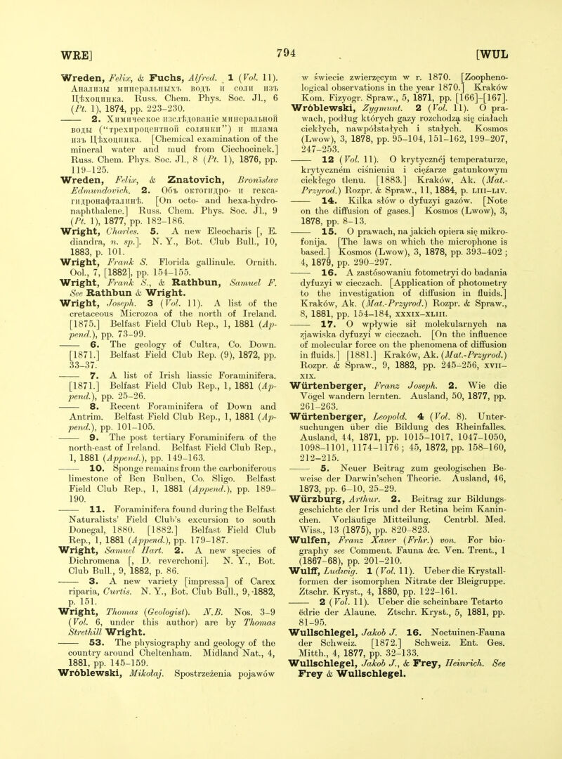 Wreden, Felix, & Fuchs, Alfred. . 1 {Vol. 11). AHajin3i.i MiiHepa,iii>HHX'p. boji,^ ii cojih h31 IVl>xoii,iniKa. Russ. Chem. Phys. Soc. Jl., 6 {PL 1), 1874, pp. 223-230. 2. XiiMiniecKoe ii3c.ii'J;;i,0BaHie MiiHepa-ibHOH BojiH (xpexiipoueHTHori cojihhkh) ir mjiama HixouiiHita. [Chemical examination of the mineral water and mud from Ciechocinek.] Russ. Chem. Phys. Soc. JL, 8 {Pt. 1), 1876, pp. 119-125. Wreden, Felix, & Znatovich, Bronlslav Edmundovlch. 2. 067) OKToriiji,po- ii rsKca- riiApoHa(1|)Ta.iiiiHi. [On octo- and hexa-hydro- naphthalene.] Russ. Chem. Phys. Soc. Jl., 9 {Pt. 1), 1877, pp. 182-186. Wright, Charles. 5. A new Eleocharis [, E. diandra, n. sj).\ N. Y., Bot. Club Bull., 10, 1883, p. 101. Wright, Frank S. Florida gallinule. Ornith. Ool., 7, [1882], pp. 154-155. Wright, Frank S., & Rathbun, Samuel F. See Rathbun & Wright. Wright, Joseph. 3 {Vol. 11). A Hst of the cretaceous Microzoa of the north of Ireland. [1875.] Belfast Field Club Rep., 1, 1881 {Ap- pend.}, pp. 73-99. 6. The geology of Cultra, Co. Down. [1871.] Belfast Field Club Rep. (9), 1872, pp. 33-37. 7. A list of Irish liassic Foraminifera. [1871.] Belfast Field Club Rep., 1, 1881 (4;> pend.), pp. 25-26. 8. Recent Foraminifera of Down and Antrim. Belfast Field Club Rep., 1, 1881 {Aj)- pend.), pp. 101-105. 9. The post tertiary Foraminifera of the north-east of Ireland. Belfast Field Club Rep., 1, 1881 {Append.), pp. 149-163. 10. Sponge remains from the carboniferous limestone of Ben Bulben, Co. Sligo. Belfast Field Club Rep., 1, 1881 {Append.), pp. 189- 190. 11. Foraminifera found during the Belfast Naturalists' Field Club's excursion to south Donegal, 1880. [1882.] Belfast Field Club Rep., 1, 1881 {Append.), pp. 179-187. Wright, Samuel Hart. 2. A new species of Dichromena [, D. reverchoni]. N. Y., Bot. Club Bull, 9, 1882, p. 86. 3. A new variety [impressa] of Carex riparia, Curtis. N. Y., Bot. Club Bull., 9, -1882, p. 151. Wright, Thomas {Geologist). N.B. Nos. 3-9 {Vol. 6, under this author) are by Thomas Strethill Wright. 53. The physiography and geology of the country around Cheltenham. Midland Nat., 4, 1881, pp. 145-159. Wrdblewski, Mikoiaj. Spostrzezenia pojawow w pwiecie zwierz^cym w r. 1870. [Zoopheno- logical observations in the year 1870.1 Krakow Kom. Fizyogr. Spraw., 5, 1871, pp. [166]-[167]. Wr6blewski, Zygmunt. 2 {Vol. 11). O pra- wach, podlug kt6rych gazy rozchodza sig ciatach cieklych, nawpolstalych i statych. Kosmos (Lwow), 3, 1878, pp. 95-104, 151-162, 199-207, 247-253. 12 {Vol. 11). O krytycznej temperaturze, krytycznem cisnieiiiu i ci^zarze gatunkowyra cieklego tlenu. [1883.] Krakow, Ak. {Mat.- Przyrod.) Rozpr. & Spraw., 11, 1884, p. liii-liv. 14. Kilka stow o dyfuzyi gaz6w. [Note on the diffusion of gases.] Kosmos (Lwow), 3, 1878, pp. 8-13. 15. O prawach, na jakich opiera si§ mikro- fonija. [The laws on which the microphone is based.] Kosmos (Lwow), 3, 1878, pp. 393-402 ; 4, 1879, pp. 290-297. 16. A zastosowaniu fotometryi do badania dyfuzyi w cieczach. [Application of photometry to the investigation of diffusion in fluids.] Krakow, Ak. {Mat.-Przyrod.) Rozpr. & Spraw., 8, 1881, pp. 154-184, xxxix-xliii. 17. O wplywie sit molekularnych na zjawiska dyfuzyi w cieczach. [On the influence of molecular force on the phenomena of diffusion in fluids.] [1881.] Kvakow, Ak. {Mat.-Przyrod.) Rozpr. k Spraw., 9, 1882, pp. 245-256, xvii- XIX. Wiirtenberger, Franz Joseph. 2. Wie die Vogel wandern lernten. Ausland, 50, 1877, pp. 261-263. Wiirtenberger, Leopold. 4 {Vol. 8). Unter- suchungen iiber die Bildung des Rheinfalles. Ausland, 44, 1871, pp. 1015-1017, 1047-1050, 1098-1101, 1174-1176; 45, 1872, pp. 158-160, 212-215. 5. Neuer Beitrag zum geologischen Be- weise der Darwin'schen Theorie. Ausland, 46, 1873, pp. 6-10, 25-29. Wiirzburg, Arthur. 2. Beitrag zur Bildungs- geschichte der Iris und der Retina beim Kanin- chen. Vorlaufige Mitteilung. Centrbl. Med. Wiss., 13 (1875), pp. 820-823. Wulfen, Franz Xaver {Frhr.) von. For bio- graphy see Comment. Fauna (fee. Yen. Trent., 1 (1867-68), pp. 201-210. Wulff, Ludivig. 1 (Vol. 11). Ueber die Krystall- formen der isomorphen Nitrate der Bleigruppe. Ztschr. Kryst., 4, 1880, pp. 122-161. • 2 ( Vol. 11). Ueber die scheinbare Tetarto edrie der Alaune. Ztschr. Kryst., 5, 1881, pp. 81-95. Wullschlegel, Jakoh J. 16. Noctuinen-Fauna der Schweiz. [1872.] Schweiz. Ent. Ges. Mitth., 4, 1877, pp. 32-133. Wullschlegel, Jakoh J., <fe Frey, Heinrich. See Frey & Wullschlegel.