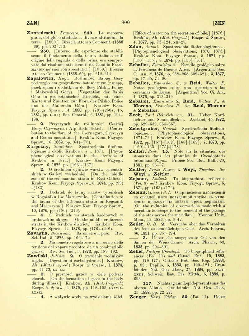 Zantedeschi, Francesco. 249. La meteoro- grafia del globo studiata a diverse altitudini da terra. [1869.] Brescia Ateneo Comment. (1868 -69), pp. 202-212. 250. [Intorno alle esperienze che stabili- scono il fondamento della teoria italiana sull' origine della rugiada e della brina, ora compro- vate dai risultamenti ottenuti da Camillo Flam- MARiON ne' suoi voli areostatici.] [1869.] Brescia Ateneo Comment. (1868-69), pp. 212-214. Zapalowicz, Hugo. Eoslinnosc Babiej G6ry pod wzglgdem geograficzno-botanicznym (z map§,, przekrojami i dodatkiem do flory Pilska, Policy i Makowskiej Gory). [Vegetation der Babia G6ra in geo-botanischer Hinsicht, mit einer Karte und Zusatzen zur Flora des Pilsko, Polico und der Malowska Gora.] Krakow Kom. Fizyogr. Spraw., 14, 1880, pp. (79)-(250); 15, 1881, pp. i-iii; Bot. Centrbl., 6, 1881, pp. 194- 196. 2. Przyczynek do roslinnosci Czarnej Hory, Czywczyna i Alp Rodnenskich. [Contri- bution to the flora of the Czernagora, Czyvczyn and Rodna mountains.] Krakow Koni. Fizyogr. Spraw., 16, 1882, pp. (64)-(78). Zarfczny, Stanishiw. Spostrzezenia fitofeno- logiczne z okolic Krakowa z r. 1871. [Phyto- phenological observations in the environs of Krakow in 1871.] Krak6w Kom. Fizyogr. Spraw., 6, 1872, pp. [163]-[167]. 2. O sredniem ogniwie warstw cenoman- skich w Galicyi wschodniej. [On the middle zone of the cenoinanian strata in East Galicia.] Krakow Kom. Fiz5rogr. Spraw., 8, 1874, pp. (99) -(183). 3. Dodatek do fauny warstw tytonskich w Rogozniku i w Maruszynie. [Contribution to the fauna of the tithonian strata in Rogoznik and Maruszyna.] Krakow Kom. Fizyogr. Spraw., 10, 1876, pp. (180)-(216). 4. O srednich warstwach kredowych w krakowskim okrpgu. [On the middle cretaceous strata in the Krakow district.] Krakow Kom. Fizyogr. Spraw., 12, 1878, pp. (176)-(246). Zavaglia, Sehastiano. Barometro a peso. Riv. Sci.-Ind., 5, 1873, pp. 166-172. 2. Manometro regolatore a mercurio della tensione del vapore prodotto da un combustibile gazoso. Riv. Sci.-Ind., 5, 1873, pp. 189-192. Zawilski, Juliusz. 2. O trawieniu wodnikow w^gla. [Digestion of carbohydrates.] Krakow, Ak. {Mat.-Przyrod.) Rozpr. & Spraw., 1, 1874, pp. 41-73, LX-LXi. 3. O pr^znosci gazow w ciele podczas chor6b. [On the formation of gases in the body during illness.] Krakow, Ak. (Mat.-Przyrod.) Rozpr. & Spraw., 2, 1875, pp. 118-155, lxxvii- LXXIX. • 4. A wptywie wody na wydzielanie zotci. [Effect of water on the secretion of bile.] [1876.] Krak6w, Ak. [Mat.-Frzyrod.) Rozpr. & Spraw., 4, 1877, pp. 73-124, xii-xv. Zduii, Antoni. Spostrzezenia titofenologiczne [Phj'tophenological observations, 1870, 1873.] Krakow Kom. Fizyogr. Spraw., 5, 1871, pp. [150]-[155]; 8, 1874, pp. [156]-[161]. Zeballos, Estanislao .V. Estudio geol6gico sobre la Provincia de Buenos Aires. [Argentina] Soc. Ci. An., 2,1876, pp. 258-268, 309-321 ; 3, 1877, pp. 17-35, 71-80. Zeballos, Estanislao S., & Reid, Walter F. Notas geologicas sobre una escursion a las cercanias de Lujan. [Argentina] Soc. Ci. An., 1, 1876, pp. 313-319. Zeballos, Estanislao S., Reid, Walter F., & Moreno, Francisco P. See Reid, Moreno k Zeballos. Zech, Paul Heinrich von. 31. Ueber Nord- lichter und Sonnenflecken. Ausland, 45, 1872, pp. 629-632, 664-667. Zehetgruber, Henryk. Spostrzezenia fitofeno- logiczne [Phytophenological observations, 1871-72.] Krakow Kom. Fizyogr. Spraw., 6, 1872, pp. [157]-[162], [168]-[169]; 7, 1873, pp. [160]-[165], [175]-[178]. Zeiller, Rene. 15. Note sur la situation des stomates dans les pinnules du Cycadopteris brauniana, Zigno. France Soc. Bot. Bull., 28, 1881, pp. 23-27. Zeitler, Franz Xaver, & Weyl, Theodor. See Weyl & Zeitler. Zejsner, Ludwik. To biographical reference (Vol. 8) add Krakow Kom. Fizyogr. Spraw., 5, 1871, pp. (163)-(172). Zelenii, (Lieut.) S. I. 0 iipiiBe;i;eHin Ha6jiioji;eiiiH Ha cpeiHefi hiith iio.iiyji;eHHoii Tpy6H itt Mrno- Beniio iipoxo}Kji,eHi}i 3Bfeji;Ei ^ipeai MepiijiaHij. [On the reduction of observations made with a meridian telescope to the moment of the passage of the star across the meridian.] Moscow Univ. Mem., 12, 1836, pp. 3-42. Zeller, G. H. 2. Versuche iiber das Verhalten des Jods zu dem fliichtigen Oele. Arch. Pharm., 36, 1831, pp. 257-274. ■ 3. Ueber das ausgepresste Oel von den Samen der Weiss-Tanne. Arch. Phai^m., 53, 1835, pp. 294-301. Zeller, Philipp Christaph. To biographical refer- ences (Vol. 11) add Canad. Ent., 15, 1883, pp. 176-177; Ontario Ent. Soc. Rep. (1883), p. 82; Papilio, 3, 1883, pp. 120-121; Grau- bunden ISTat. Ges. Jber., 27, 1884, pp. xxii- XXIII; Schweiz. Ent. Ges. Mitth., 6, 1884, p. 693. 117. Nachtrag zur Lepidopterenfauna des oberen Albula. Graubiinden Nat. Ges. Jber., 25, 1882, pp. 22-27. Zenger, Karel Vaclav. 50 (Vol. 11). Ueber