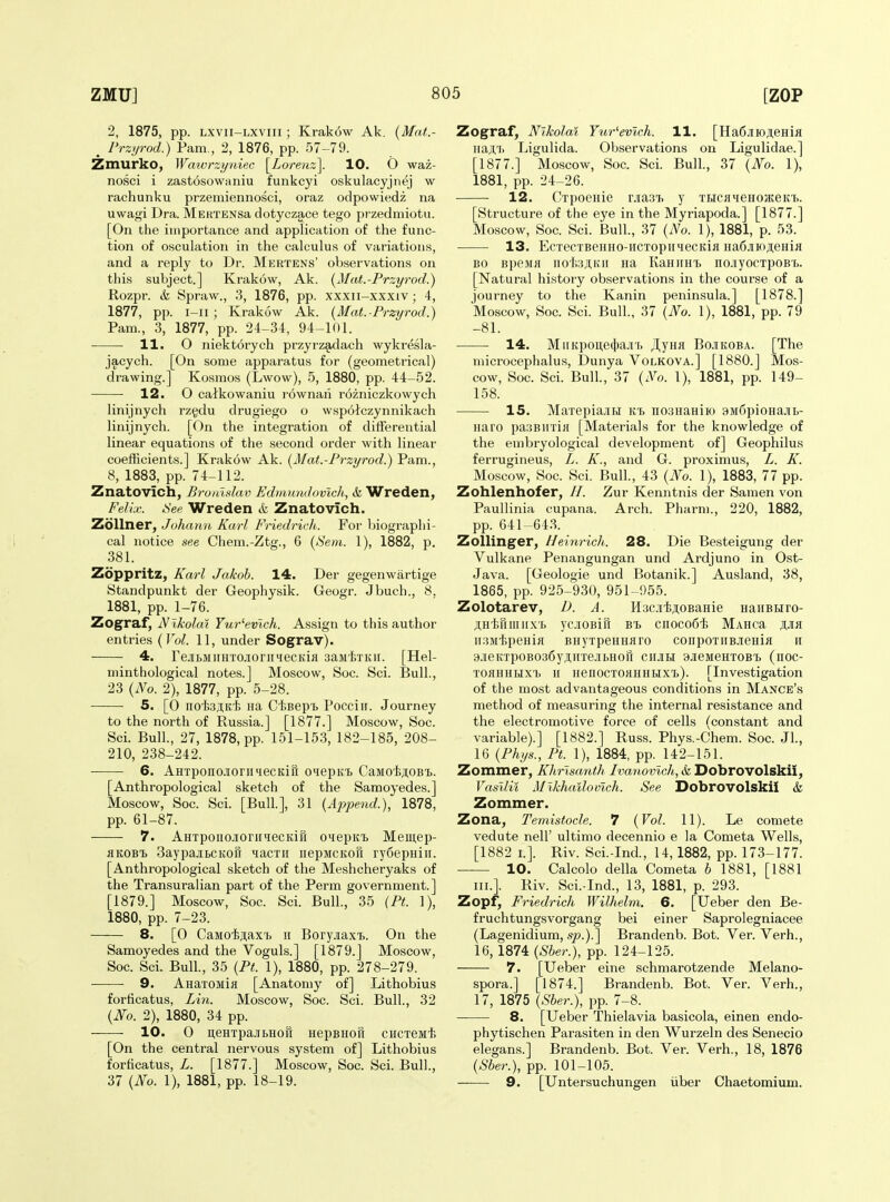 2, 1875, pp. Lxvii-Lxviii; Krak6w Ak. {Mat.- _ I'rzurod.) Pam., 2, 1876, pp. 57-79. Zmurko, Watvrzyniec \_Lorenz\. 10. O waz- nosci i zast6sowaniu funkcyi oskulacyjnej w rachunku przemiennosci, oraz odpowiedz na uwagi Dra. McKTENsa dotyczace tego przedmiotii. [On the importance and application of the func- tion of osculation in the calculus of variations, and a reply to Dr. Mertens' observations on this subject.] Krakow, Ak. [Mat.-Przi/rod.) Rozpr. &, Spraw., 3, 1876, pp. xxxii-xxxiv; 4, 1877, pp. i-ii ; Krakow Ak. {Mat.-Przyrod.) Pam., 3, 1877, pp. 24-34, 94-101. H. O niekt6rych przyrz§,dach wykresla- jacych. [On some apparatus for (geometrical) drawing.] Kosraos (Lwow), .5, 1880, pp. 44-52. 12. O catkowaniu rownari rozniczkowych linijnych rzgdu drugiego o wspoiczynnikach linijnych. [On the integration of diiferential linear equations of the second order with linear coefficients.] Krakow Ak. (^Mat.-Przyrod.) Pam., 8, 1883, pp. 74-112. Znatovich, Broaldav Edmimdovich,, & Wreden, Felix. iSee Wreden & Znatovich. Zollner, Johamt, Karl Friedrich. For biographi- cal notice see Chem.-Ztg., 6 (b'eia. 1), 1882, p. 381. Zoppritz, Karl Jakob. 14. Der gegenwartige Standpunkt der Geophysik. Geogr. Jbuch., 8. 1881, pp. 1-76. Zograf, JVlkolat Yur^evlch. Assign to this author entries (Vol. 11, under Sograv). 4. rejiBMiiHTCiiorii'iecKifl saMixKii. [Hel- minthological notes.] Moscow, Soc. Sci. Bull., 23 {No. 2), 1877, pp. 5-28. 5. [0 iiO'fesjiK'fe Ha C1;BepT> Pocciir. Journey to the north of Russia.] [1877.] Moscow, Soc. Sci. Bull, 27, 1878, pp. 151-153, 182-185, 208- 210, 238-242. 6. AHTpono.iorii<iecKifi oiepK'b CaMoijuoB't. [Anthropological sketch of the Samoyedes.] Moscow, Soc. Sci. [Bull], 31 {Append.), 1878, pp. 61-87. 7. AHTpoiiojioriiHecKiH oiepKi> Meiii,ep- flKOBi BaypajitcKorr lacxii iiepMCKon ry6epHiii. [Anthropological sketch of the Meshcheryaks of the Transuralian part of the Perm government.] [1879.] Moscow, Soc. Sci. Bull., 35 (Pt. 1), 1880, pp. 7-23. 8. [0 CaMoiji,ax'Jb ii Boryjiaxi>. On the Samoyedes and the Voguls.] [1879.J Moscow, Soc. Sci. Bull., 35 {Pt. 1), 1880, pp. 278-279. -——• 9. AnaTOMia [Anatomy of] Lithobius forticatus, Lin. Moscow, Soc. Sci. Bull., 32 {Fo. 2), 1880, 34 pp. 10. 0 i],eHTpajri>Hofi nepBHoft chctsmI; [On the central nervous system of] Lithobius forticatus, L. [1877.] Moscow, Soc. Sci. Bull., 37 {No. 1), 1881, pp. 18-19. Zograf, Nikolai Yur^evtch. 11. [Ha6jiioji,eHifl na^T. Ligulida. Observations on Ligulidae.] [1877.] Moscow, Soc. Sci. Bull, 37 {No. 1), 1881, pp. 24-26. 12. CxpoeHie rjiasi. y THCjiteHOJKeKi). [Structure of the eye in the Myriapoda.] [1877.] Moscow, Soc. Sci. Bull., 37 {No. 1), 1881, p. 53. 13. EcTecTBeHHO-iiCTopiiHecKifl Ha6jiH);i;eHia BO BpeMfl nof.3;i,Kii na KaniiHi nojiyocTpoBt. [Natural history observations in the course of a journey to the Kanin peninsula.] [1878.] Moscow, Soc. Sci. Bull., 37 {No. 1), 1881, pp. 79 -81. 14. MiiKpoi],e(})ajn> Jl,yHJi Bojikoba. [The microcephalus, Dunya Volkova.] [1880.] Mos- cow, Soc. Sci. Bull, 37 {No. 1), 1881, pp. 149- 158. 15. MaxepiajiH itt noaHaHiio 3M6pioHajii.- naro pasBinifl [Materials for the knowledge of the embryological development of] Geophilus ferrugineus, L. K., and G. proximus, L. K. Moscow, Soc. Sci. Bull., 43 {No. 1), 1883, 77 pp. Zohlenhofer, //. Zur Kenntnis der Samen von Paullinia cupana. Arch. Pharm., 220, 1882, pp. 641-64.3. Zollinger, Heinrich. 28. Die Besteigung der Vulkane Penangungan und Ardjuno in Ost- Java. [Geologie und Botanik.] Ausland, 38, 1865, pp. 925-930, 951^955. Zolotarev, D. A. HaciijiOBaHie HaiiBHro- ji,H'tfiiiiiixf> ycjiOBiu Bt cnocofii MAHca jijik iisMtpeHifl BHyxpeHHaro conpoxiiBJieHiji ii 3jieKxpoB036yAiixejibHofi ciijih SJieMeHXOBx, (noc- xoflHHHxi II HenocxoHHHbix'L). [Investigation of the most advantageous conditions in Mange's method of measuring the internal resistance and the electromotive force of cells (constant and variable).] [1882.] Russ. Phys.-Chem. Soc. JL, 16 {Phi/s., Pt. 1), 1884, pp. 142-151. Zommer, Khrisanth Ivanoviclb, &l Dobrovolskii, Vasllii Mlkhailovich. See Dobrovolskil & Zommer. Zona, Temistocle. 7 {Vol. 11). Le comete vedute nell' ultimo decennio e la Cometa Wells, [1882 I.]. Riv. Sci.-Ind., 14,1882, pp. 173-177. 10. Calcolo della Cometa h 1881, [1881 III.]. Riv. Sci.-Ind., 13, 1881, p. 293. Zopf, Friedrich Wilhelm. 6. [Ueber den Be- fruchtungsvorgang bei einer Saprolegniacee (Lagenidium, sp.).] Brandenb. Bot. Ver. Verh., 16, 1874 (^6er.), pp. 124-125. 7. [Ueber eine schmarotzende Melano- spora.] [1874.] Brandenb. Bot. Ver. Verh., 17, 1875 {Sber.), pp. 7-8. 8. [Ueber Thielavia basicola, einen endo- phytischen Parasiten in den Wurzeln des Senecio elegans.] Brandenb. Bot. Ver. Verh., 18, 1876 {Sber.), pp. 101-105. 9. [Untersuchungen iiber Chaetomium.