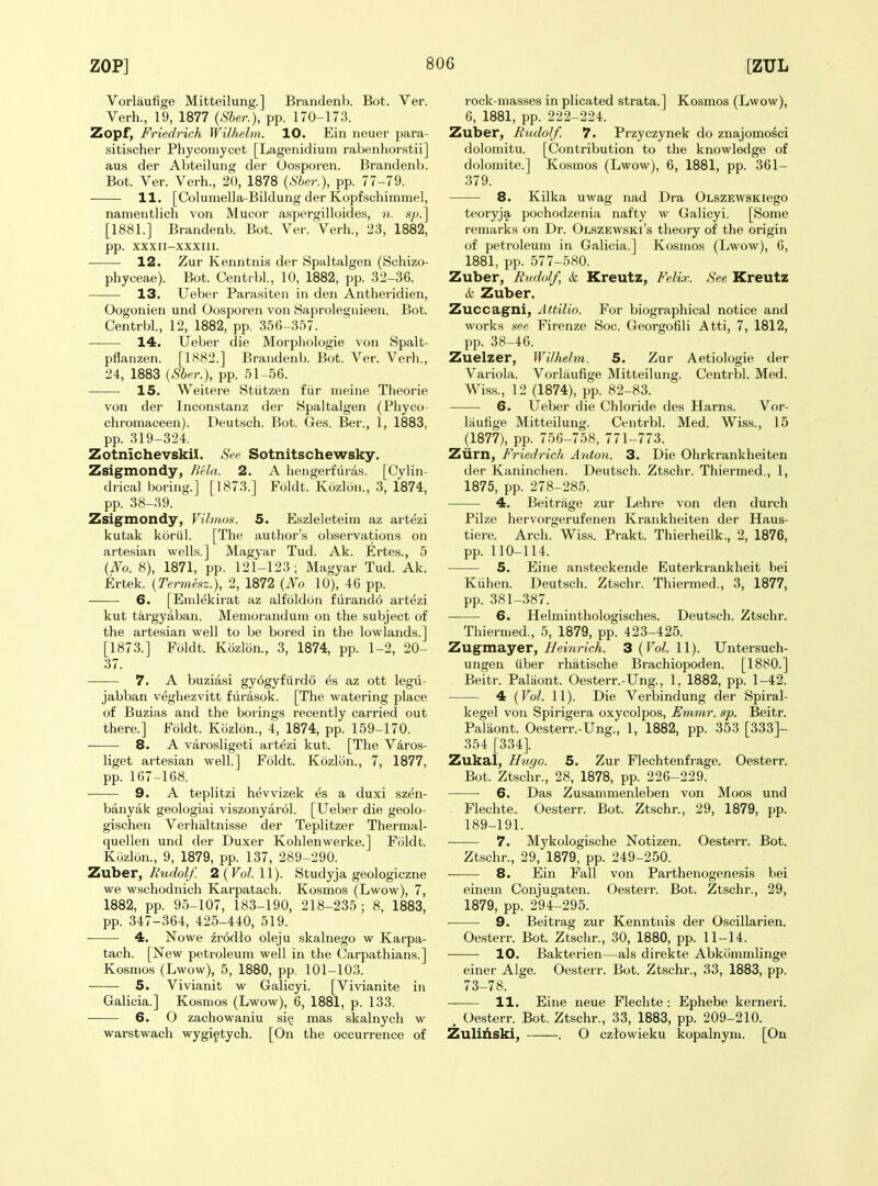 ZOP] [ZUL Vorlaufige Mitteilung.] Brandenb. Bot. Ver. Verb., 19, 1877 (Sber.), pp. 170-173. Zopf, Friedrich Wilhelm. 10. Ein neuer para- sitischer Pbycomycet [Lagenidium rabenhorstii] aus der Abteilung der Oosporen. Brandenb. Bot. Ver. Verb., 20, 1878 (Sber.), pp. 77-79. 11. [Columella-Bildung der Kopfscbimmel, namentlicb von Mucor aspergilloides, n. .s/^.] [1881.] Brandenb. Bot. Ver. Verb., 23, 1882, pp. XXXII-XXXIII. 12. Zur Kenntnis der Spaltalgen (Scbizo- pbyceae). Bot. Centrbl., 10, 1882, pp. 32-36. 13. Ueber Parasiten in den Antheridien, Oogonien und Oosporen von Saprolegnieen. Bot. Centrbl., 12, 1882, pp. 356-357. 14. Ueber die Morphologie von Spalt- pflanzen. [1882.] Brandenb. Bot. Ver. Verb., 24, 1883 (Sber.), pp. 51-56. 15. Weitere Stiitzen fiir meine Theorie von der Inconstanz der Spaltalgen (Pbyco- cbromaceen). Deutscb. Bot. Ges. Ber., 1, 1883, pp. 319-324. Zotnichevskil. SW Sotnitschewsky. Zsigmondy, Bela. 2. A hengerfuras. [Cylin- drical boring.] [1873.] Foldt. Kozlon., 3, 1874, pp. 38-39. Zsigmondy, Vilmos. 5. Eszleleteim az artezi kutak koriil. [Tbe author's observations on artesian wells.] Magyar Tud. Ak. Ertes., 5 {No. 8), 1871, pp. 121-123; Magyar Tud. Ak. Ertek. {Termesz.), 2, 1872 {No 10), 46 pp. 6. [Enilt^kirat az alfoldon furand6 artezi kut targyaban. Memorandum on the subject of the artesian well to be bored in tbe lowlands.] [1873.] Foldt. Kozlbn., 3, 1874, pp. 1-2, 20- 37. 7. A buziasi gy6gyfurd6 es az ott legu- jabban vegliezvitt fiirasok. [Tbe watering place of Buzias and the borings recently carried out there.] Eoldt. Kozlon., 4, 1874, pp. 159-170. 8. A varosligeti artezi kut. [Tbe Viros- liget artesian well.] Foldt. Kozlon., 7, 1877, pp. 167-168. 9. A teplitzi bevvizek es a duxi szen- banyak geologiai viszonyarol. [Ueber die geolo- gischen Verhaltnisse der Teplitzer Thermal- quellen und der Duxer Kohlenwerke.] Foldt. Kozlon., 9, 1879, pp. 137, 289-290. Zxxher, Rudolf. 2(^0^.11). Studyja geologiczne we wscbodnicb Karpatach. Kosmos (Lwow), 7, 1882, pp. 95-107, 183-190, 218-235; 8, 1883, pp. 347-364, 425-440, 519. 4. Nowe zr6dio oleju skalnego w Karpa- tach. [New petroleum well in the Carpathians.] Kosmos (Lwow), 5, 1880, pp. 101-103. 5. Vivianit w Galicyi. [Vivianite in Galicia.] Kosmos (Lwow), 6, 1881, p. 133. — 6. 0 zachowaniu sig mas skalnycb w warstwach wygi^tych. [On the occurrence of rock-masses in plicated strata.] Kosmos (Lwow), 6, 1881, pp. 222-224. Zuber, Rudolf. 7. Przyczynek do znajomosci dolomitu. [Contribution to the knowledge of dolomite.] Kosmos (Lwow), 6, 1881, pp. 361- 379. 8. Kilka uwag nad Dra OLSZEWSKiego teoryja pocbodzenia nafty w Galicyi. [Some remarks on Dr. Olszewski's theory of the origin of petroleum in Galicia.] Kosmos (Lwow), 6, 1881, pp. 577-580. Zuber, Rudolf, & Kreutz, Felix. See Kreutz t Zuber. Zuccagni, Attilio. For biographical notice and works see Firenze Soc. Georgofili Atti, 7, 1812, pp. 38-46. Zuelzer, Wilhelm. 5. Zur Aetiologie der Variola. Vorlaufige Mitteilung. Centrbl. Med. Wiss., 12 (1874), pp. 82-83. 6. Ueber die Chloride des Hams. Vor- laufige Mitteilung. Centrbl. Med. Wiss., 15 (1877), pp. 756-758, 771-773. Ziirn, Friedrich Ayiton. 3. Die Ohrkrankheiten der Kaninchen. Deutscb. Ztschr. Thiermed., 1, 1875, pp. 278-285. 4. Beitrage zur Lebre von den durch Pilze hervorgerufenen Krankbeiten der Haus- tiere. Arch. Wiss. Prakt. Thierbeilk., 2, 1876, pp. 110-114. 5. Eine ansteckende Euterkrankbeit bei Kiihen. Deutscb. Ztschr. Thiermed., 3, 1877, pp. 381-387. 6. Helmintbologisches. Deutscb. Ztschr. Thiermed., 5, 1879, pp. 423-425. Zugmayer, Heinrich. 3 {Vol. 11). Untersuch- ungen iiber rbatische Brachiopoden. [1880.] Beitr. Palaont. Oesterr.-Ung., 1, 1882, pp. 1-42. 4 {Vol. 11). Die Verbindung der Spiral- kegel von Spirigera oxycolpos, Emmr. sp. Beitr. Palaont. Oesterr.-Ung., 1, 1882, pp. 353 [333]- 354 [334]. Zukal, Hugo. 5. Zur Flecbtenfi-age. Oesterr. Bot. Ztschr., 28, 1878, pp. 226-229. 6. Das Zu.sanimenleben von Moos und Flechte. Oesterr. Bot. Ztschr., 29, 1879, pp. 189-191. 7. Mykologiscbe Notizen. Oesterr. Bot. Ztschr., 29, 1879, pp. 249-250. 8. Ein Fall von Parthenogenesis bei einem Conjugaten. Oesterr. Bot. Ztschr., 29, 1879, pp. 294-295. • 9. Beitrag zur Kenntnis der Oscillarien. Oe.sterr. Bot. Ztschr., 30, 1880, pp. 11-14. 10. Bakterien—als direkte Abkommlinge einer Alge. Oesterr. Bot. Ztschr., 33, 1883, pp. 73-78. 11. Eine neue Flechte : Ephebe kerneri. . Oesterr. Bot. Ztschr., 33, 1883, pp. 209-210. Zulihski, . O cztowieku kopalnym. [On