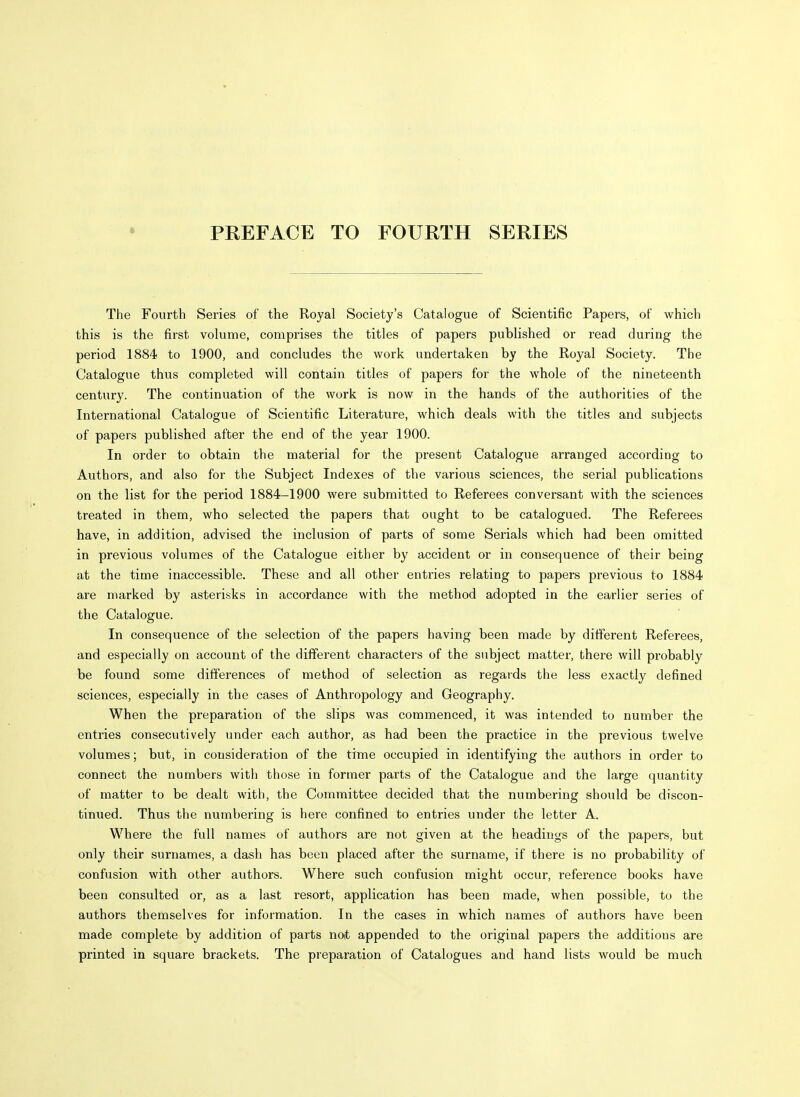 PREFACE TO FOURTH SERIES The Fourth Series of the Royal Society's Catalogue of Scientific Papers, of which this is the first volume, comprises the titles of papers published or read during the period 1884 to 1900, and concludes the work undertaken by the Royal Society. The Catalogue thus completed will contain titles of papers for the whole of the nineteenth century. The continuation of the work is now in the hands of the authorities of the International Catalogue of Scientific Literature, which deals with the titles and subjects of papers published after the end of the year 1900. In order to obtain the material for the present Catalogue arranged according to Authors, and also for the Subject Indexes of the various sciences, the serial publications on the list for the period 1884-1900 were submitted to Referees conversant with the sciences treated in them, who selected the papers that ought to be catalogued. The Referees have, in addition, advised the inclusion of parts of some Serials which had been omitted in previous volumes of the Catalogue either by accident or in consequence of their being at the time inaccessible. These and all other entries relating to papers previous to 1884 are marked by asterisks in accordance with the method adopted in the earlier series of the Catalogue. In consequence of the selection of the papers having been made by different Referees, and especially on account of the different characters of the subject matter, there will probably be found some differences of method of selection as regards the less exactly defined sciences, especially in the cases of Anthropology and Geography. When the preparation of the slips was commenced, it was intended to number the entries consecutively under each author, as had been the practice in the previous twelve volumes; but, in consideration of the time occupied in identifying the authors in order to connect the numbers with those in former parts of the Catalogue and the large quantity of matter to be dealt with, the Committee decided that the numbering should be discon- tinued. Thus the numbering is here confined to entries under the letter A. Where the full names of authors are not given at the headings of the papers, but only their surnames, a dash has been placed after the surname, if there is no probability of confusion with other authors. Where such confusion might occur, reference books have been consulted or, as a last resort, application has been made, when possible, to the authors themselves for information. In the cases in which names of authors have been made complete by addition of parts not appended to the original papers the additions are printed in square brackets. The preparation of Catalogues and hand lists would be much