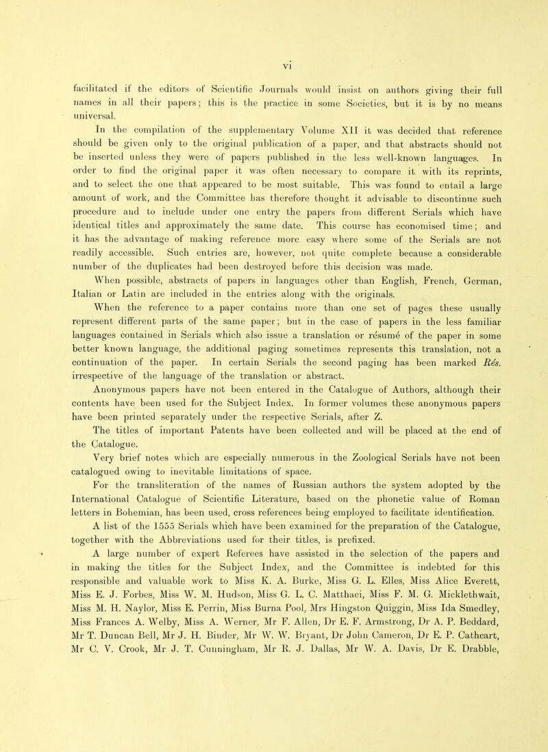 facilitated if the editors of Scientific Journals would insist on authors giving their full names in all their papers; this is the practice in some Societies, but it is by no means universal. In the compilation of the supplementary Volume XII it was decided that reference should be given only to the original publication of a paper, and that abstracts should not be inserted unless they were of papers published in the less well-known languages. In order to find the original paper it was often necessary to compare it with its reprints, and to select the one that appeared to be most suitable. This was found to entail a large amount of work, and the Committee has therefore thought it advisable to discontinue such procedure and to include under one entry the papers from different Serials which have identical titles and approximately the same date. This course has economised time; and it has the advantage of making reference more easy where some of the Serials are not readily accessible. Such entries are, however, not quite complete because a considerable number of the duplicates had been destroyed before this decision was made. When possible, abstracts of papers in languages other than English, French, German, Italian or Latin are included in the entries along with the originals. When the reference to a paper contains more than one set of pages these usually represent different parts of the same paper; but in the case of papers in the less familiar languages contained in Serials which also issue a translation or resume of the paper in some better known language, the additional paging sometimes represents this translation, not a continuation of the paper. In certain Serials the second paging has been marked R4s. irrespective of the language of the translation or abstract. Anonymous papers have not been entered in the Catalogue of Authors, although their contents have been used for the Subject Index. In former volumes these anonymous papers have been printed separately under the respective Serials, after Z. The titles of important Patents have been collected and will be placed at the end of the Catalogue. Very brief notes which are especially numerous in the Zoological Serials have not been catalogued owing to inevitable limitations of space. For the transliteration of the names of Russian authors the system adopted by the International Catalogue of Scientific Literature, based on the phonetic value of Roman letters in Bohemian, has been used, cross references being employed to facilitate identification. A list of the 1555 Serials which have been examined for the preparation of the Catalogue, together with the Abbreviations used for their titles, is prefixed. \ A large number of expert Referees have assisted in the selection of the papers and in making the titles for the Subject Index, and the Committee is indebted for this responsible and valuable work to Miss K. A. Burke, Miss G. L. Elles, Miss Alice Everett, Miss E. J. Forbes, Miss W. M. Hudson, Miss G. L. C. Matthaei, Miss F. M. G. Micklethwait, Miss M. H. Naylor, Miss E. Perrin, Miss Burna Pool, Mrs Hingston Quiggin, Miss Ida Smedley, Miss Frances A. Welby, Miss A. Werner, Mr F. Allen, Dr E. F. Armstrong, Dr A. P. Beddard, Mr T. Duncan Bell, Mr J. H. Binder, Mr W. W. Bryant, Dr John Cameron, Dr E. P. Cathcart, Mr C. V. Crook, Mr J. T. Cunningham, Mr R. J. Dallas, Mr W. A. Davis, Dr E. Drabble,