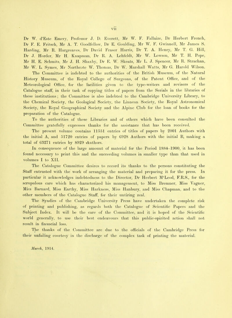 Dr W. d'Este Emery, Professor J. D. Everett, Mr W. F. Fallaize, Dr Herbert French, Dr F. E. Fritsch, Mr A. T. Goodfellow, Dr E. Goulding, Mr W. F. Gwinnell, Mr James S. Harding, Mr R. Hargreaves, Dr David Fraser Harris, Dr T. A. Henry, Mr T. G. Hill, Dr J. Horder, Mr H. Knapman, Dr R. A. Lehfeldt, Mr W. Lowson, Mr T. H. Pope, Mr H. E. Schmits, Mr J. H. Shaxby, Dr E. W. Skeats, Mr L. J. Spencer, Mr R. Strachan, Mr W. L. Symes, Mr Northcote W. Thomas, Dr W. Marshall Watts, Mr G. Harold Wilson. The Committee is indebted to the authorities of the British Museum, of the Natural History Museum, of the Royal College of Surgeons, of the Patent Office, and of the Meteorological Office, for the 'facilities given to the type-writers and revisers of the Catalogue staff, in their task of copying titles of papers from the Serials in the libraries of these institutions ; the Committee is also indebted to the Cambridge University Library, to the Chemical Society, the Geological Society, the Linnean Society, the Royal Astronomical Society, the Royal Geographical Society and the Alpine Club for the loan of books for the preparation of the Catalogue. To the authorities of these Libraries and of others which have been consulted the Committee gratefully expresses thanks for the assistance that has been received. The present volume contains 11551 entries of titles of papers by 2001 Authors with the initial A, and 51720 entries of papers by 6928 Authors with the initial B, making a total of 63271 entries by 8929 Authors. In consequence of the large amount of material for the Period 1884-1900, it has been found necessary to print this and the succeeding volumes in smaller type than that used in volumes I to XII. The Catalogue Committee desires to record its thanks to the persons constituting the Staff entrusted with the work of arranging the material and preparing it for the press. In particular it acknowledges indebtedness to the Director, Dr Herbert McLeod, F.R.S., for the scrupulous care which has characterized his management, to Miss Bremner, Miss Vagner, Miss Barnard, Miss Earthy, Miss Harkness, Miss Hanbury, and Miss Chapman, and to the other members of the Catalogue Staff, for their untiring zeal. The Syndics of the Cambridge University Press have undertaken the complete risk of printing and publishing, as regards both the Catalogue of Scientific Papers and the Subject Index. It will be the care of the Committee, and it is hoped of the Scientific world generally, to use their best endeavours that this public-spirited action shall not result in financial loss. The thanks of the Committee are due to the officials of the Cambridge Press for their unfailing courtesy in the discharge of the complex task of printing the material. March, 1914.